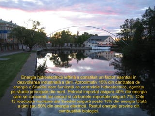 Energia hidroelectrică ieftină a constituit un factor esential în dezvoltarea industrială a ţării. Aproximativ 15% din cantitatea de energie a Suediei este furnizată de centralele hidroelectrice, aşezate pe râurile principale din nord. Petrolul importat asigura 40% din energia care se consumă, iar cocsul si cărbunele importate asigură 7%. Cele  12  reactoare nucleare ale Suediei asigură peste 15% din energia totală a ţării sau 50% din energia electrică. Restul energiei provine din combustibili biologici. 