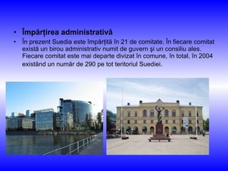 Împărţirea administrativă În prezent Suedia este împărţită în 21 de comitate. În fiecare comitat există un birou administrativ numit de guvern şi un consiliu ales. Fiecare comitat este mai departe divizat în comune, în total, în 2004 existând un număr de 290 pe tot teritoriul Suediei . 