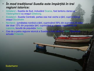 În mod tradiţional Suedia este împărţită în trei regiuni istorice: Götaland  - Suedia de Sud, incluzând  Scania , fost teritoriu danez şi  Västergötland  cu oraşul  Göteborg .  Svealand  - Suedia Centrală, partea cea mai veche a ţării, cuprinzând şi oraşul  Stockholm   Norrland  - jumătatea nordică a ţării, cuprinzând 59% din suprafaţa Suediei, dar doar 12% din populaţia ţării, cuprinzând şi o parte importantă din  Laponia , locuită de populaţia  Sami .  Cea de a patra regiune istorică a Suediei a fost până în  1809  Österland, actuala  Finlandă . Soderhamn 