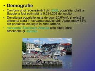 Demografie Conform unui recensământ din  2008 , populaţia totală a Suediei a fost estimată la 9.234.209 de locuitori.  Densitatea populaţiei este de doar 20,6/km², şi există o diferenţă clară în favoarea sudului ţării. Aproximativ 85% din populaţie locuieşte în zone urbane.  Aeroportul Stockholm-Arlanda  este situat între Stockholm şi  Uppsala   