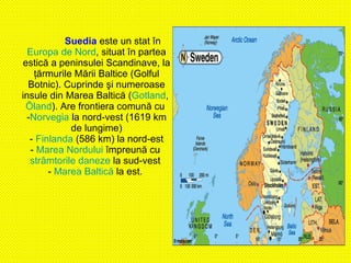 Suedia   este un stat în  Europa de Nord , situat în partea estică a peninsulei Scandinave, la ţărmurile Mării Baltice (Golful Botnic). Cuprinde şi numeroase insule din Marea Baltică ( Gotland ,  Öland ). Are frontiera comună cu  - Norvegia  la nord-vest (1619 km de lungime) -  Finlanda  (586 km) la nord-est -  Marea Nordului  împreună cu  strâmtorile daneze  la sud-vest  -  Marea Baltică  la est.  