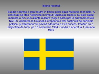 Istoria recentă Suedia a rămas o ţară neutră în timpul celor două războaie mondiale. A continuat să stea nealiniată în timpul Războiului Rece şi nu este astăzi membră a nici unei alianţe militare (deşi a participat la antrenamentele NATO). Aderarea la Uniunea Europeană a fost susţinută de partidele politice, şi referendumul privind aderarea a avut succes, trecând cu o majoritate de 52%, pe 13 noiembrie 1994. Suedia a aderat la 1 ianuarie 1995. 
