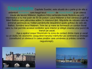 Stockholm   Capitala Suediei, este situată de o parte şi de alta a strâmtorii  Norrström , care leagă lacul  Mälaren  de  Marea Baltică  şi pe câteva insule ale lacului Mälaren, legătura între cartierele-insule făcându-se prin intermediul a nu mai puţin de 50 de poduri. Lacul Mälaren a fost cândva un golf al Mării Baltice care pătrundea adânc în interiorul ţării. Mişcările de ridicare care au antrenat peninsula au înălţat pamânturile despărţind apele golfului de cele ale Balticii, formând lacul Malaren. Între lac şi mare se formează un cordon litoral care nu mai permite accesul corăbiilor spre interior şi obligă crearea unui punct de tranzit pe uscat.  Aşa a apărut oraşul Stockholm la zona de contact dintre mare şi uscat cu un dublu rol: economic (asigurând tranzitul mărfurilor pe continent) şi strategic (constituind un obstacol în calea piraţilor care urmăreau şi prădau corabiile negustoreşti).   