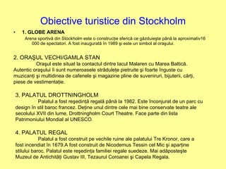 Obiective turistice din Stockholm 1. GLOBE ARENA Arena sportivă din Stockholm este o construcţie sferică ce găzduieşte până la aproximativ16 000 de spectatori. A fost inaugurată în 1989 şi este un simbol al oraşului. 2. ORAŞUL VECHI/GAMLA STAN Oraşul este situat la contactul dintre lacul Malaren cu Marea Baltică. Autentic oraşului îi sunt numeroasele străduleţe pietruite şi foarte înguste cu muzicanţi şi multidinea de cafenele şi magazine pline de suveniruri, bijuterii, cărţi, piese de vestimentaţie. 3. PALATUL DROTTNINGHOLM Palatul a fost reşedinţă regală până la 1982. Este înconjurat de un parc cu design în stil baroc francez. Deţine unul dintre cele mai bine conservate teatre ale secolului XVII din lume, Drottningholm Court Theatre. Face parte din lista Patrimoniului Mondial al UNESCO . 4. PALATUL REGAL Palatul a fost construit pe vechile ruine ale palatului Tre Kronor, care a fost incendiat în 1679.A fost construit de Nicodemus Tessin cel Mic şi aparţine stilului baroc. Palatul este reşedinţa familiei regale suedeze. Mai adăposteşte Muzeul de Antichităţi Gustav III, Tezaurul Coroanei şi Capela Regala. 