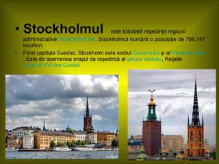 Stockholmul   este totodată reşedinţa regiunii administrative  Stockholms län . Stockholmul numără o populaţie de 766.747 locuitori. Fiind capitala Suediei, Stockholm este sediul  Guvernului  şi al  Parlamentului . Este de asemenea oraşul de reşedinţă al  şefului statului , Regele  Carol al XVI-lea Gustaf . 