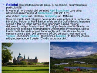 Relieful  este predominant de platou şi de câmpie, cu următoarele particularităţi: În vestul şi nord-vestul ţării se întind  Alpii Scandinavi  care ating altitudinea maxima prin vf.  Kebnekajse : (alt. 2111 m).  Alte vârfuri:  Sarek  (alt. 2090 m),  Sulitjelma  (alt. 1914 m).  Spre est munţii sunt mărginiţi de un podiş, care coboară în trepte spre litoralul cu fiorduri al Mării Baltice, unde se află Golful Botnic. În partea sudică a ţării se întind câmpii care înconjoară o mică regiune deluroasă, podişul Smaland (alt. 377 m) şi câmpia vălurită Skania, cu soluri fertile şi peisaje asemanatoare Danemarcei învencinate. Există foarte multe lacuri de origine tectono-glaciară, mai ales in câmpia central-sudică a ţării. Din cele circa 96.000 de lacuri, mai mari sunt  Vänern  (5585 km²),  Vättern  (1899 km²) şi  Mälaren  (1140 km²). Zonele mlăştinoase acoperă peste 10% din suprafaţa ţării. 