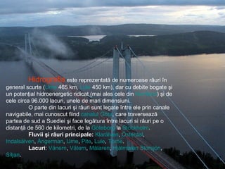 Hidrografia  este reprezentată de numeroase râuri în general scurte ( Ume  465 km,  Lule  450 km), dar cu debite bogate şi un potenţial hidroenergetic ridicat (mai ales cele din  Norrland ) şi de cele circa 96.000 lacuri, unele de mari dimensiuni.  O parte din lacuri şi râuri sunt legate între ele prin canale navigabile, mai cunoscut fiind  canalul Göta , care traversează partea de sud a Suediei şi face legătura între lacuri si râuri pe o distanţă de 560 de kilometri, de la  Göteborg  la  Stockholm . Fluvii şi râuri principale:   Klarälven ,  Österdal ,  Indalsälven ,  Ångerman ,  Ume ,  Pite ,  Lule ,  Torne .  Lacuri :  Vänern ,  Vätern ,  Mälaren ,  Hjälmaren   Storsjön ,  Siljan .  