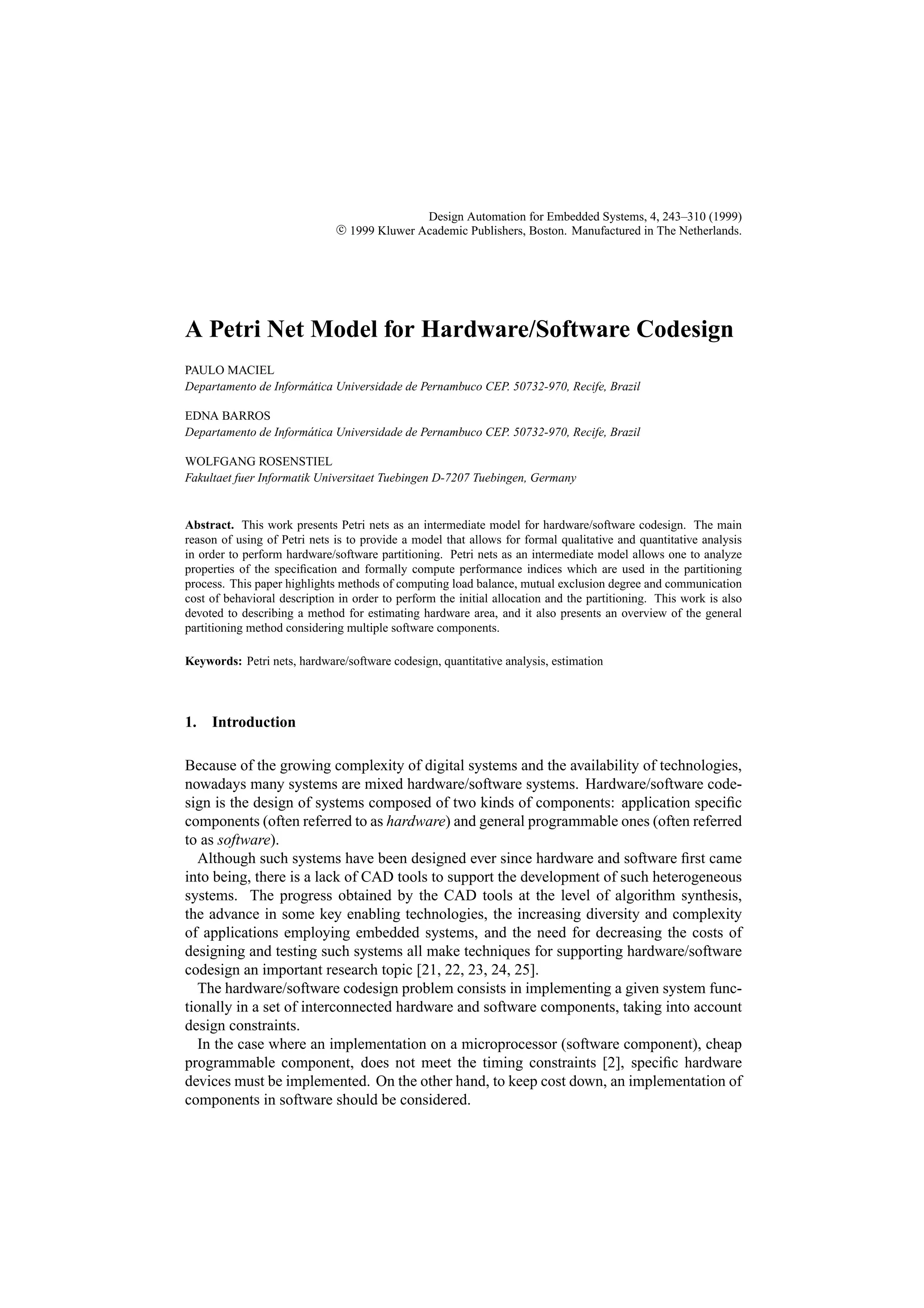 Design Automation for Embedded Systems, 4, 243–310 (1999) c 1999 Kluwer Academic Publishers, Boston. Manufactured in The Netherlands. A Petri Net Model for Hardware/Software Codesign PAULO MACIEL Departamento de Inform´ tica Universidade de Pernambuco CEP. 50732-970, Recife, Brazil a EDNA BARROS Departamento de Inform´ tica Universidade de Pernambuco CEP. 50732-970, Recife, Brazil a WOLFGANG ROSENSTIEL Fakultaet fuer Informatik Universitaet Tuebingen D-7207 Tuebingen, Germany Abstract. This work presents Petri nets as an intermediate model for hardware/software codesign. The main reason of using of Petri nets is to provide a model that allows for formal qualitative and quantitative analysis in order to perform hardware/software partitioning. Petri nets as an intermediate model allows one to analyze properties of the speciﬁcation and formally compute performance indices which are used in the partitioning process. This paper highlights methods of computing load balance, mutual exclusion degree and communication cost of behavioral description in order to perform the initial allocation and the partitioning. This work is also devoted to describing a method for estimating hardware area, and it also presents an overview of the general partitioning method considering multiple software components. Keywords: Petri nets, hardware/software codesign, quantitative analysis, estimation 1. Introduction Because of the growing complexity of digital systems and the availability of technologies, nowadays many systems are mixed hardware/software systems. Hardware/software code- sign is the design of systems composed of two kinds of components: application speciﬁc components (often referred to as hardware) and general programmable ones (often referred to as software). Although such systems have been designed ever since hardware and software ﬁrst came into being, there is a lack of CAD tools to support the development of such heterogeneous systems. The progress obtained by the CAD tools at the level of algorithm synthesis, the advance in some key enabling technologies, the increasing diversity and complexity of applications employing embedded systems, and the need for decreasing the costs of designing and testing such systems all make techniques for supporting hardware/software codesign an important research topic [21, 22, 23, 24, 25]. The hardware/software codesign problem consists in implementing a given system func- tionally in a set of interconnected hardware and software components, taking into account design constraints. In the case where an implementation on a microprocessor (software component), cheap programmable component, does not meet the timing constraints [2], speciﬁc hardware devices must be implemented. On the other hand, to keep cost down, an implementation of components in software should be considered. 