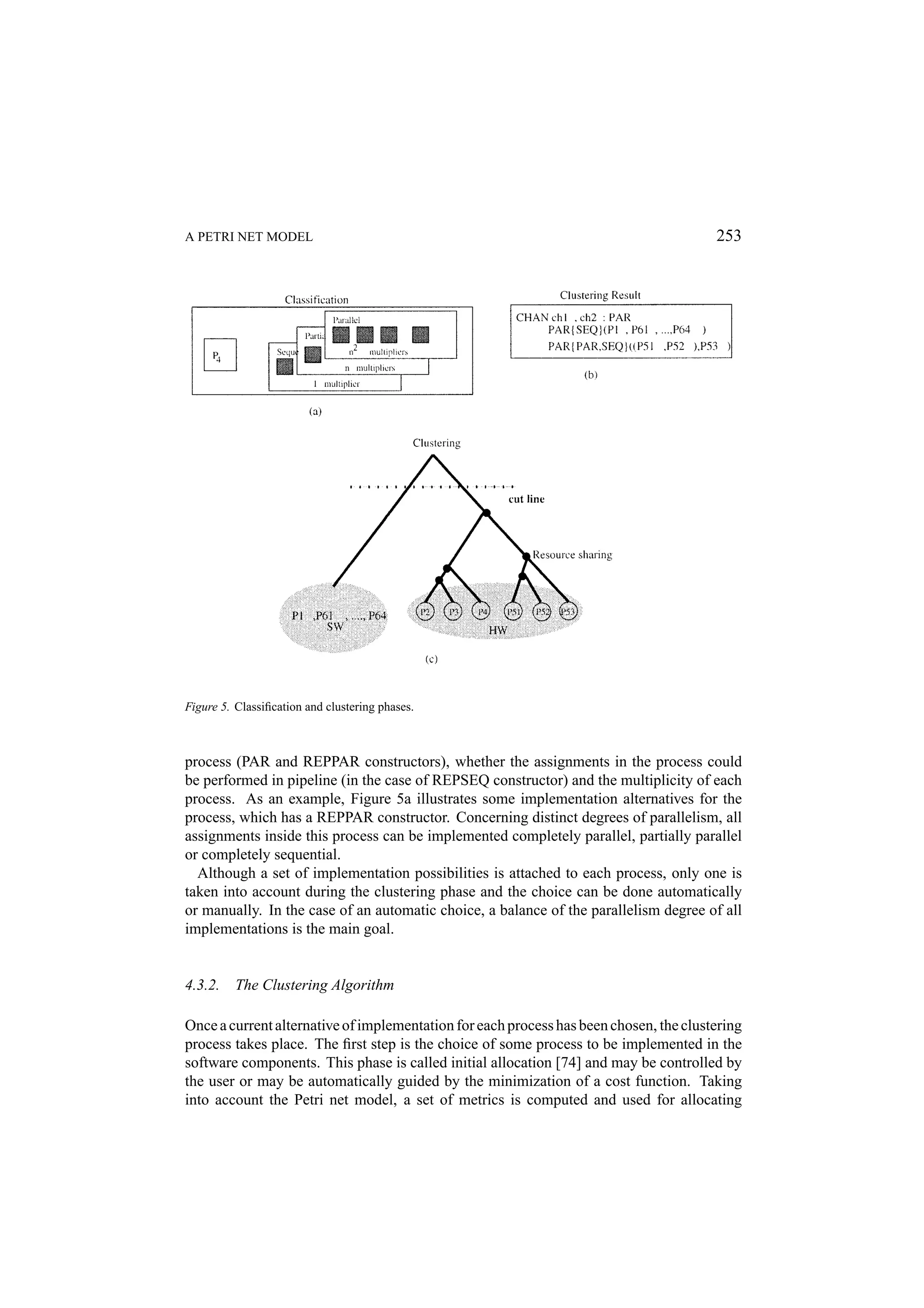 A PETRI NET MODEL 253 Figure 5. Classiﬁcation and clustering phases. process (PAR and REPPAR constructors), whether the assignments in the process could be performed in pipeline (in the case of REPSEQ constructor) and the multiplicity of each process. As an example, Figure 5a illustrates some implementation alternatives for the process, which has a REPPAR constructor. Concerning distinct degrees of parallelism, all assignments inside this process can be implemented completely parallel, partially parallel or completely sequential. Although a set of implementation possibilities is attached to each process, only one is taken into account during the clustering phase and the choice can be done automatically or manually. In the case of an automatic choice, a balance of the parallelism degree of all implementations is the main goal. 4.3.2. The Clustering Algorithm Once a current alternative of implementation for each process has been chosen, the clustering process takes place. The ﬁrst step is the choice of some process to be implemented in the software components. This phase is called initial allocation [74] and may be controlled by the user or may be automatically guided by the minimization of a cost function. Taking into account the Petri net model, a set of metrics is computed and used for allocating 