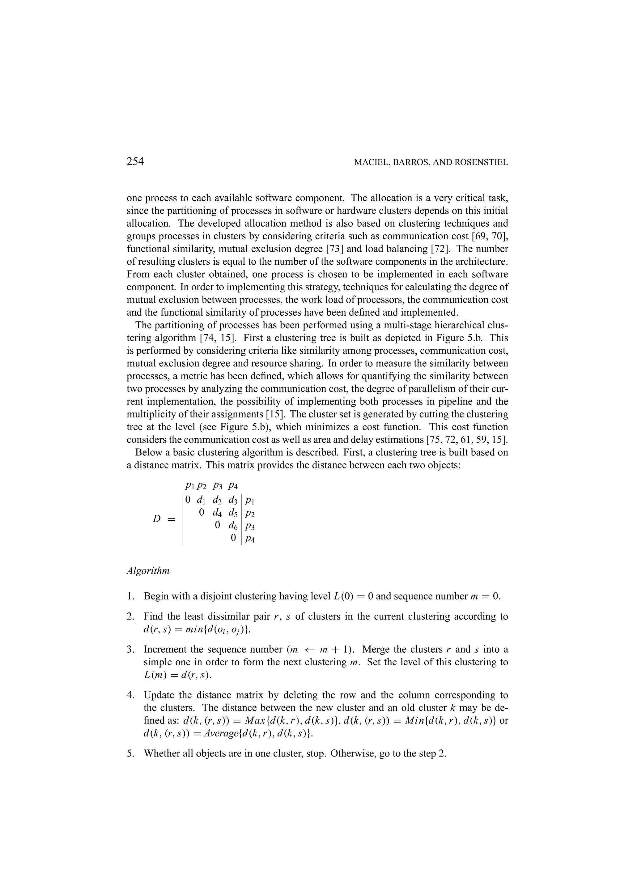 254 MACIEL, BARROS, AND ROSENSTIEL one process to each available software component. The allocation is a very critical task, since the partitioning of processes in software or hardware clusters depends on this initial allocation. The developed allocation method is also based on clustering techniques and groups processes in clusters by considering criteria such as communication cost [69, 70], functional similarity, mutual exclusion degree [73] and load balancing [72]. The number of resulting clusters is equal to the number of the software components in the architecture. From each cluster obtained, one process is chosen to be implemented in each software component. In order to implementing this strategy, techniques for calculating the degree of mutual exclusion between processes, the work load of processors, the communication cost and the functional similarity of processes have been deﬁned and implemented. The partitioning of processes has been performed using a multi-stage hierarchical clus- tering algorithm [74, 15]. First a clustering tree is built as depicted in Figure 5.b. This is performed by considering criteria like similarity among processes, communication cost, mutual exclusion degree and resource sharing. In order to measure the similarity between processes, a metric has been deﬁned, which allows for quantifying the similarity between two processes by analyzing the communication cost, the degree of parallelism of their cur- rent implementation, the possibility of implementing both processes in pipeline and the multiplicity of their assignments [15]. The cluster set is generated by cutting the clustering tree at the level (see Figure 5.b), which minimizes a cost function. This cost function considers the communication cost as well as area and delay estimations [75, 72, 61, 59, 15]. Below a basic clustering algorithm is described. First, a clustering tree is built based on a distance matrix. This matrix provides the distance between each two objects: p1 p2 p3 p4 0 d1 d2 d3 p1 0 d4 d5 p2 D = 0 d6 p3 0 p4 Algorithm 1. Begin with a disjoint clustering having level L(0) = 0 and sequence number m = 0. 2. Find the least dissimilar pair r , s of clusters in the current clustering according to d(r, s) = min{d(oi , o j )}. 3. Increment the sequence number (m ← m + 1). Merge the clusters r and s into a simple one in order to form the next clustering m. Set the level of this clustering to L(m) = d(r, s). 4. Update the distance matrix by deleting the row and the column corresponding to the clusters. The distance between the new cluster and an old cluster k may be de- ﬁned as: d(k, (r, s)) = Max{d(k, r ), d(k, s)}, d(k, (r, s)) = Min{d(k, r ), d(k, s)} or d(k, (r, s)) = Average{d(k, r ), d(k, s)}. 5. Whether all objects are in one cluster, stop. Otherwise, go to the step 2. 