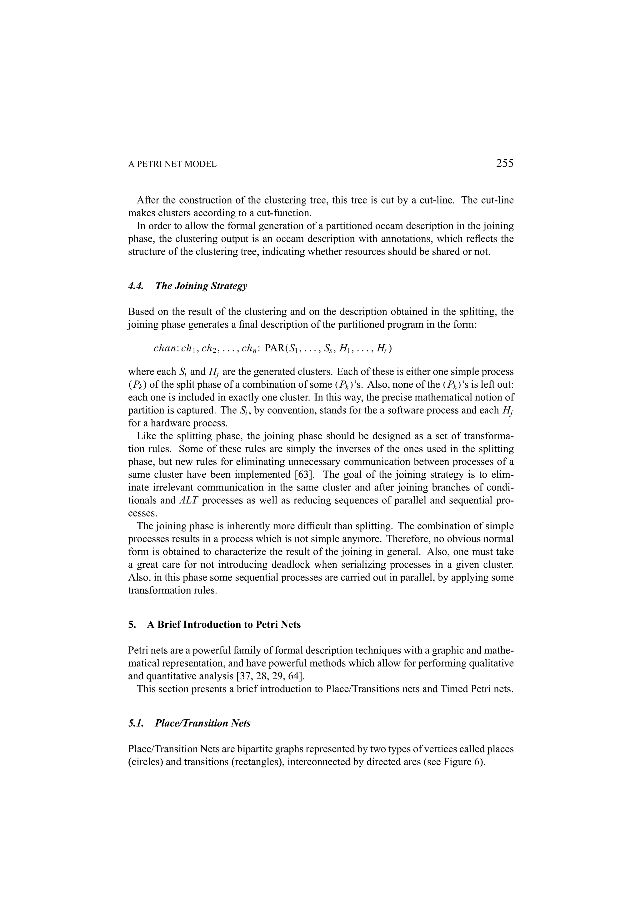 A PETRI NET MODEL 255 After the construction of the clustering tree, this tree is cut by a cut-line. The cut-line makes clusters according to a cut-function. In order to allow the formal generation of a partitioned occam description in the joining phase, the clustering output is an occam description with annotations, which reﬂects the structure of the clustering tree, indicating whether resources should be shared or not. 4.4. The Joining Strategy Based on the result of the clustering and on the description obtained in the splitting, the joining phase generates a ﬁnal description of the partitioned program in the form: chan: ch 1 , ch 2 , . . . , ch n : PAR(S1 , . . . , Ss , H1 , . . . , Hr ) where each Si and Hj are the generated clusters. Each of these is either one simple process (Pk ) of the split phase of a combination of some (Pk )’s. Also, none of the (Pk )’s is left out: each one is included in exactly one cluster. In this way, the precise mathematical notion of partition is captured. The Si , by convention, stands for the a software process and each Hj for a hardware process. Like the splitting phase, the joining phase should be designed as a set of transforma- tion rules. Some of these rules are simply the inverses of the ones used in the splitting phase, but new rules for eliminating unnecessary communication between processes of a same cluster have been implemented [63]. The goal of the joining strategy is to elim- inate irrelevant communication in the same cluster and after joining branches of condi- tionals and ALT processes as well as reducing sequences of parallel and sequential pro- cesses. The joining phase is inherently more difﬁcult than splitting. The combination of simple processes results in a process which is not simple anymore. Therefore, no obvious normal form is obtained to characterize the result of the joining in general. Also, one must take a great care for not introducing deadlock when serializing processes in a given cluster. Also, in this phase some sequential processes are carried out in parallel, by applying some transformation rules. 5. A Brief Introduction to Petri Nets Petri nets are a powerful family of formal description techniques with a graphic and mathe- matical representation, and have powerful methods which allow for performing qualitative and quantitative analysis [37, 28, 29, 64]. This section presents a brief introduction to Place/Transitions nets and Timed Petri nets. 5.1. Place/Transition Nets Place/Transition Nets are bipartite graphs represented by two types of vertices called places (circles) and transitions (rectangles), interconnected by directed arcs (see Figure 6). 