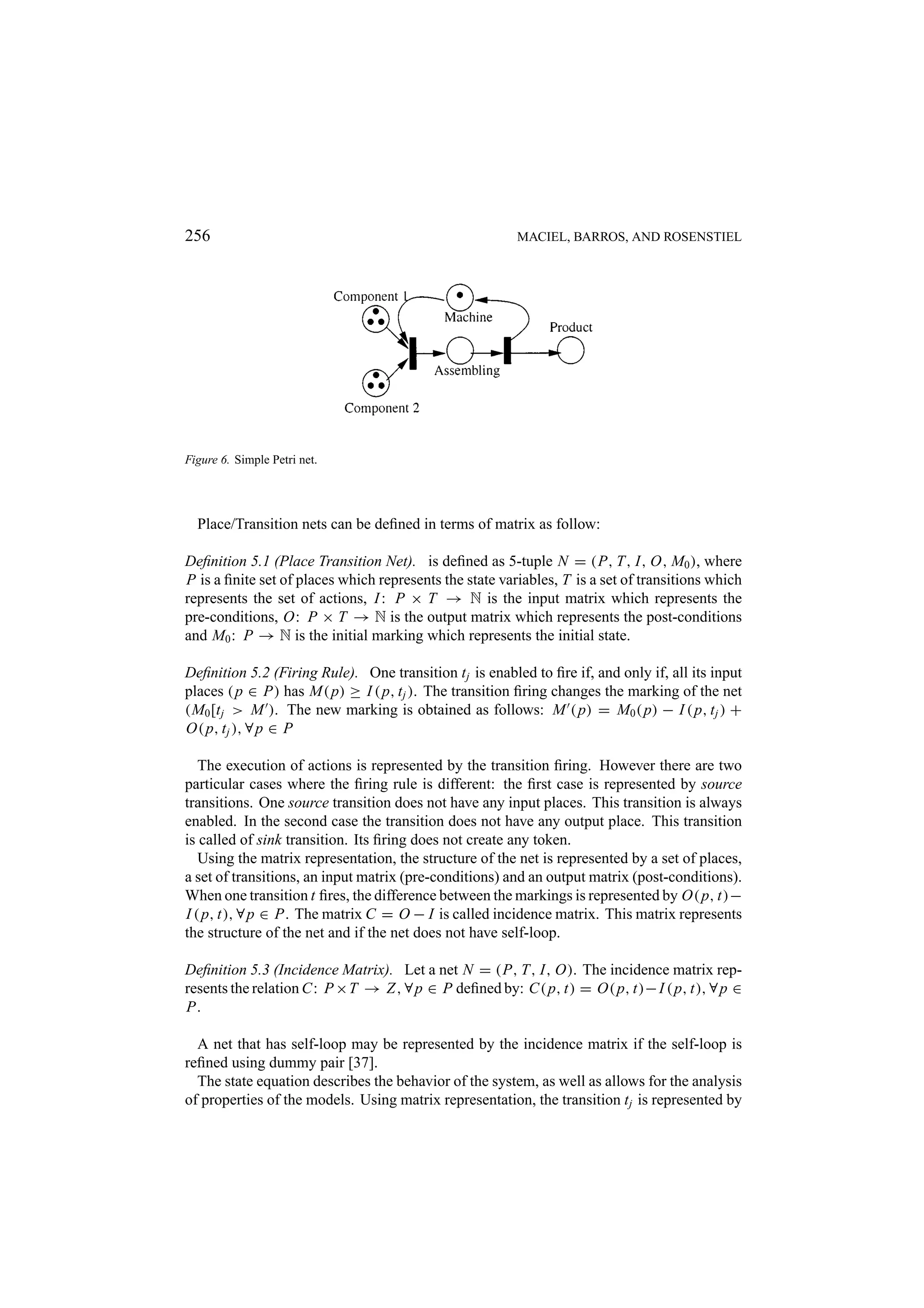 256 MACIEL, BARROS, AND ROSENSTIEL Figure 6. Simple Petri net. Place/Transition nets can be deﬁned in terms of matrix as follow: Deﬁnition 5.1 (Place Transition Net). is deﬁned as 5-tuple N = (P, T, I, O, M0 ), where P is a ﬁnite set of places which represents the state variables, T is a set of transitions which represents the set of actions, I : P × T → N is the input matrix which represents the pre-conditions, O: P × T → N is the output matrix which represents the post-conditions and M0 : P → N is the initial marking which represents the initial state. Deﬁnition 5.2 (Firing Rule). One transition t j is enabled to ﬁre if, and only if, all its input places ( p ∈ P) has M( p) ≥ I ( p, t j ). The transition ﬁring changes the marking of the net (M0 [t j > M ). The new marking is obtained as follows: M ( p) = M0 ( p) − I ( p, t j ) + O( p, t j ), ∀ p ∈ P The execution of actions is represented by the transition ﬁring. However there are two particular cases where the ﬁring rule is different: the ﬁrst case is represented by source transitions. One source transition does not have any input places. This transition is always enabled. In the second case the transition does not have any output place. This transition is called of sink transition. Its ﬁring does not create any token. Using the matrix representation, the structure of the net is represented by a set of places, a set of transitions, an input matrix (pre-conditions) and an output matrix (post-conditions). When one transition t ﬁres, the difference between the markings is represented by O( p, t)− I ( p, t), ∀ p ∈ P. The matrix C = O − I is called incidence matrix. This matrix represents the structure of the net and if the net does not have self-loop. Deﬁnition 5.3 (Incidence Matrix). Let a net N = (P, T, I, O). The incidence matrix rep- resents the relation C: P ×T → Z , ∀ p ∈ P deﬁned by: C( p, t) = O( p, t)− I ( p, t), ∀ p ∈ P. A net that has self-loop may be represented by the incidence matrix if the self-loop is reﬁned using dummy pair [37]. The state equation describes the behavior of the system, as well as allows for the analysis of properties of the models. Using matrix representation, the transition t j is represented by 