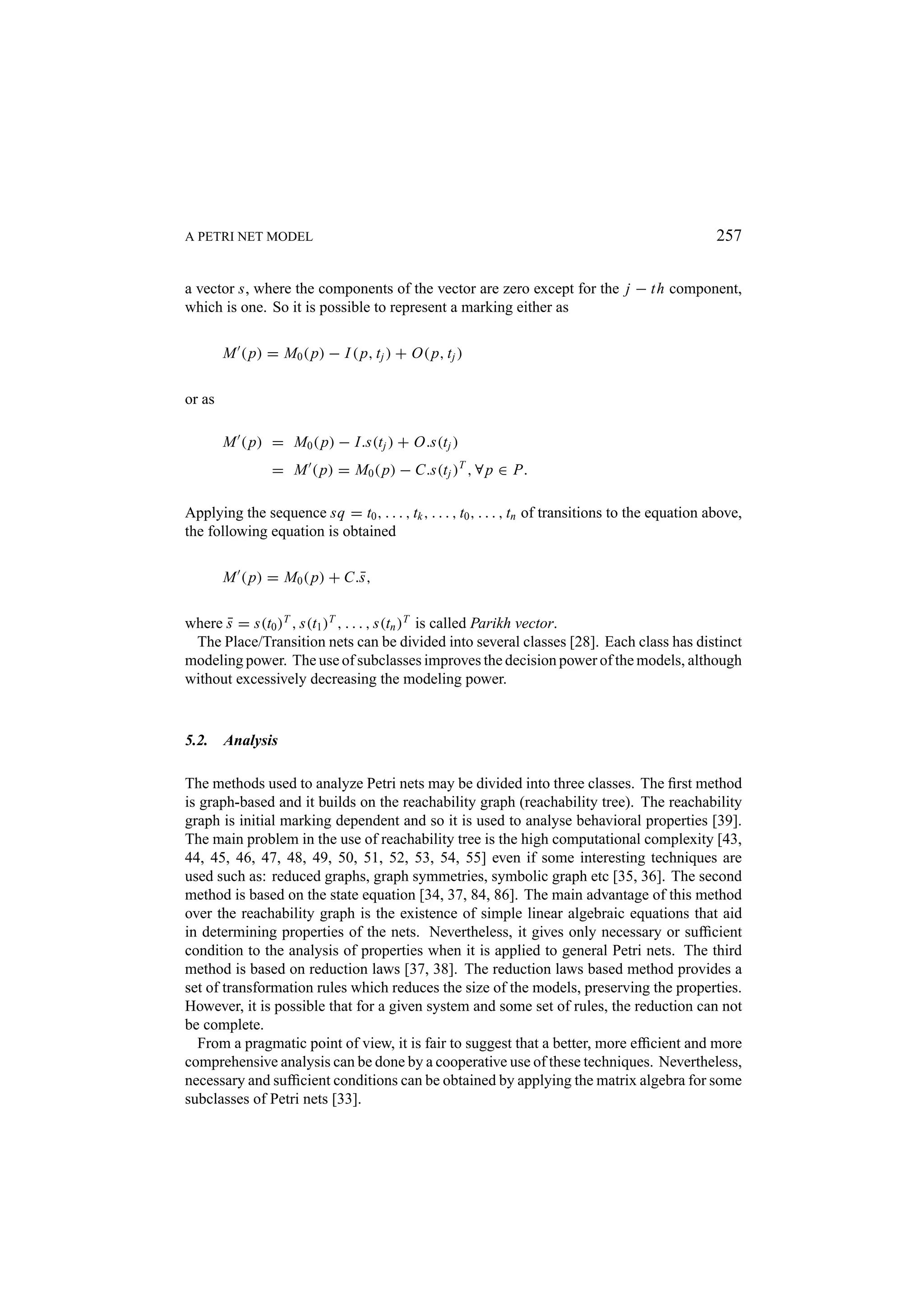 A PETRI NET MODEL 257 a vector s, where the components of the vector are zero except for the j − th component, which is one. So it is possible to represent a marking either as M ( p) = M0 ( p) − I ( p, t j ) + O( p, t j ) or as M ( p) = M0 ( p) − I.s(t j ) + O.s(t j ) = M ( p) = M0 ( p) − C.s(t j )T , ∀ p ∈ P. Applying the sequence sq = t0 , . . . , tk , . . . , t0 , . . . , tn of transitions to the equation above, the following equation is obtained M ( p) = M0 ( p) + C.¯ , s where s = s(t0 )T , s(t1 )T , . . . , s(tn )T is called Parikh vector. ¯ The Place/Transition nets can be divided into several classes [28]. Each class has distinct modeling power. The use of subclasses improves the decision power of the models, although without excessively decreasing the modeling power. 5.2. Analysis The methods used to analyze Petri nets may be divided into three classes. The ﬁrst method is graph-based and it builds on the reachability graph (reachability tree). The reachability graph is initial marking dependent and so it is used to analyse behavioral properties [39]. The main problem in the use of reachability tree is the high computational complexity [43, 44, 45, 46, 47, 48, 49, 50, 51, 52, 53, 54, 55] even if some interesting techniques are used such as: reduced graphs, graph symmetries, symbolic graph etc [35, 36]. The second method is based on the state equation [34, 37, 84, 86]. The main advantage of this method over the reachability graph is the existence of simple linear algebraic equations that aid in determining properties of the nets. Nevertheless, it gives only necessary or sufﬁcient condition to the analysis of properties when it is applied to general Petri nets. The third method is based on reduction laws [37, 38]. The reduction laws based method provides a set of transformation rules which reduces the size of the models, preserving the properties. However, it is possible that for a given system and some set of rules, the reduction can not be complete. From a pragmatic point of view, it is fair to suggest that a better, more efﬁcient and more comprehensive analysis can be done by a cooperative use of these techniques. Nevertheless, necessary and sufﬁcient conditions can be obtained by applying the matrix algebra for some subclasses of Petri nets [33]. 