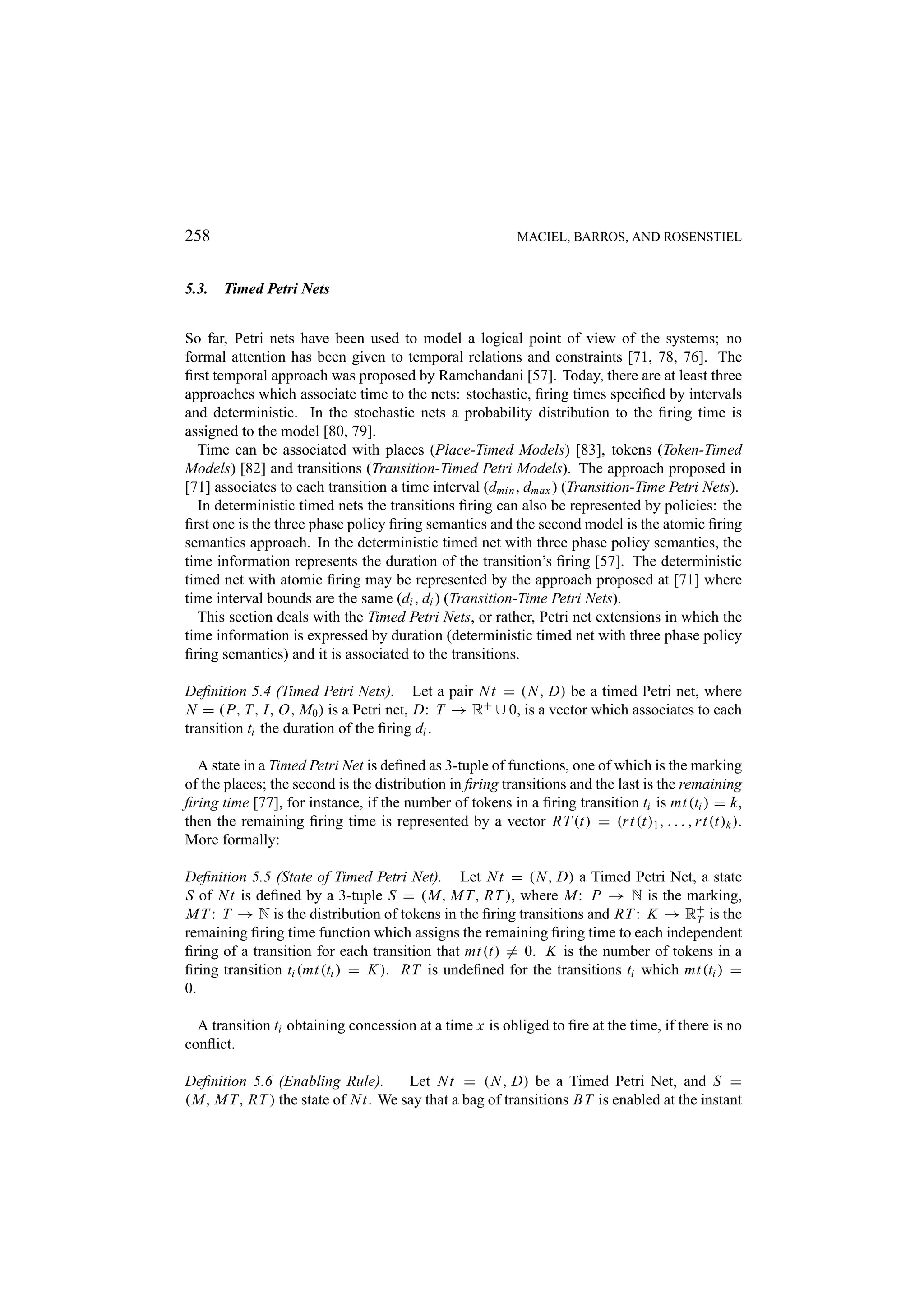 258 MACIEL, BARROS, AND ROSENSTIEL 5.3. Timed Petri Nets So far, Petri nets have been used to model a logical point of view of the systems; no formal attention has been given to temporal relations and constraints [71, 78, 76]. The ﬁrst temporal approach was proposed by Ramchandani [57]. Today, there are at least three approaches which associate time to the nets: stochastic, ﬁring times speciﬁed by intervals and deterministic. In the stochastic nets a probability distribution to the ﬁring time is assigned to the model [80, 79]. Time can be associated with places (Place-Timed Models) [83], tokens (Token-Timed Models) [82] and transitions (Transition-Timed Petri Models). The approach proposed in [71] associates to each transition a time interval (dmin , dmax ) (Transition-Time Petri Nets). In deterministic timed nets the transitions ﬁring can also be represented by policies: the ﬁrst one is the three phase policy ﬁring semantics and the second model is the atomic ﬁring semantics approach. In the deterministic timed net with three phase policy semantics, the time information represents the duration of the transition’s ﬁring [57]. The deterministic timed net with atomic ﬁring may be represented by the approach proposed at [71] where time interval bounds are the same (di , di ) (Transition-Time Petri Nets). This section deals with the Timed Petri Nets, or rather, Petri net extensions in which the time information is expressed by duration (deterministic timed net with three phase policy ﬁring semantics) and it is associated to the transitions. Deﬁnition 5.4 (Timed Petri Nets). Let a pair N t = (N , D) be a timed Petri net, where N = (P, T, I, O, M0 ) is a Petri net, D: T → R+ ∪ 0, is a vector which associates to each transition ti the duration of the ﬁring di . A state in a Timed Petri Net is deﬁned as 3-tuple of functions, one of which is the marking of the places; the second is the distribution in ﬁring transitions and the last is the remaining ﬁring time [77], for instance, if the number of tokens in a ﬁring transition ti is mt (ti ) = k, then the remaining ﬁring time is represented by a vector RT (t) = (r t (t)1 , . . . , r t (t)k ). More formally: Deﬁnition 5.5 (State of Timed Petri Net). Let N t = (N , D) a Timed Petri Net, a state S of N t is deﬁned by a 3-tuple S = (M, M T, RT ), where M: P → N is the marking, M T : T → N is the distribution of tokens in the ﬁring transitions and RT : K → R+ is the T remaining ﬁring time function which assigns the remaining ﬁring time to each independent ﬁring of a transition for each transition that mt (t) = 0. K is the number of tokens in a ﬁring transition ti (mt (ti ) = K ). RT is undeﬁned for the transitions ti which mt (ti ) = 0. A transition ti obtaining concession at a time x is obliged to ﬁre at the time, if there is no conﬂict. Deﬁnition 5.6 (Enabling Rule). Let N t = (N , D) be a Timed Petri Net, and S = (M, M T, RT ) the state of N t. We say that a bag of transitions BT is enabled at the instant 