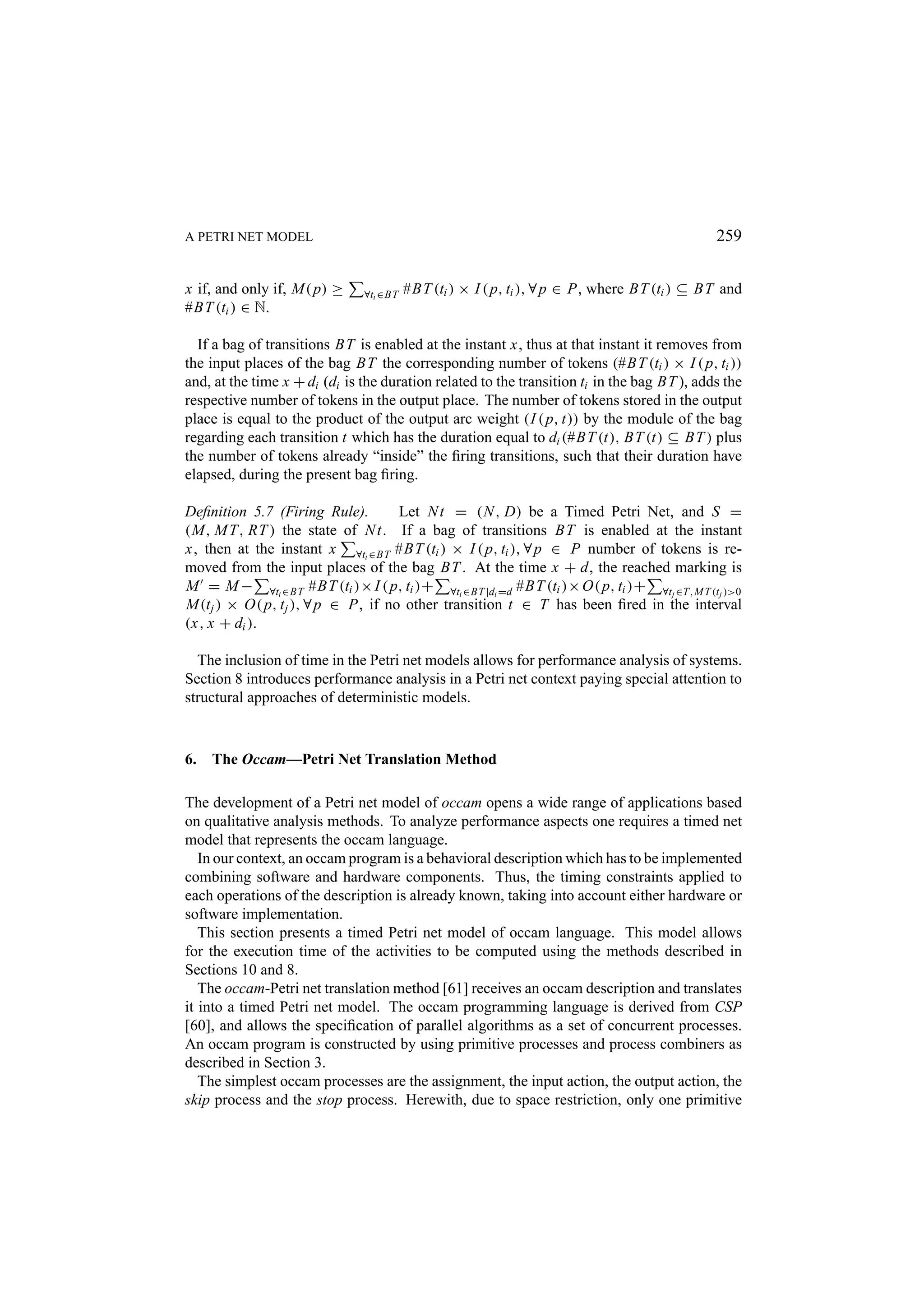 A PETRI NET MODEL 259 x if, and only if, M( p) ≥ ∀ti ∈BT #BT (ti ) × I ( p, ti ), ∀ p ∈ P, where BT (ti ) ⊆ BT and #BT (ti ) ∈ N. If a bag of transitions BT is enabled at the instant x, thus at that instant it removes from the input places of the bag BT the corresponding number of tokens (#BT (ti ) × I ( p, ti )) and, at the time x + di (di is the duration related to the transition ti in the bag BT ), adds the respective number of tokens in the output place. The number of tokens stored in the output place is equal to the product of the output arc weight (I ( p, t)) by the module of the bag regarding each transition t which has the duration equal to di (#BT (t), BT (t) ⊆ BT ) plus the number of tokens already “inside” the ﬁring transitions, such that their duration have elapsed, during the present bag ﬁring. Deﬁnition 5.7 (Firing Rule). Let N t = (N , D) be a Timed Petri Net, and S = (M, M T, RT ) the state of N t. If a bag of transitions BT is enabled at the instant x, then at the instant x ∀ti ∈BT #BT (ti ) × I ( p, ti ), ∀ p ∈ P number of tokens is re- moved from the input places of the bag BT . At the time x + d, the reached marking is M = M − ∀ti ∈BT #BT (ti )× I ( p, ti )+ ∀ti ∈BT |di =d #BT (ti )× O( p, ti )+ ∀tj ∈T,M T (tj )>0 M(t j ) × O( p, t j ), ∀ p ∈ P, if no other transition t ∈ T has been ﬁred in the interval (x, x + di ). The inclusion of time in the Petri net models allows for performance analysis of systems. Section 8 introduces performance analysis in a Petri net context paying special attention to structural approaches of deterministic models. 6. The Occam—Petri Net Translation Method The development of a Petri net model of occam opens a wide range of applications based on qualitative analysis methods. To analyze performance aspects one requires a timed net model that represents the occam language. In our context, an occam program is a behavioral description which has to be implemented combining software and hardware components. Thus, the timing constraints applied to each operations of the description is already known, taking into account either hardware or software implementation. This section presents a timed Petri net model of occam language. This model allows for the execution time of the activities to be computed using the methods described in Sections 10 and 8. The occam-Petri net translation method [61] receives an occam description and translates it into a timed Petri net model. The occam programming language is derived from CSP [60], and allows the speciﬁcation of parallel algorithms as a set of concurrent processes. An occam program is constructed by using primitive processes and process combiners as described in Section 3. The simplest occam processes are the assignment, the input action, the output action, the skip process and the stop process. Herewith, due to space restriction, only one primitive 