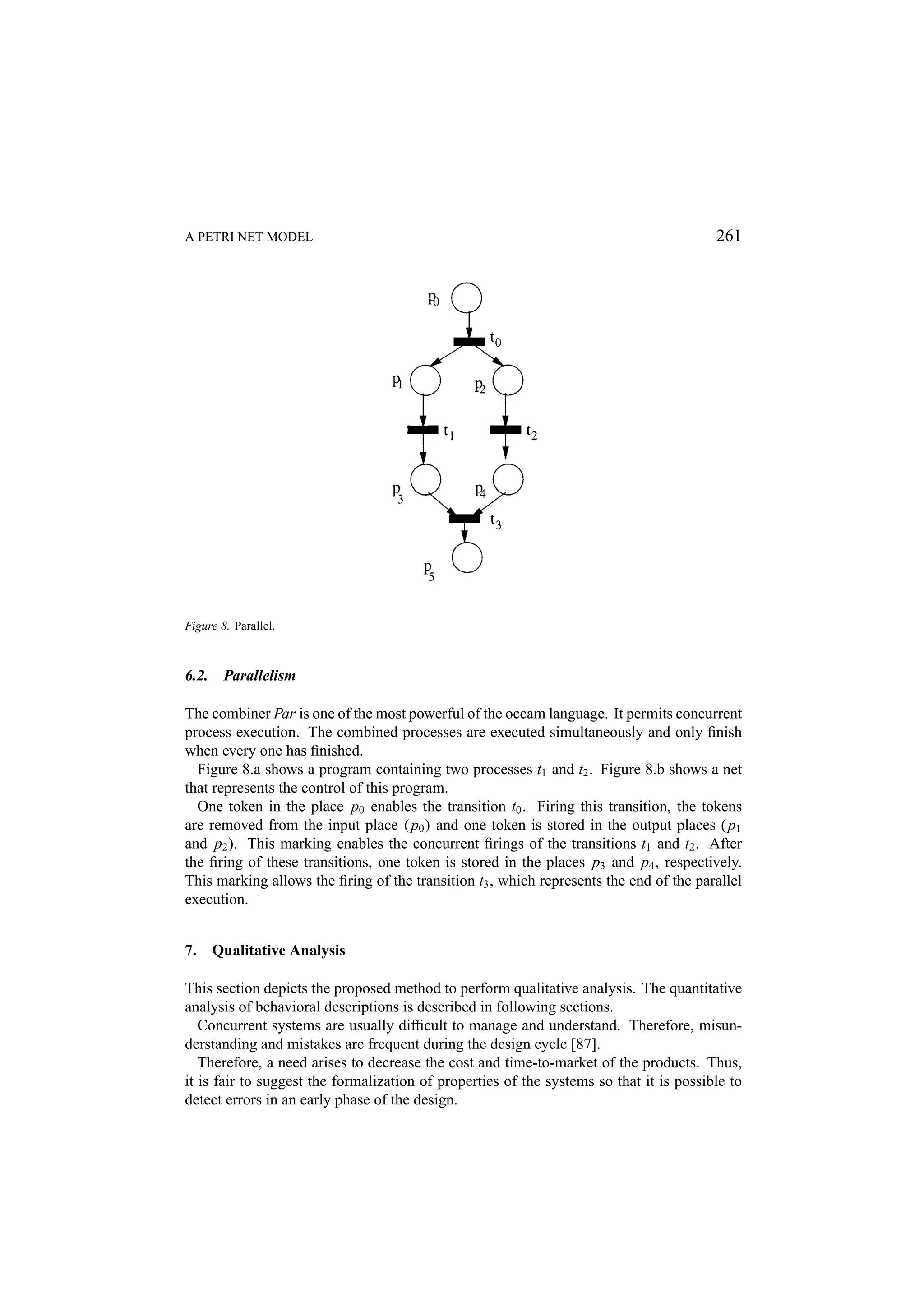 A PETRI NET MODEL 261 Figure 8. Parallel. 6.2. Parallelism The combiner Par is one of the most powerful of the occam language. It permits concurrent process execution. The combined processes are executed simultaneously and only ﬁnish when every one has ﬁnished. Figure 8.a shows a program containing two processes t1 and t2 . Figure 8.b shows a net that represents the control of this program. One token in the place p0 enables the transition t0 . Firing this transition, the tokens are removed from the input place ( p0 ) and one token is stored in the output places ( p1 and p2 ). This marking enables the concurrent ﬁrings of the transitions t1 and t2 . After the ﬁring of these transitions, one token is stored in the places p3 and p4 , respectively. This marking allows the ﬁring of the transition t3 , which represents the end of the parallel execution. 7. Qualitative Analysis This section depicts the proposed method to perform qualitative analysis. The quantitative analysis of behavioral descriptions is described in following sections. Concurrent systems are usually difﬁcult to manage and understand. Therefore, misun- derstanding and mistakes are frequent during the design cycle [87]. Therefore, a need arises to decrease the cost and time-to-market of the products. Thus, it is fair to suggest the formalization of properties of the systems so that it is possible to detect errors in an early phase of the design. 