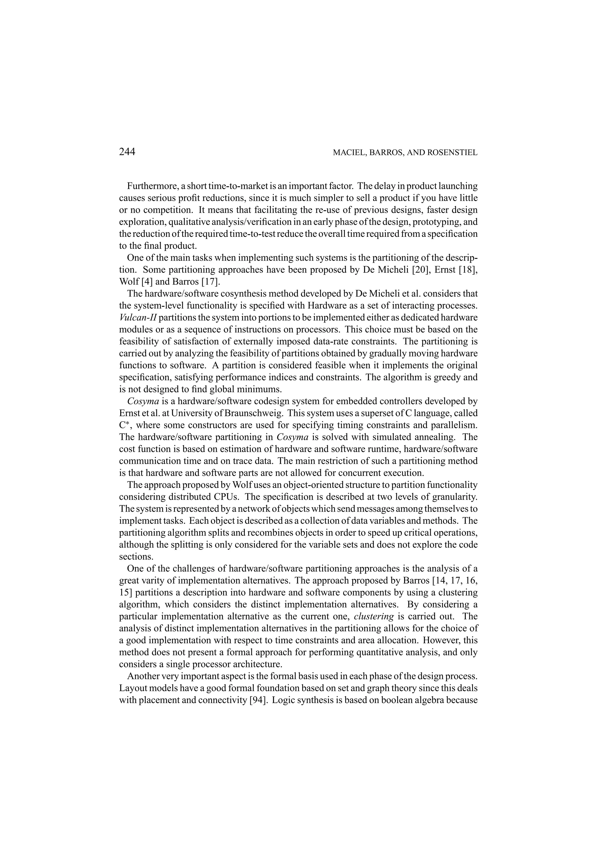 244 MACIEL, BARROS, AND ROSENSTIEL Furthermore, a short time-to-market is an important factor. The delay in product launching causes serious proﬁt reductions, since it is much simpler to sell a product if you have little or no competition. It means that facilitating the re-use of previous designs, faster design exploration, qualitative analysis/veriﬁcation in an early phase of the design, prototyping, and the reduction of the required time-to-test reduce the overall time required from a speciﬁcation to the ﬁnal product. One of the main tasks when implementing such systems is the partitioning of the descrip- tion. Some partitioning approaches have been proposed by De Micheli [20], Ernst [18], Wolf [4] and Barros [17]. The hardware/software cosynthesis method developed by De Micheli et al. considers that the system-level functionality is speciﬁed with Hardware as a set of interacting processes. Vulcan-II partitions the system into portions to be implemented either as dedicated hardware modules or as a sequence of instructions on processors. This choice must be based on the feasibility of satisfaction of externally imposed data-rate constraints. The partitioning is carried out by analyzing the feasibility of partitions obtained by gradually moving hardware functions to software. A partition is considered feasible when it implements the original speciﬁcation, satisfying performance indices and constraints. The algorithm is greedy and is not designed to ﬁnd global minimums. Cosyma is a hardware/software codesign system for embedded controllers developed by Ernst et al. at University of Braunschweig. This system uses a superset of C language, called C∗ , where some constructors are used for specifying timing constraints and parallelism. The hardware/software partitioning in Cosyma is solved with simulated annealing. The cost function is based on estimation of hardware and software runtime, hardware/software communication time and on trace data. The main restriction of such a partitioning method is that hardware and software parts are not allowed for concurrent execution. The approach proposed by Wolf uses an object-oriented structure to partition functionality considering distributed CPUs. The speciﬁcation is described at two levels of granularity. The system is represented by a network of objects which send messages among themselves to implement tasks. Each object is described as a collection of data variables and methods. The partitioning algorithm splits and recombines objects in order to speed up critical operations, although the splitting is only considered for the variable sets and does not explore the code sections. One of the challenges of hardware/software partitioning approaches is the analysis of a great varity of implementation alternatives. The approach proposed by Barros [14, 17, 16, 15] partitions a description into hardware and software components by using a clustering algorithm, which considers the distinct implementation alternatives. By considering a particular implementation alternative as the current one, clustering is carried out. The analysis of distinct implementation alternatives in the partitioning allows for the choice of a good implementation with respect to time constraints and area allocation. However, this method does not present a formal approach for performing quantitative analysis, and only considers a single processor architecture. Another very important aspect is the formal basis used in each phase of the design process. Layout models have a good formal foundation based on set and graph theory since this deals with placement and connectivity [94]. Logic synthesis is based on boolean algebra because 