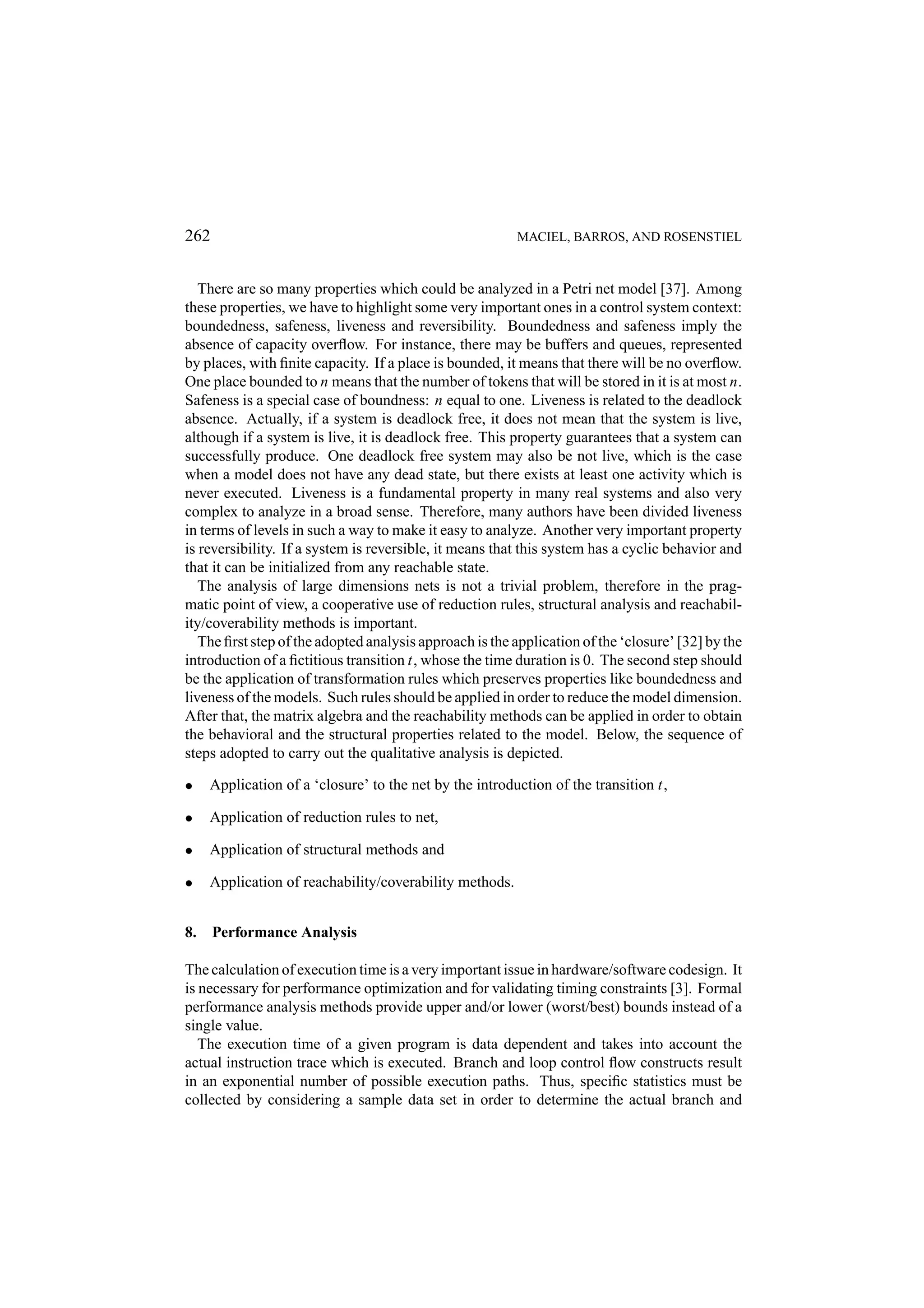 262 MACIEL, BARROS, AND ROSENSTIEL There are so many properties which could be analyzed in a Petri net model [37]. Among these properties, we have to highlight some very important ones in a control system context: boundedness, safeness, liveness and reversibility. Boundedness and safeness imply the absence of capacity overﬂow. For instance, there may be buffers and queues, represented by places, with ﬁnite capacity. If a place is bounded, it means that there will be no overﬂow. One place bounded to n means that the number of tokens that will be stored in it is at most n. Safeness is a special case of boundness: n equal to one. Liveness is related to the deadlock absence. Actually, if a system is deadlock free, it does not mean that the system is live, although if a system is live, it is deadlock free. This property guarantees that a system can successfully produce. One deadlock free system may also be not live, which is the case when a model does not have any dead state, but there exists at least one activity which is never executed. Liveness is a fundamental property in many real systems and also very complex to analyze in a broad sense. Therefore, many authors have been divided liveness in terms of levels in such a way to make it easy to analyze. Another very important property is reversibility. If a system is reversible, it means that this system has a cyclic behavior and that it can be initialized from any reachable state. The analysis of large dimensions nets is not a trivial problem, therefore in the prag- matic point of view, a cooperative use of reduction rules, structural analysis and reachabil- ity/coverability methods is important. The ﬁrst step of the adopted analysis approach is the application of the ‘closure’ [32] by the introduction of a ﬁctitious transition t, whose the time duration is 0. The second step should be the application of transformation rules which preserves properties like boundedness and liveness of the models. Such rules should be applied in order to reduce the model dimension. After that, the matrix algebra and the reachability methods can be applied in order to obtain the behavioral and the structural properties related to the model. Below, the sequence of steps adopted to carry out the qualitative analysis is depicted. • Application of a ‘closure’ to the net by the introduction of the transition t, • Application of reduction rules to net, • Application of structural methods and • Application of reachability/coverability methods. 8. Performance Analysis The calculation of execution time is a very important issue in hardware/software codesign. It is necessary for performance optimization and for validating timing constraints [3]. Formal performance analysis methods provide upper and/or lower (worst/best) bounds instead of a single value. The execution time of a given program is data dependent and takes into account the actual instruction trace which is executed. Branch and loop control ﬂow constructs result in an exponential number of possible execution paths. Thus, speciﬁc statistics must be collected by considering a sample data set in order to determine the actual branch and 