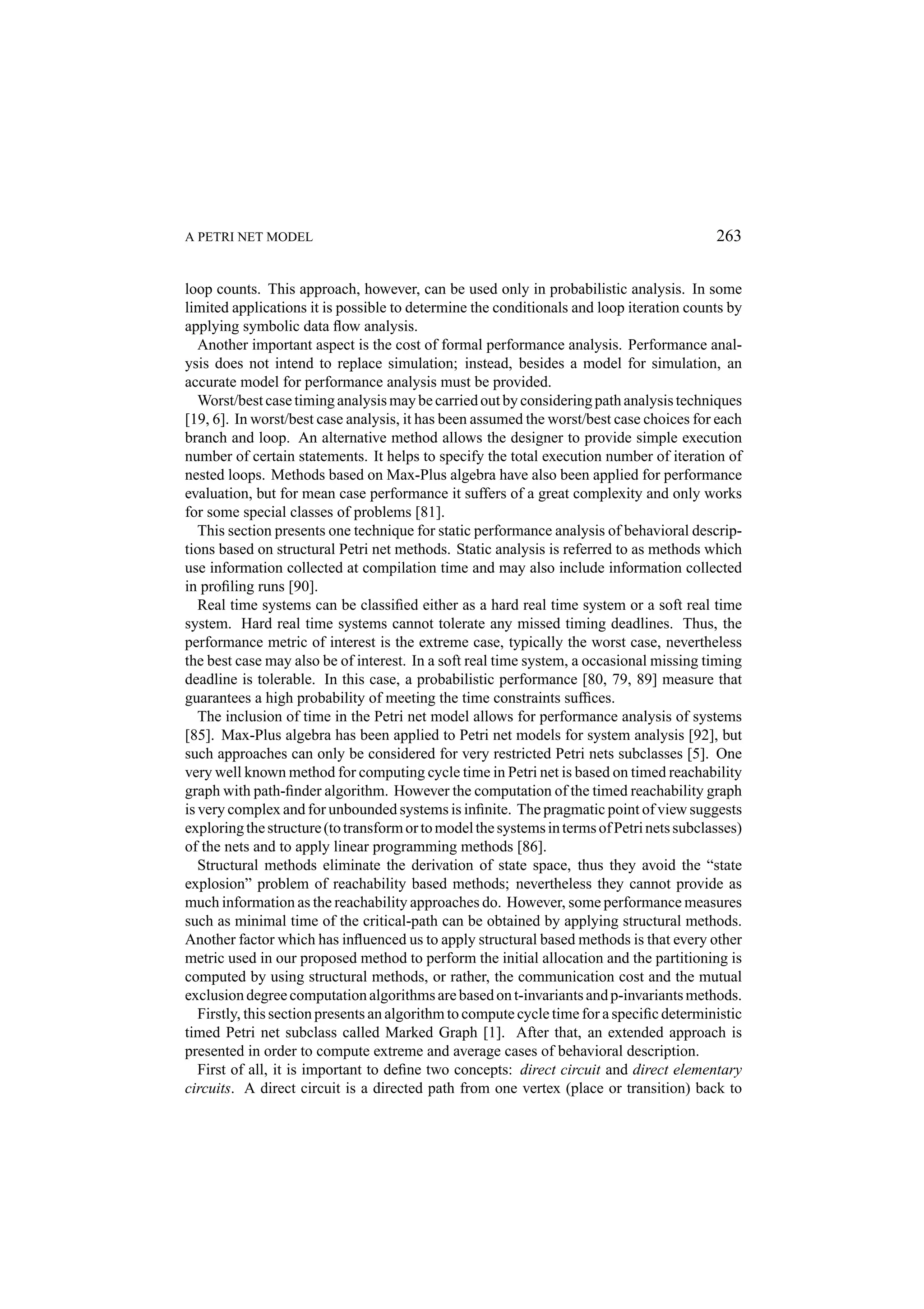 A PETRI NET MODEL 263 loop counts. This approach, however, can be used only in probabilistic analysis. In some limited applications it is possible to determine the conditionals and loop iteration counts by applying symbolic data ﬂow analysis. Another important aspect is the cost of formal performance analysis. Performance anal- ysis does not intend to replace simulation; instead, besides a model for simulation, an accurate model for performance analysis must be provided. Worst/best case timing analysis may be carried out by considering path analysis techniques [19, 6]. In worst/best case analysis, it has been assumed the worst/best case choices for each branch and loop. An alternative method allows the designer to provide simple execution number of certain statements. It helps to specify the total execution number of iteration of nested loops. Methods based on Max-Plus algebra have also been applied for performance evaluation, but for mean case performance it suffers of a great complexity and only works for some special classes of problems [81]. This section presents one technique for static performance analysis of behavioral descrip- tions based on structural Petri net methods. Static analysis is referred to as methods which use information collected at compilation time and may also include information collected in proﬁling runs [90]. Real time systems can be classiﬁed either as a hard real time system or a soft real time system. Hard real time systems cannot tolerate any missed timing deadlines. Thus, the performance metric of interest is the extreme case, typically the worst case, nevertheless the best case may also be of interest. In a soft real time system, a occasional missing timing deadline is tolerable. In this case, a probabilistic performance [80, 79, 89] measure that guarantees a high probability of meeting the time constraints sufﬁces. The inclusion of time in the Petri net model allows for performance analysis of systems [85]. Max-Plus algebra has been applied to Petri net models for system analysis [92], but such approaches can only be considered for very restricted Petri nets subclasses [5]. One very well known method for computing cycle time in Petri net is based on timed reachability graph with path-ﬁnder algorithm. However the computation of the timed reachability graph is very complex and for unbounded systems is inﬁnite. The pragmatic point of view suggests exploring the structure (to transform or to model the systems in terms of Petri nets subclasses) of the nets and to apply linear programming methods [86]. Structural methods eliminate the derivation of state space, thus they avoid the “state explosion” problem of reachability based methods; nevertheless they cannot provide as much information as the reachability approaches do. However, some performance measures such as minimal time of the critical-path can be obtained by applying structural methods. Another factor which has inﬂuenced us to apply structural based methods is that every other metric used in our proposed method to perform the initial allocation and the partitioning is computed by using structural methods, or rather, the communication cost and the mutual exclusion degree computation algorithms are based on t-invariants and p-invariants methods. Firstly, this section presents an algorithm to compute cycle time for a speciﬁc deterministic timed Petri net subclass called Marked Graph [1]. After that, an extended approach is presented in order to compute extreme and average cases of behavioral description. First of all, it is important to deﬁne two concepts: direct circuit and direct elementary circuits. A direct circuit is a directed path from one vertex (place or transition) back to 