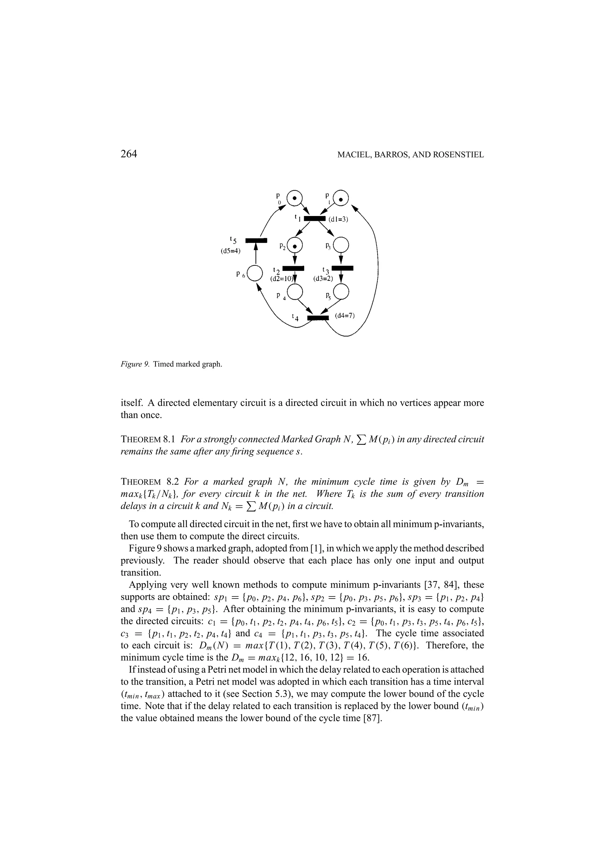 264 MACIEL, BARROS, AND ROSENSTIEL Figure 9. Timed marked graph. itself. A directed elementary circuit is a directed circuit in which no vertices appear more than once. THEOREM 8.1 For a strongly connected Marked Graph N , M( pi ) in any directed circuit remains the same after any ﬁring sequence s. THEOREM 8.2 For a marked graph N , the minimum cycle time is given by Dm = maxk {Tk /Nk }, for every circuit k in the net. Where Tk is the sum of every transition delays in a circuit k and Nk = M( pi ) in a circuit. To compute all directed circuit in the net, ﬁrst we have to obtain all minimum p-invariants, then use them to compute the direct circuits. Figure 9 shows a marked graph, adopted from [1], in which we apply the method described previously. The reader should observe that each place has only one input and output transition. Applying very well known methods to compute minimum p-invariants [37, 84], these supports are obtained: sp1 = { p0 , p2 , p4 , p6 }, sp2 = { p0 , p3 , p5 , p6 }, sp3 = { p1 , p2 , p4 } and sp4 = { p1 , p3 , p5 }. After obtaining the minimum p-invariants, it is easy to compute the directed circuits: c1 = { p0 , t1 , p2 , t2 , p4 , t4 , p6 , t5 }, c2 = { p0 , t1 , p3 , t3 , p5 , t4 , p6 , t5 }, c3 = { p1 , t1 , p2 , t2 , p4 , t4 } and c4 = { p1 , t1 , p3 , t3 , p5 , t4 }. The cycle time associated to each circuit is: Dm (N ) = max{T (1), T (2), T (3), T (4), T (5), T (6)}. Therefore, the minimum cycle time is the Dm = maxk {12, 16, 10, 12} = 16. If instead of using a Petri net model in which the delay related to each operation is attached to the transition, a Petri net model was adopted in which each transition has a time interval (tmin , tmax ) attached to it (see Section 5.3), we may compute the lower bound of the cycle time. Note that if the delay related to each transition is replaced by the lower bound (tmin ) the value obtained means the lower bound of the cycle time [87]. 
