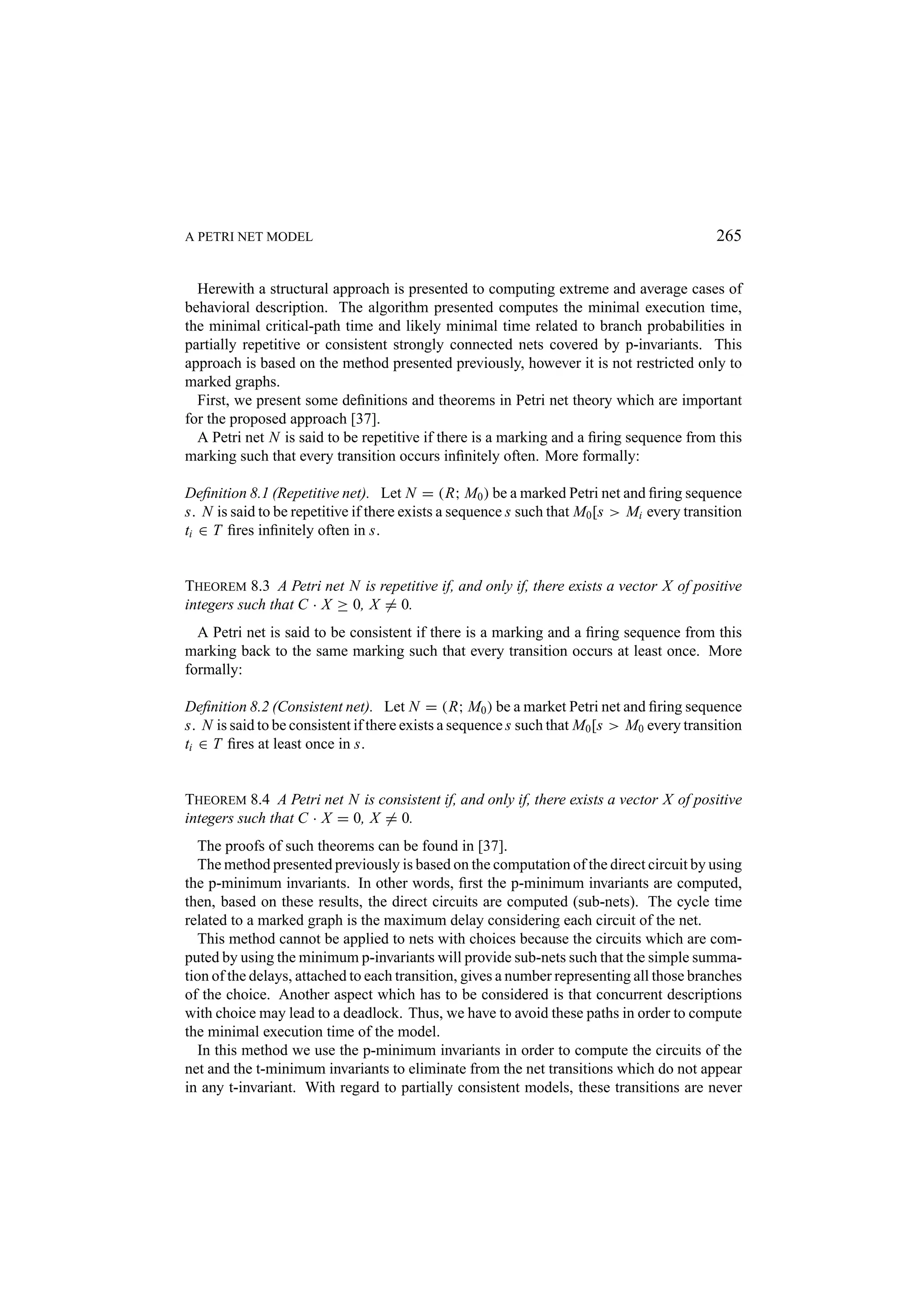 A PETRI NET MODEL 265 Herewith a structural approach is presented to computing extreme and average cases of behavioral description. The algorithm presented computes the minimal execution time, the minimal critical-path time and likely minimal time related to branch probabilities in partially repetitive or consistent strongly connected nets covered by p-invariants. This approach is based on the method presented previously, however it is not restricted only to marked graphs. First, we present some deﬁnitions and theorems in Petri net theory which are important for the proposed approach [37]. A Petri net N is said to be repetitive if there is a marking and a ﬁring sequence from this marking such that every transition occurs inﬁnitely often. More formally: Deﬁnition 8.1 (Repetitive net). Let N = (R; M0 ) be a marked Petri net and ﬁring sequence s. N is said to be repetitive if there exists a sequence s such that M0 [s > Mi every transition ti ∈ T ﬁres inﬁnitely often in s. THEOREM 8.3 A Petri net N is repetitive if, and only if, there exists a vector X of positive integers such that C · X ≥ 0, X = 0. A Petri net is said to be consistent if there is a marking and a ﬁring sequence from this marking back to the same marking such that every transition occurs at least once. More formally: Deﬁnition 8.2 (Consistent net). Let N = (R; M0 ) be a market Petri net and ﬁring sequence s. N is said to be consistent if there exists a sequence s such that M0 [s > M0 every transition ti ∈ T ﬁres at least once in s. THEOREM 8.4 A Petri net N is consistent if, and only if, there exists a vector X of positive integers such that C · X = 0, X = 0. The proofs of such theorems can be found in [37]. The method presented previously is based on the computation of the direct circuit by using the p-minimum invariants. In other words, ﬁrst the p-minimum invariants are computed, then, based on these results, the direct circuits are computed (sub-nets). The cycle time related to a marked graph is the maximum delay considering each circuit of the net. This method cannot be applied to nets with choices because the circuits which are com- puted by using the minimum p-invariants will provide sub-nets such that the simple summa- tion of the delays, attached to each transition, gives a number representing all those branches of the choice. Another aspect which has to be considered is that concurrent descriptions with choice may lead to a deadlock. Thus, we have to avoid these paths in order to compute the minimal execution time of the model. In this method we use the p-minimum invariants in order to compute the circuits of the net and the t-minimum invariants to eliminate from the net transitions which do not appear in any t-invariant. With regard to partially consistent models, these transitions are never 