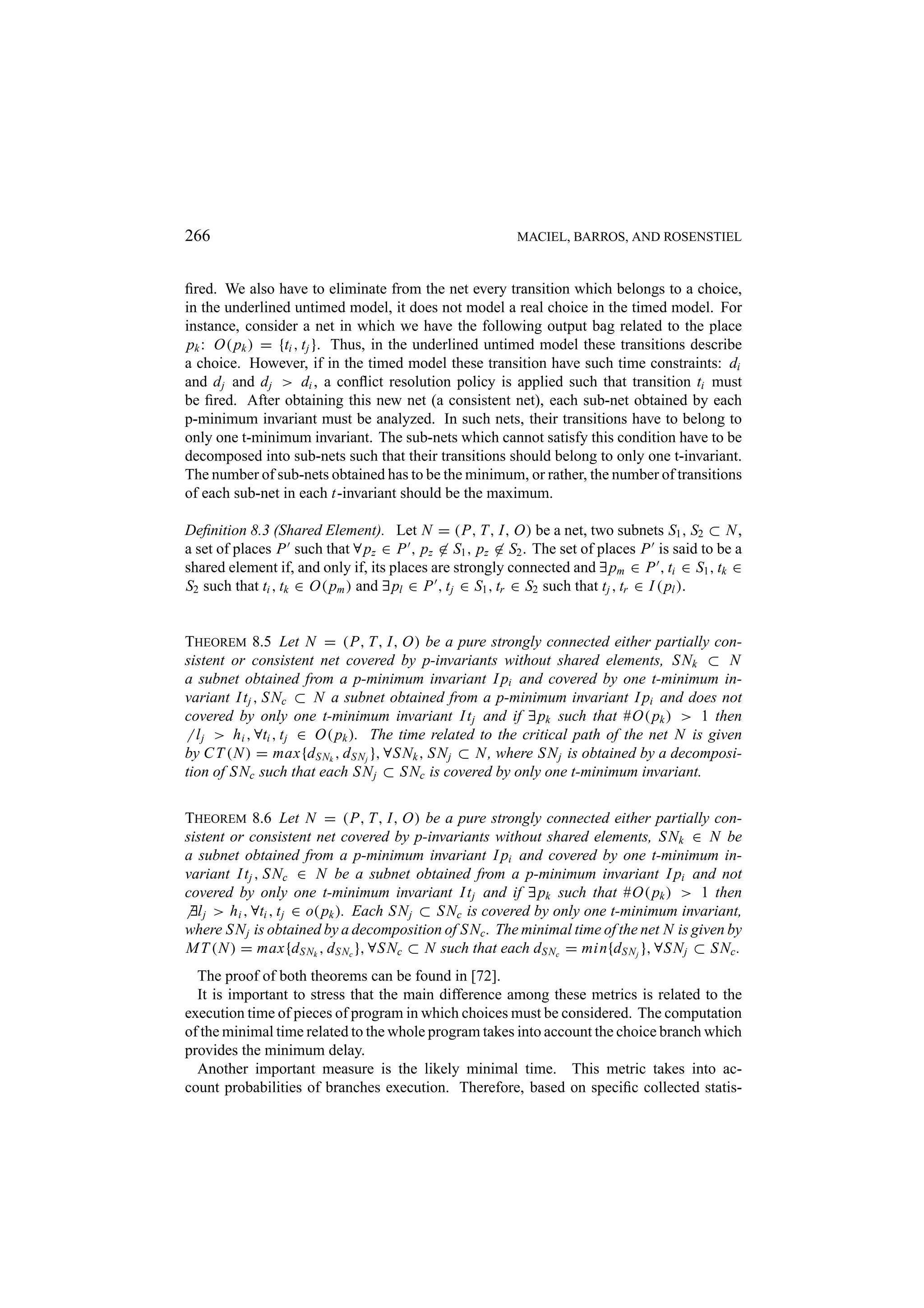 266 MACIEL, BARROS, AND ROSENSTIEL ﬁred. We also have to eliminate from the net every transition which belongs to a choice, in the underlined untimed model, it does not model a real choice in the timed model. For instance, consider a net in which we have the following output bag related to the place pk : O( pk ) = {ti , t j }. Thus, in the underlined untimed model these transitions describe a choice. However, if in the timed model these transition have such time constraints: di and d j and d j > di , a conﬂict resolution policy is applied such that transition ti must be ﬁred. After obtaining this new net (a consistent net), each sub-net obtained by each p-minimum invariant must be analyzed. In such nets, their transitions have to belong to only one t-minimum invariant. The sub-nets which cannot satisfy this condition have to be decomposed into sub-nets such that their transitions should belong to only one t-invariant. The number of sub-nets obtained has to be the minimum, or rather, the number of transitions of each sub-net in each t-invariant should be the maximum. Deﬁnition 8.3 (Shared Element). Let N = (P, T, I, O) be a net, two subnets S1 , S2 ⊂ N , a set of places P such that ∀ pz ∈ P , pz ∈ S1 , pz ∈ S2 . The set of places P is said to be a shared element if, and only if, its places are strongly connected and ∃ pm ∈ P , ti ∈ S1 , tk ∈ S2 such that ti , tk ∈ O( pm ) and ∃ pl ∈ P , t j ∈ S1 , tr ∈ S2 such that t j , tr ∈ I ( pl ). THEOREM 8.5 Let N = (P, T, I, O) be a pure strongly connected either partially con- sistent or consistent net covered by p-invariants without shared elements, S Nk ⊂ N a subnet obtained from a p-minimum invariant I pi and covered by one t-minimum in- variant I t j , S Nc ⊂ N a subnet obtained from a p-minimum invariant I pi and does not covered by only one t-minimum invariant I t j and if ∃ pk such that #O( pk ) > 1 then l j > h i , ∀ti , t j ∈ O( pk ). The time related to the critical path of the net N is given by C T (N ) = max{d S Nk , d S N j }, ∀S Nk , S N j ⊂ N , where S N j is obtained by a decomposi- tion of S Nc such that each S N j ⊂ S Nc is covered by only one t-minimum invariant. THEOREM 8.6 Let N = (P, T, I, O) be a pure strongly connected either partially con- sistent or consistent net covered by p-invariants without shared elements, S Nk ∈ N be a subnet obtained from a p-minimum invariant I pi and covered by one t-minimum in- variant I t j , S Nc ∈ N be a subnet obtained from a p-minimum invariant I pi and not covered by only one t-minimum invariant I t j and if ∃ pk such that #O( pk ) > 1 then ∃l j > h i , ∀ti , t j ∈ o( pk ). Each S N j ⊂ S Nc is covered by only one t-minimum invariant, where S N j is obtained by a decomposition of S Nc . The minimal time of the net N is given by M T (N ) = max{d S Nk , d S Nc }, ∀S Nc ⊂ N such that each d S Nc = min{d S N j }, ∀S N j ⊂ S Nc . The proof of both theorems can be found in [72]. It is important to stress that the main difference among these metrics is related to the execution time of pieces of program in which choices must be considered. The computation of the minimal time related to the whole program takes into account the choice branch which provides the minimum delay. Another important measure is the likely minimal time. This metric takes into ac- count probabilities of branches execution. Therefore, based on speciﬁc collected statis- 