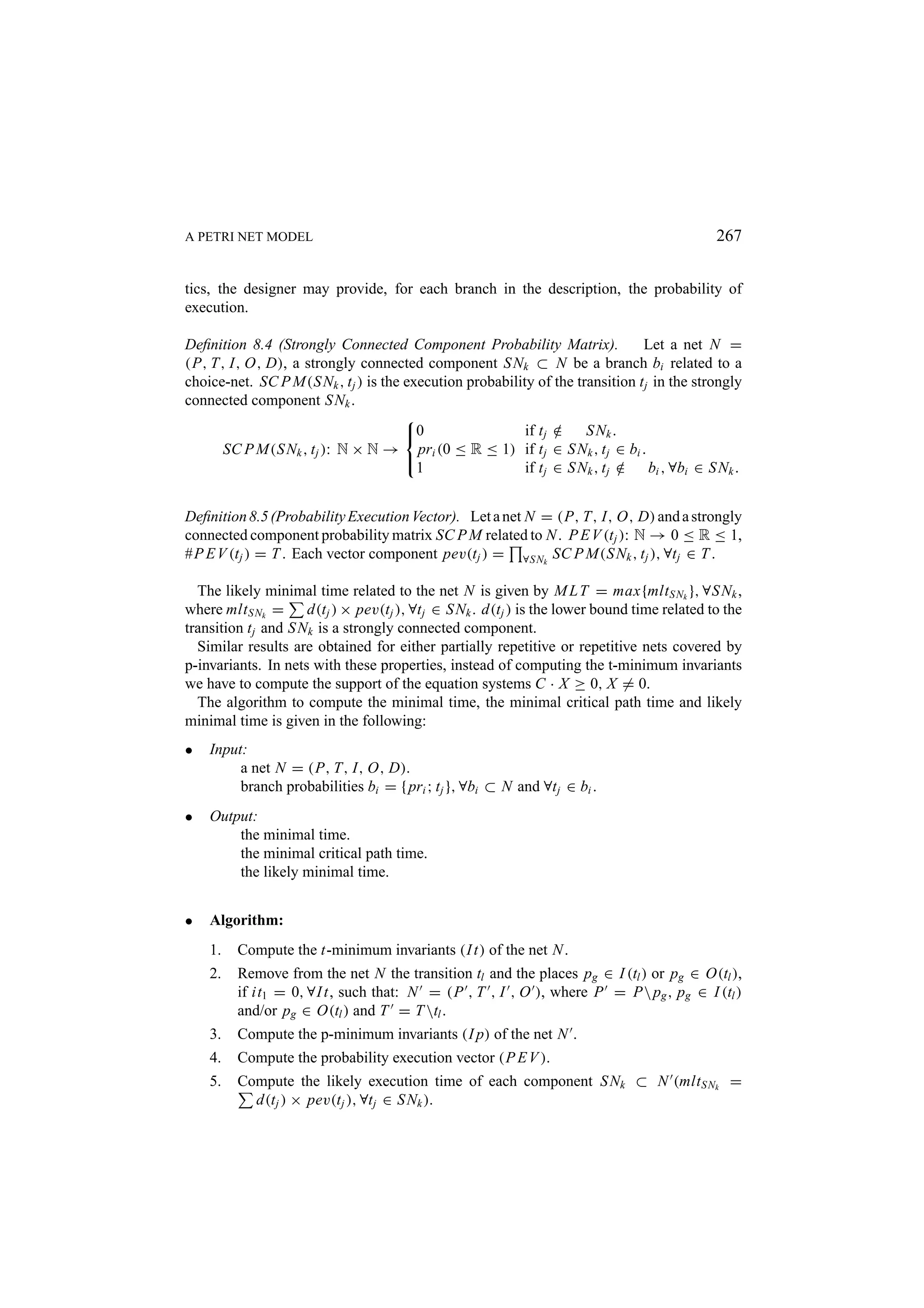 A PETRI NET MODEL 267 tics, the designer may provide, for each branch in the description, the probability of execution. Deﬁnition 8.4 (Strongly Connected Component Probability Matrix). Let a net N = (P, T, I, O, D), a strongly connected component S Nk ⊂ N be a branch bi related to a choice-net. SC P M(S Nk , t j ) is the execution probability of the transition t j in the strongly connected component S Nk .  0 if t j ∈ / S Nk . SC P M(S Nk , t j ): N × N → pri (0 ≤ R ≤ 1) if t j ∈ S Nk , t j ∈ bi .  1 if t j ∈ S Nk , t j ∈ bi , ∀bi ∈ S Nk . / Deﬁnition 8.5 (Probability Execution Vector). Let a net N = (P, T, I, O, D) and a strongly connected component probability matrix SC P M related to N . P E V (t j ): N → 0 ≤ R ≤ 1, #P E V (t j ) = T . Each vector component pev(t j ) = ∀S Nk SC P M(S Nk , t j ), ∀t j ∈ T . The likely minimal time related to the net N is given by M L T = max{mlt S Nk }, ∀S Nk , where mlt S Nk = d(t j ) × pev(t j ), ∀t j ∈ S Nk . d(t j ) is the lower bound time related to the transition t j and S Nk is a strongly connected component. Similar results are obtained for either partially repetitive or repetitive nets covered by p-invariants. In nets with these properties, instead of computing the t-minimum invariants we have to compute the support of the equation systems C · X ≥ 0, X = 0. The algorithm to compute the minimal time, the minimal critical path time and likely minimal time is given in the following: • Input: a net N = (P, T, I, O, D). branch probabilities bi = { pri ; t j }, ∀bi ⊂ N and ∀t j ∈ bi . • Output: the minimal time. the minimal critical path time. the likely minimal time. • Algorithm: 1. Compute the t-minimum invariants (I t) of the net N . 2. Remove from the net N the transition tl and the places pg ∈ I (tl ) or pg ∈ O(tl ), if it1 = 0, ∀I t, such that: N = (P , T , I , O ), where P = P pg , pg ∈ I (tl ) and/or pg ∈ O(tl ) and T = T tl . 3. Compute the p-minimum invariants (I p) of the net N . 4. Compute the probability execution vector (P E V ). 5. Compute the likely execution time of each component S Nk ⊂ N (mlt S Nk = d(t j ) × pev(t j ), ∀t j ∈ S Nk ). 