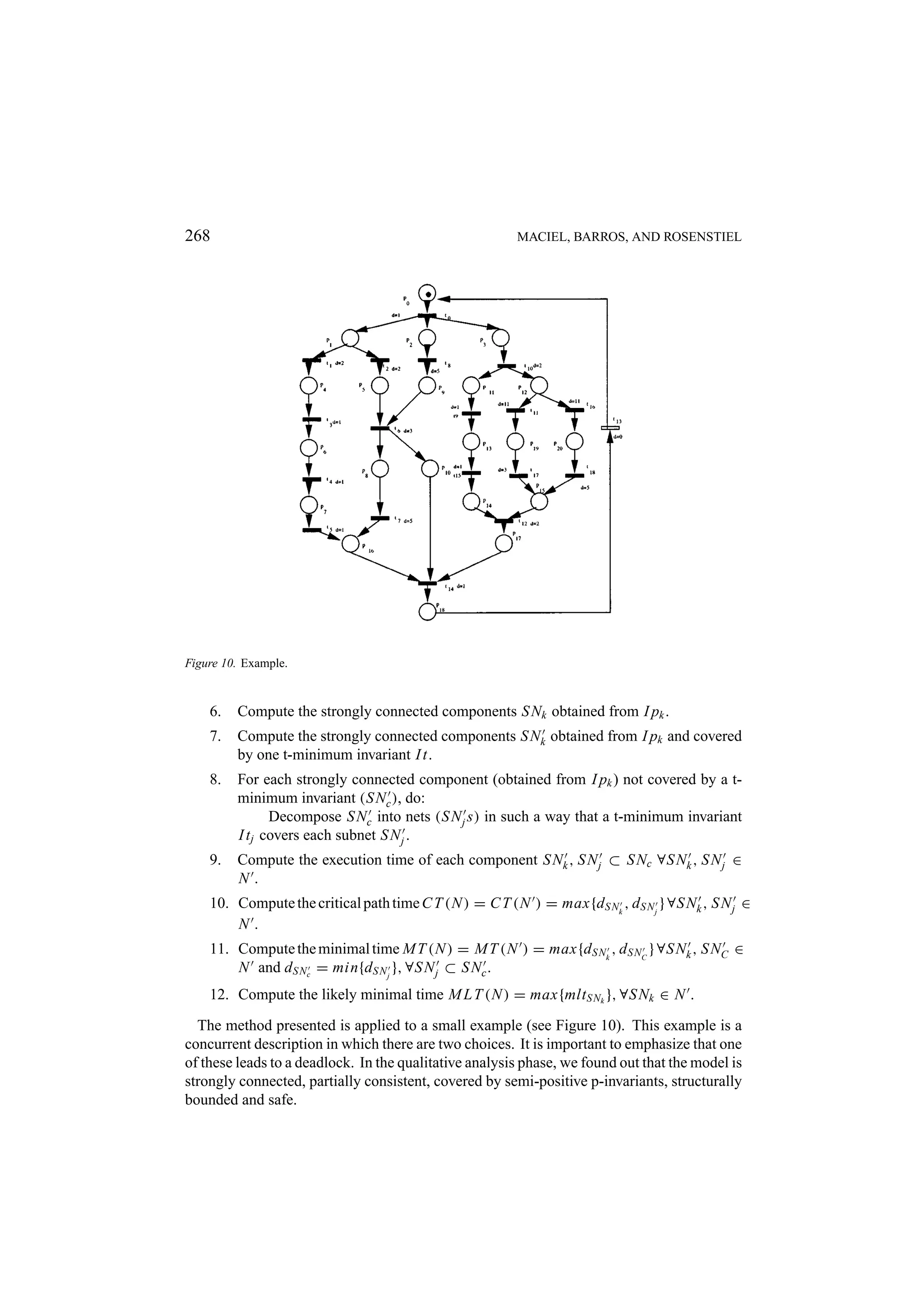 268 MACIEL, BARROS, AND ROSENSTIEL Figure 10. Example. 6. Compute the strongly connected components S Nk obtained from I pk . 7. Compute the strongly connected components S Nk obtained from I pk and covered by one t-minimum invariant I t. 8. For each strongly connected component (obtained from I pk ) not covered by a t- minimum invariant (S Nc ), do: Decompose S Nc into nets (S N j s) in such a way that a t-minimum invariant I t j covers each subnet S N j . 9. Compute the execution time of each component S Nk , S N j ⊂ S Nc ∀S Nk , S N j ∈ N. 10. Compute the critical path time C T (N ) = C T (N ) = max{d S Nk , d S N j } ∀S Nk , S N j ∈ N. 11. Compute the minimal time M T (N ) = M T (N ) = max{d S Nk , d S NC } ∀S Nk , S NC ∈ N and d S Nc = min{d S N j }, ∀S N j ⊂ S Nc . 12. Compute the likely minimal time M L T (N ) = max{mlt S Nk }, ∀S Nk ∈ N . The method presented is applied to a small example (see Figure 10). This example is a concurrent description in which there are two choices. It is important to emphasize that one of these leads to a deadlock. In the qualitative analysis phase, we found out that the model is strongly connected, partially consistent, covered by semi-positive p-invariants, structurally bounded and safe. 