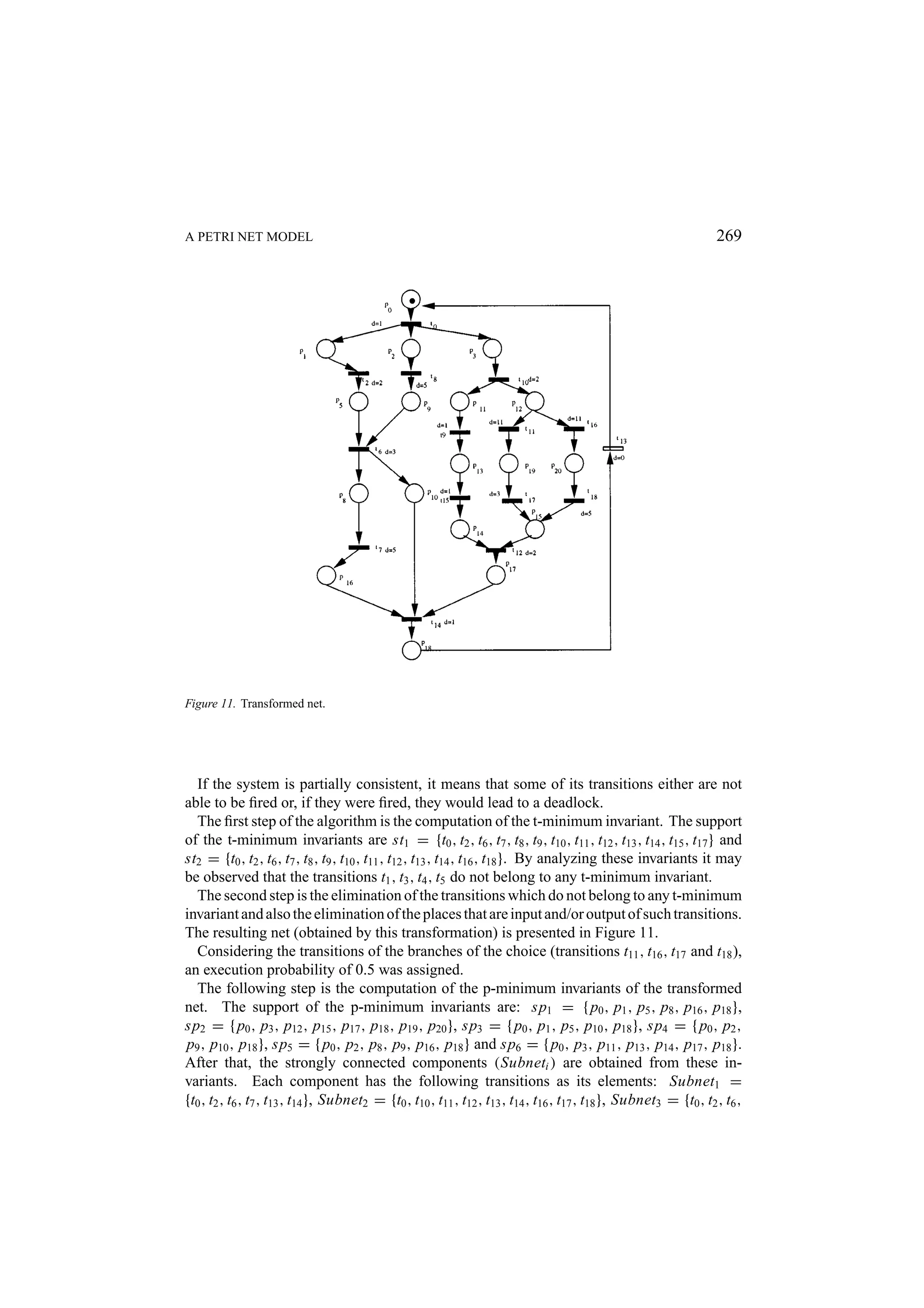 A PETRI NET MODEL 269 Figure 11. Transformed net. If the system is partially consistent, it means that some of its transitions either are not able to be ﬁred or, if they were ﬁred, they would lead to a deadlock. The ﬁrst step of the algorithm is the computation of the t-minimum invariant. The support of the t-minimum invariants are st1 = {t0 , t2 , t6 , t7 , t8 , t9 , t10 , t11 , t12 , t13 , t14 , t15 , t17 } and st2 = {t0 , t2 , t6 , t7 , t8 , t9 , t10 , t11 , t12 , t13 , t14 , t16 , t18 }. By analyzing these invariants it may be observed that the transitions t1 , t3 , t4 , t5 do not belong to any t-minimum invariant. The second step is the elimination of the transitions which do not belong to any t-minimum invariant and also the elimination of the places that are input and/or output of such transitions. The resulting net (obtained by this transformation) is presented in Figure 11. Considering the transitions of the branches of the choice (transitions t11 , t16 , t17 and t18 ), an execution probability of 0.5 was assigned. The following step is the computation of the p-minimum invariants of the transformed net. The support of the p-minimum invariants are: sp1 = { p0 , p1 , p5 , p8 , p16 , p18 }, sp2 = { p0 , p3 , p12 , p15 , p17 , p18 , p19 , p20 }, sp3 = { p0 , p1 , p5 , p10 , p18 }, sp4 = { p0 , p2 , p9 , p10 , p18 }, sp5 = { p0 , p2 , p8 , p9 , p16 , p18 } and sp6 = { p0 , p3 , p11 , p13 , p14 , p17 , p18 }. After that, the strongly connected components (Subneti ) are obtained from these in- variants. Each component has the following transitions as its elements: Subnet1 = {t0 , t2 , t6 , t7 , t13 , t14 }, Subnet2 = {t0 , t10 , t11 , t12 , t13 , t14 , t16 , t17 , t18 }, Subnet3 = {t0 , t2 , t6 , 