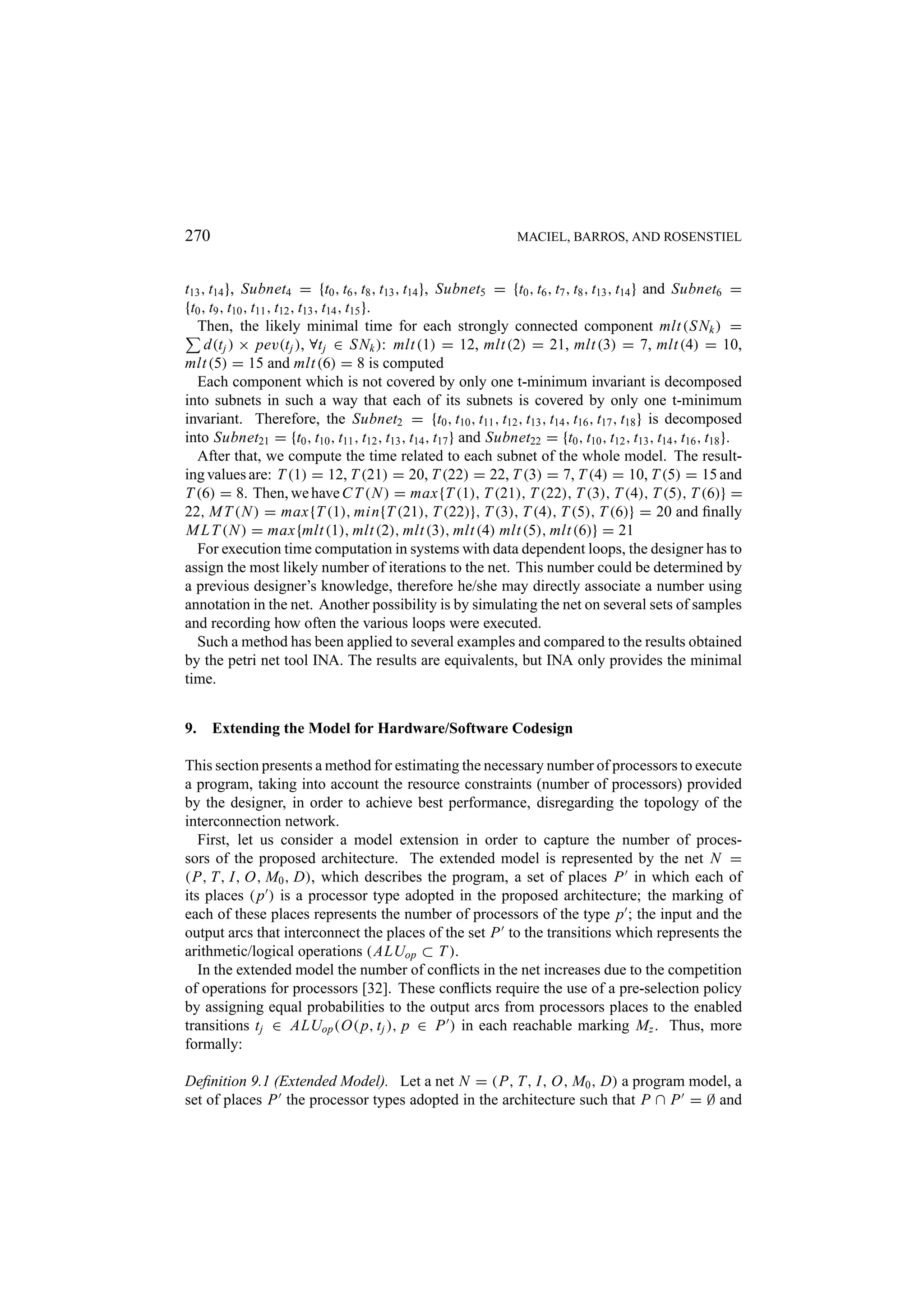 270 MACIEL, BARROS, AND ROSENSTIEL t13 , t14 }, Subnet4 = {t0 , t6 , t8 , t13 , t14 }, Subnet5 = {t0 , t6 , t7 , t8 , t13 , t14 } and Subnet6 = {t0 , t9 , t10 , t11 , t12 , t13 , t14 , t15 }. Then, the likely minimal time for each strongly connected component mlt (S Nk ) = d(t j ) × pev(t j ), ∀t j ∈ S Nk ): mlt (1) = 12, mlt (2) = 21, mlt (3) = 7, mlt (4) = 10, mlt (5) = 15 and mlt (6) = 8 is computed Each component which is not covered by only one t-minimum invariant is decomposed into subnets in such a way that each of its subnets is covered by only one t-minimum invariant. Therefore, the Subnet2 = {t0 , t10 , t11 , t12 , t13 , t14 , t16 , t17 , t18 } is decomposed into Subnet21 = {t0 , t10 , t11 , t12 , t13 , t14 , t17 } and Subnet22 = {t0 , t10 , t12 , t13 , t14 , t16 , t18 }. After that, we compute the time related to each subnet of the whole model. The result- ing values are: T (1) = 12, T (21) = 20, T (22) = 22, T (3) = 7, T (4) = 10, T (5) = 15 and T (6) = 8. Then, we have C T (N ) = max{T (1), T (21), T (22), T (3), T (4), T (5), T (6)} = 22, M T (N ) = max{T (1), min{T (21), T (22)}, T (3), T (4), T (5), T (6)} = 20 and ﬁnally M L T (N ) = max{mlt (1), mlt (2), mlt (3), mlt (4) mlt (5), mlt (6)} = 21 For execution time computation in systems with data dependent loops, the designer has to assign the most likely number of iterations to the net. This number could be determined by a previous designer’s knowledge, therefore he/she may directly associate a number using annotation in the net. Another possibility is by simulating the net on several sets of samples and recording how often the various loops were executed. Such a method has been applied to several examples and compared to the results obtained by the petri net tool INA. The results are equivalents, but INA only provides the minimal time. 9. Extending the Model for Hardware/Software Codesign This section presents a method for estimating the necessary number of processors to execute a program, taking into account the resource constraints (number of processors) provided by the designer, in order to achieve best performance, disregarding the topology of the interconnection network. First, let us consider a model extension in order to capture the number of proces- sors of the proposed architecture. The extended model is represented by the net N = (P, T, I, O, M0 , D), which describes the program, a set of places P in which each of its places ( p ) is a processor type adopted in the proposed architecture; the marking of each of these places represents the number of processors of the type p ; the input and the output arcs that interconnect the places of the set P to the transitions which represents the arithmetic/logical operations (ALUop ⊂ T ). In the extended model the number of conﬂicts in the net increases due to the competition of operations for processors [32]. These conﬂicts require the use of a pre-selection policy by assigning equal probabilities to the output arcs from processors places to the enabled transitions t j ∈ ALUop (O( p, t j ), p ∈ P ) in each reachable marking Mz . Thus, more formally: Deﬁnition 9.1 (Extended Model). Let a net N = (P, T, I, O, M0 , D) a program model, a set of places P the processor types adopted in the architecture such that P ∩ P = ∅ and 