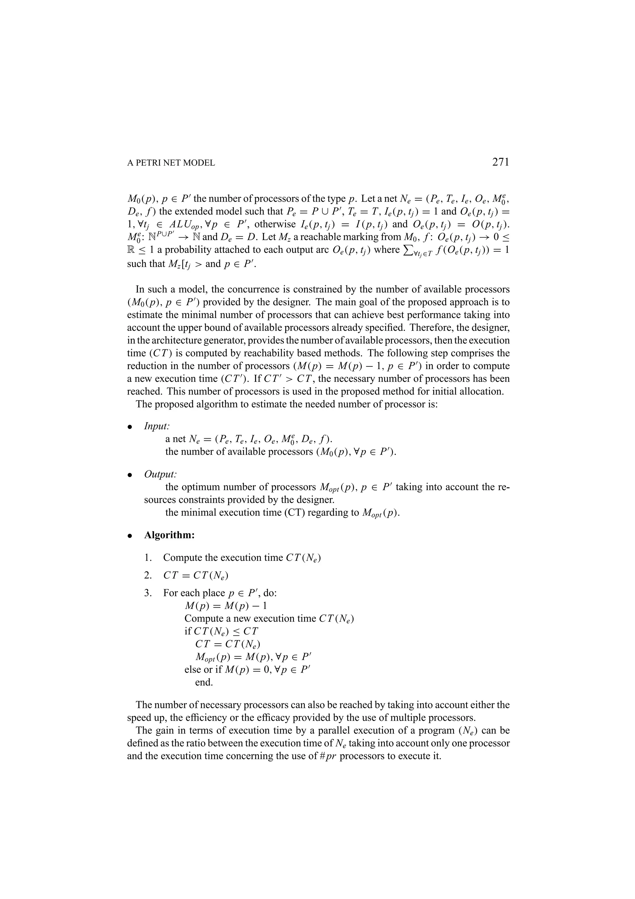 A PETRI NET MODEL 271 M0 ( p), p ∈ P the number of processors of the type p. Let a net Ne = (Pe , Te , Ie , Oe , M0 , e De , f ) the extended model such that Pe = P ∪ P , Te = T, Ie ( p, t j ) = 1 and Oe ( p, t j ) = 1, ∀t j ∈ ALUop , ∀ p ∈ P , otherwise Ie ( p, t j ) = I ( p, t j ) and Oe ( p, t j ) = O( p, t j ). M0 : N P∪P → N and De = D. Let Mz a reachable marking from M0 , f : Oe ( p, t j ) → 0 ≤ e R ≤ 1 a probability attached to each output arc Oe ( p, t j ) where ∀tj ∈T f (Oe ( p, t j )) = 1 such that Mz [t j > and p ∈ P . In such a model, the concurrence is constrained by the number of available processors (M0 ( p), p ∈ P ) provided by the designer. The main goal of the proposed approach is to estimate the minimal number of processors that can achieve best performance taking into account the upper bound of available processors already speciﬁed. Therefore, the designer, in the architecture generator, provides the number of available processors, then the execution time (C T ) is computed by reachability based methods. The following step comprises the reduction in the number of processors (M( p) = M( p) − 1, p ∈ P ) in order to compute a new execution time (C T ). If C T > C T , the necessary number of processors has been reached. This number of processors is used in the proposed method for initial allocation. The proposed algorithm to estimate the needed number of processor is: • Input: a net Ne = (Pe , Te , Ie , Oe , M0 , De , f ). e the number of available processors (M0 ( p), ∀ p ∈ P ). • Output: the optimum number of processors Mopt ( p), p ∈ P taking into account the re- sources constraints provided by the designer. the minimal execution time (CT) regarding to Mopt ( p). • Algorithm: 1. Compute the execution time C T (Ne ) 2. C T = C T (Ne ) 3. For each place p ∈ P , do: M( p) = M( p) − 1 Compute a new execution time C T (Ne ) if C T (Ne ) ≤ C T C T = C T (Ne ) Mopt ( p) = M( p), ∀ p ∈ P else or if M( p) = 0, ∀ p ∈ P end. The number of necessary processors can also be reached by taking into account either the speed up, the efﬁciency or the efﬁcacy provided by the use of multiple processors. The gain in terms of execution time by a parallel execution of a program (Ne ) can be deﬁned as the ratio between the execution time of Ne taking into account only one processor and the execution time concerning the use of # pr processors to execute it. 