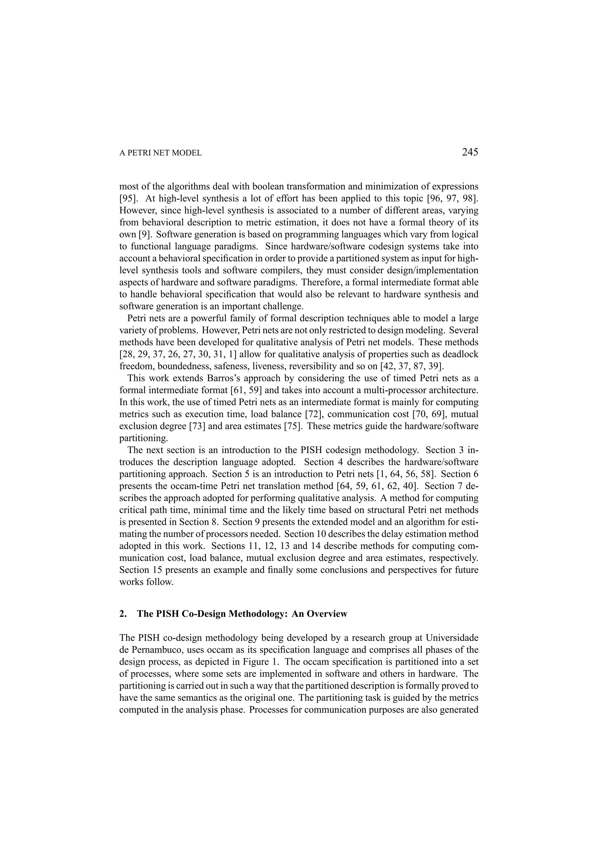 A PETRI NET MODEL 245 most of the algorithms deal with boolean transformation and minimization of expressions [95]. At high-level synthesis a lot of effort has been applied to this topic [96, 97, 98]. However, since high-level synthesis is associated to a number of different areas, varying from behavioral description to metric estimation, it does not have a formal theory of its own [9]. Software generation is based on programming languages which vary from logical to functional language paradigms. Since hardware/software codesign systems take into account a behavioral speciﬁcation in order to provide a partitioned system as input for high- level synthesis tools and software compilers, they must consider design/implementation aspects of hardware and software paradigms. Therefore, a formal intermediate format able to handle behavioral speciﬁcation that would also be relevant to hardware synthesis and software generation is an important challenge. Petri nets are a powerful family of formal description techniques able to model a large variety of problems. However, Petri nets are not only restricted to design modeling. Several methods have been developed for qualitative analysis of Petri net models. These methods [28, 29, 37, 26, 27, 30, 31, 1] allow for qualitative analysis of properties such as deadlock freedom, boundedness, safeness, liveness, reversibility and so on [42, 37, 87, 39]. This work extends Barros’s approach by considering the use of timed Petri nets as a formal intermediate format [61, 59] and takes into account a multi-processor architecture. In this work, the use of timed Petri nets as an intermediate format is mainly for computing metrics such as execution time, load balance [72], communication cost [70, 69], mutual exclusion degree [73] and area estimates [75]. These metrics guide the hardware/software partitioning. The next section is an introduction to the PISH codesign methodology. Section 3 in- troduces the description language adopted. Section 4 describes the hardware/software partitioning approach. Section 5 is an introduction to Petri nets [1, 64, 56, 58]. Section 6 presents the occam-time Petri net translation method [64, 59, 61, 62, 40]. Section 7 de- scribes the approach adopted for performing qualitative analysis. A method for computing critical path time, minimal time and the likely time based on structural Petri net methods is presented in Section 8. Section 9 presents the extended model and an algorithm for esti- mating the number of processors needed. Section 10 describes the delay estimation method adopted in this work. Sections 11, 12, 13 and 14 describe methods for computing com- munication cost, load balance, mutual exclusion degree and area estimates, respectively. Section 15 presents an example and ﬁnally some conclusions and perspectives for future works follow. 2. The PISH Co-Design Methodology: An Overview The PISH co-design methodology being developed by a research group at Universidade de Pernambuco, uses occam as its speciﬁcation language and comprises all phases of the design process, as depicted in Figure 1. The occam speciﬁcation is partitioned into a set of processes, where some sets are implemented in software and others in hardware. The partitioning is carried out in such a way that the partitioned description is formally proved to have the same semantics as the original one. The partitioning task is guided by the metrics computed in the analysis phase. Processes for communication purposes are also generated 