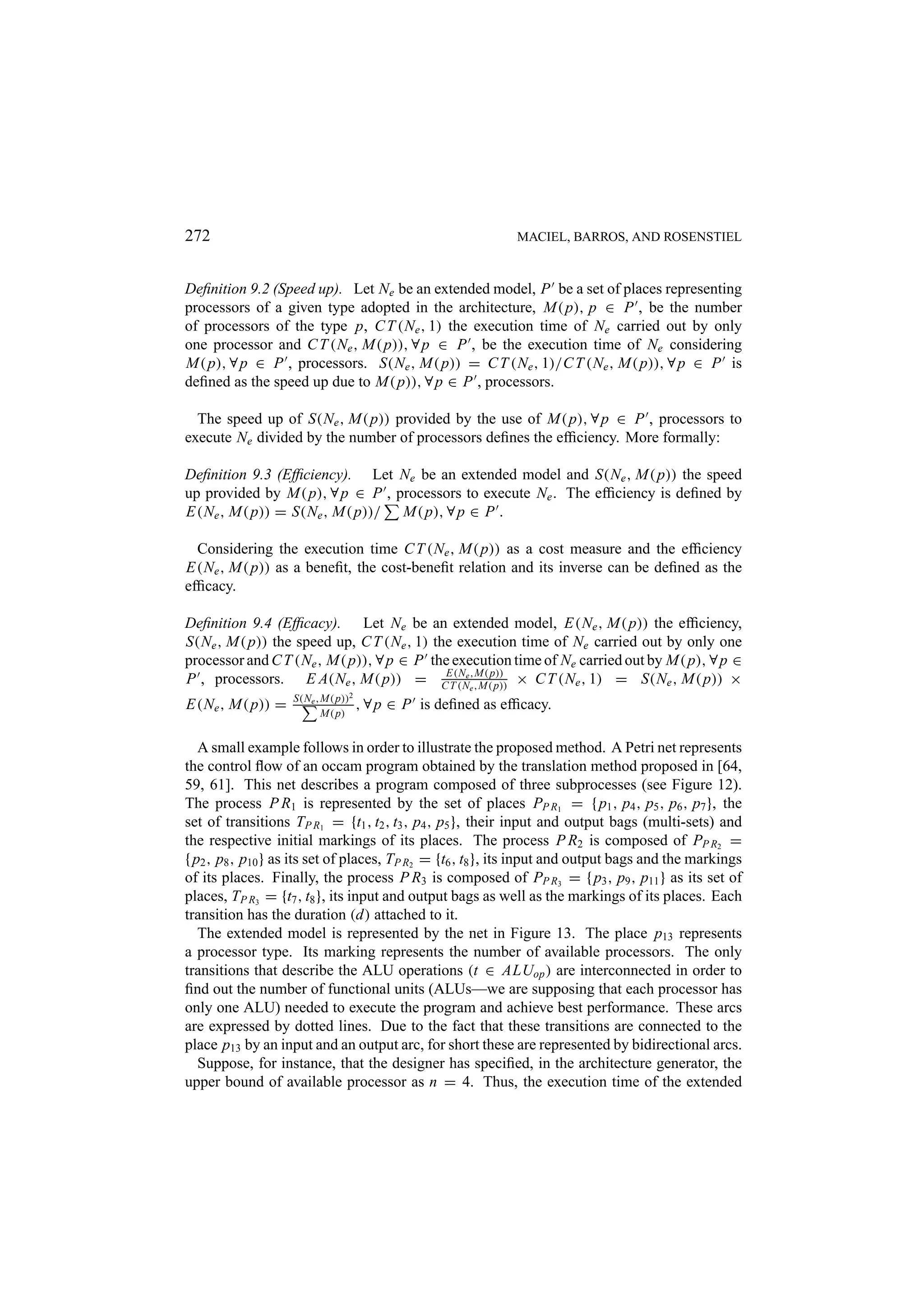272 MACIEL, BARROS, AND ROSENSTIEL Deﬁnition 9.2 (Speed up). Let Ne be an extended model, P be a set of places representing processors of a given type adopted in the architecture, M( p), p ∈ P , be the number of processors of the type p, C T (Ne , 1) the execution time of Ne carried out by only one processor and C T (Ne , M( p)), ∀ p ∈ P , be the execution time of Ne considering M( p), ∀ p ∈ P , processors. S(Ne , M( p)) = C T (Ne , 1)/C T (Ne , M( p)), ∀ p ∈ P is deﬁned as the speed up due to M( p)), ∀ p ∈ P , processors. The speed up of S(Ne , M( p)) provided by the use of M( p), ∀ p ∈ P , processors to execute Ne divided by the number of processors deﬁnes the efﬁciency. More formally: Deﬁnition 9.3 (Efﬁciency). Let Ne be an extended model and S(Ne , M( p)) the speed up provided by M( p), ∀ p ∈ P , processors to execute Ne . The efﬁciency is deﬁned by E(Ne , M( p)) = S(Ne , M( p))/ M( p), ∀ p ∈ P . Considering the execution time C T (Ne , M( p)) as a cost measure and the efﬁciency E(Ne , M( p)) as a beneﬁt, the cost-beneﬁt relation and its inverse can be deﬁned as the efﬁcacy. Deﬁnition 9.4 (Efﬁcacy). Let Ne be an extended model, E(Ne , M( p)) the efﬁciency, S(Ne , M( p)) the speed up, C T (Ne , 1) the execution time of Ne carried out by only one processor and C T (Ne , M( p)), ∀ p ∈ P the execution time of Ne carried out by M( p), ∀ p ∈ P , processors. E A(Ne , M( p)) = CE(Nee,M( p)) × C T (Ne , 1) = S(Ne , M( p)) × T (N ,M( p)) S(Ne ,M( p))2 E(Ne , M( p)) = M( p) , ∀p ∈ P is deﬁned as efﬁcacy. A small example follows in order to illustrate the proposed method. A Petri net represents the control ﬂow of an occam program obtained by the translation method proposed in [64, 59, 61]. This net describes a program composed of three subprocesses (see Figure 12). The process P R1 is represented by the set of places PP R1 = { p1 , p4 , p5 , p6 , p7 }, the set of transitions TP R1 = {t1 , t2 , t3 , p4 , p5 }, their input and output bags (multi-sets) and the respective initial markings of its places. The process P R2 is composed of PP R2 = { p2 , p8 , p10 } as its set of places, TP R2 = {t6 , t8 }, its input and output bags and the markings of its places. Finally, the process P R3 is composed of PP R3 = { p3 , p9 , p11 } as its set of places, TP R3 = {t7 , t8 }, its input and output bags as well as the markings of its places. Each transition has the duration (d) attached to it. The extended model is represented by the net in Figure 13. The place p13 represents a processor type. Its marking represents the number of available processors. The only transitions that describe the ALU operations (t ∈ ALUop ) are interconnected in order to ﬁnd out the number of functional units (ALUs—we are supposing that each processor has only one ALU) needed to execute the program and achieve best performance. These arcs are expressed by dotted lines. Due to the fact that these transitions are connected to the place p13 by an input and an output arc, for short these are represented by bidirectional arcs. Suppose, for instance, that the designer has speciﬁed, in the architecture generator, the upper bound of available processor as n = 4. Thus, the execution time of the extended 