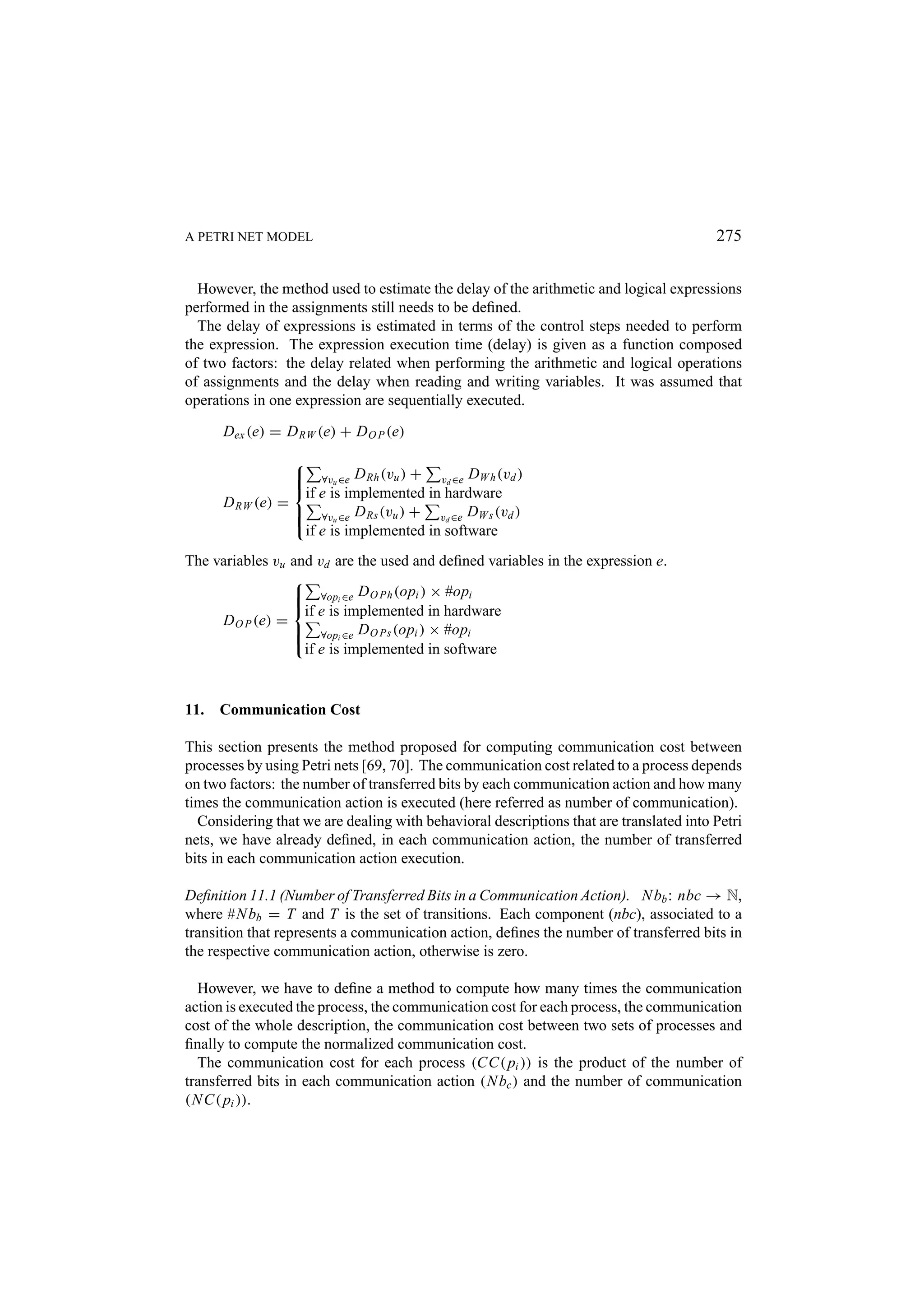 A PETRI NET MODEL 275 However, the method used to estimate the delay of the arithmetic and logical expressions performed in the assignments still needs to be deﬁned. The delay of expressions is estimated in terms of the control steps needed to perform the expression. The expression execution time (delay) is given as a function composed of two factors: the delay related when performing the arithmetic and logical operations of assignments and the delay when reading and writing variables. It was assumed that operations in one expression are sequentially executed. Dex (e) = D RW (e) + D O P (e)   ∀vu ∈e D Rh (vu ) + vd ∈e DW h (vd )   if e is implemented in hardware D RW (e) =  ∀vu ∈e D Rs (vu ) + vd ∈e DW s (vd )   if e is implemented in software The variables vu and vd are the used and deﬁned variables in the expression e.   ∀opi ∈e D O Ph (opi ) × #opi   if e is implemented in hardware D O P (e) =  ∀opi ∈e D O Ps (opi ) × #opi   if e is implemented in software 11. Communication Cost This section presents the method proposed for computing communication cost between processes by using Petri nets [69, 70]. The communication cost related to a process depends on two factors: the number of transferred bits by each communication action and how many times the communication action is executed (here referred as number of communication). Considering that we are dealing with behavioral descriptions that are translated into Petri nets, we have already deﬁned, in each communication action, the number of transferred bits in each communication action execution. Deﬁnition 11.1 (Number of Transferred Bits in a Communication Action). N bb : nbc → N, where #N bb = T and T is the set of transitions. Each component (nbc), associated to a transition that represents a communication action, deﬁnes the number of transferred bits in the respective communication action, otherwise is zero. However, we have to deﬁne a method to compute how many times the communication action is executed the process, the communication cost for each process, the communication cost of the whole description, the communication cost between two sets of processes and ﬁnally to compute the normalized communication cost. The communication cost for each process (CC( pi )) is the product of the number of transferred bits in each communication action (N bc ) and the number of communication (N C( pi )). 