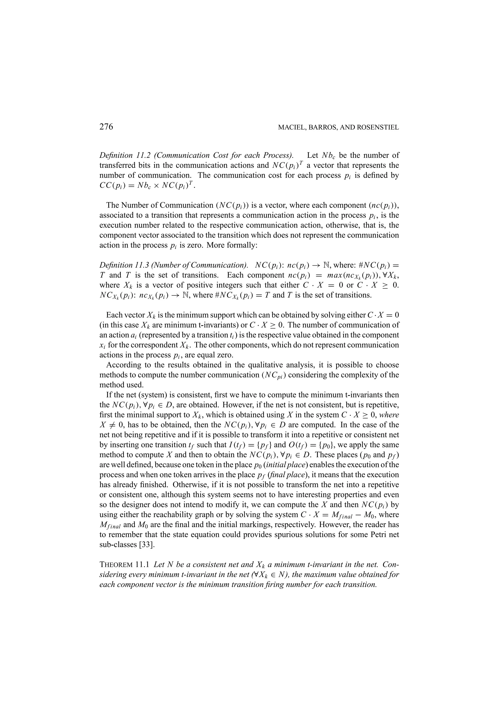 276 MACIEL, BARROS, AND ROSENSTIEL Deﬁnition 11.2 (Communication Cost for each Process). Let N bc be the number of transferred bits in the communication actions and N C( pi )T a vector that represents the number of communication. The communication cost for each process pi is deﬁned by CC( pi ) = N bc × N C( pi )T . The Number of Communication (N C( pi )) is a vector, where each component (nc( pi )), associated to a transition that represents a communication action in the process pi , is the execution number related to the respective communication action, otherwise, that is, the component vector associated to the transition which does not represent the communication action in the process pi is zero. More formally: Deﬁnition 11.3 (Number of Communication). N C( pi ): nc( pi ) → N, where: #N C( pi ) = T and T is the set of transitions. Each component nc( pi ) = max(nc X k ( pi )), ∀X k , where X k is a vector of positive integers such that either C · X = 0 or C · X ≥ 0. N C X k ( pi ): nc X k ( pi ) → N, where #N C X k ( pi ) = T and T is the set of transitions. Each vector X k is the minimum support which can be obtained by solving either C · X = 0 (in this case X k are minimum t-invariants) or C · X ≥ 0. The number of communication of an action ai (represented by a transition ti ) is the respective value obtained in the component xi for the correspondent X k . The other components, which do not represent communication actions in the process pi , are equal zero. According to the results obtained in the qualitative analysis, it is possible to choose methods to compute the number communication (N C pi ) considering the complexity of the method used. If the net (system) is consistent, ﬁrst we have to compute the minimum t-invariants then the N C( pi ), ∀ pi ∈ D, are obtained. However, if the net is not consistent, but is repetitive, ﬁrst the minimal support to X k , which is obtained using X in the system C · X ≥ 0, where X = 0, has to be obtained, then the N C( pi ), ∀ pi ∈ D are computed. In the case of the net not being repetitive and if it is possible to transform it into a repetitive or consistent net by inserting one transition t f such that I (t f ) = { p f } and O(t f ) = { p0 }, we apply the same method to compute X and then to obtain the N C( pi ), ∀ pi ∈ D. These places ( p0 and p f ) are well deﬁned, because one token in the place p0 (initial place) enables the execution of the process and when one token arrives in the place p f (ﬁnal place), it means that the execution has already ﬁnished. Otherwise, if it is not possible to transform the net into a repetitive or consistent one, although this system seems not to have interesting properties and even so the designer does not intend to modify it, we can compute the X and then N C( pi ) by using either the reachability graph or by solving the system C · X = M f inal − M0 , where M f inal and M0 are the ﬁnal and the initial markings, respectively. However, the reader has to remember that the state equation could provides spurious solutions for some Petri net sub-classes [33]. THEOREM 11.1 Let N be a consistent net and X k a minimum t-invariant in the net. Con- sidering every minimum t-invariant in the net (∀X k ∈ N ), the maximum value obtained for each component vector is the minimum transition ﬁring number for each transition. 
