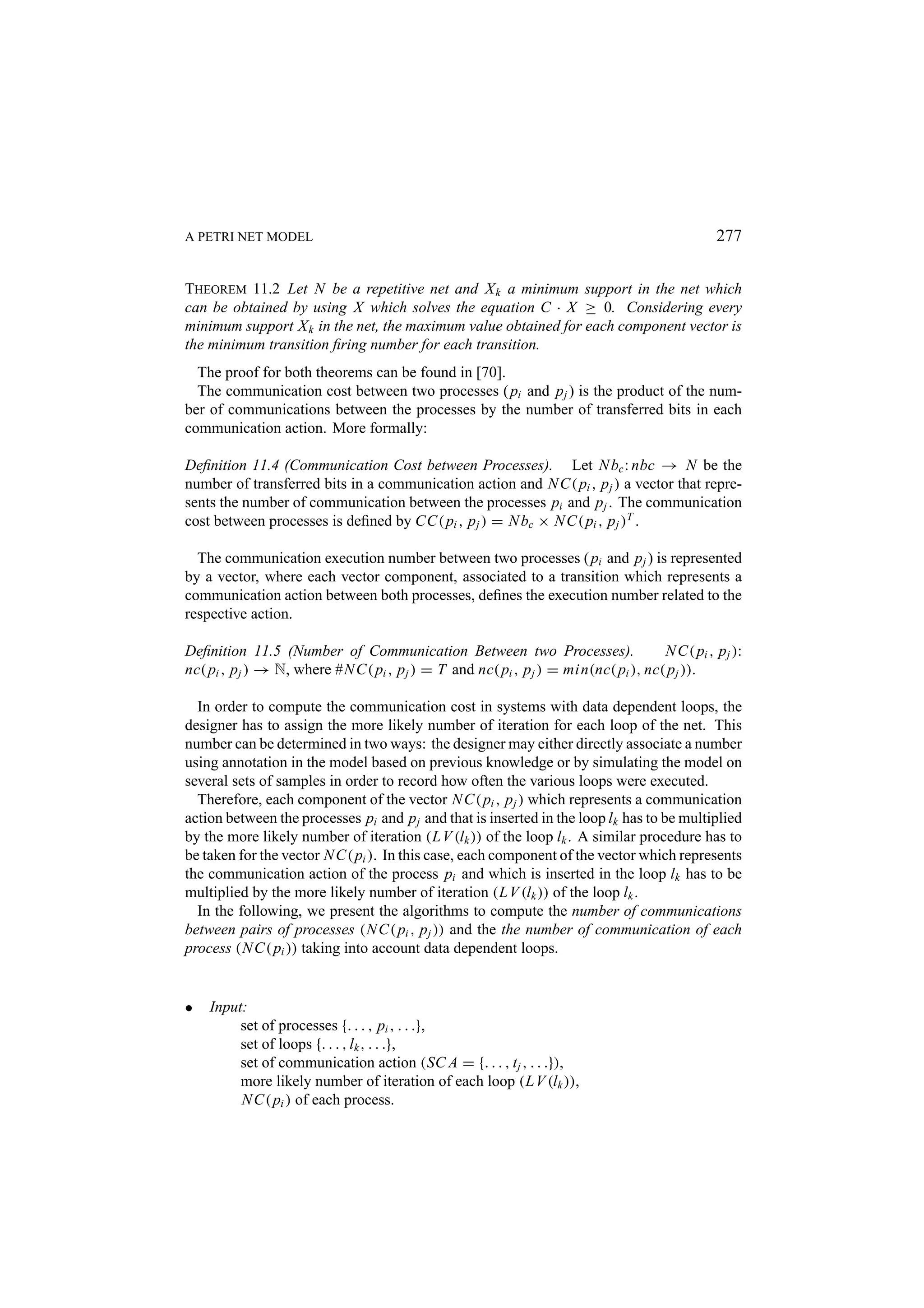 A PETRI NET MODEL 277 THEOREM 11.2 Let N be a repetitive net and X k a minimum support in the net which can be obtained by using X which solves the equation C · X ≥ 0. Considering every minimum support X k in the net, the maximum value obtained for each component vector is the minimum transition ﬁring number for each transition. The proof for both theorems can be found in [70]. The communication cost between two processes ( pi and p j ) is the product of the num- ber of communications between the processes by the number of transferred bits in each communication action. More formally: Deﬁnition 11.4 (Communication Cost between Processes). Let N bc : nbc → N be the number of transferred bits in a communication action and N C( pi , p j ) a vector that repre- sents the number of communication between the processes pi and p j . The communication cost between processes is deﬁned by CC( pi , p j ) = N bc × N C( pi , p j )T . The communication execution number between two processes ( pi and p j ) is represented by a vector, where each vector component, associated to a transition which represents a communication action between both processes, deﬁnes the execution number related to the respective action. Deﬁnition 11.5 (Number of Communication Between two Processes). N C( pi , p j ): nc( pi , p j ) → N, where #N C( pi , p j ) = T and nc( pi , p j ) = min(nc( pi ), nc( p j )). In order to compute the communication cost in systems with data dependent loops, the designer has to assign the more likely number of iteration for each loop of the net. This number can be determined in two ways: the designer may either directly associate a number using annotation in the model based on previous knowledge or by simulating the model on several sets of samples in order to record how often the various loops were executed. Therefore, each component of the vector N C( pi , p j ) which represents a communication action between the processes pi and p j and that is inserted in the loop lk has to be multiplied by the more likely number of iteration (L V (lk )) of the loop lk . A similar procedure has to be taken for the vector N C( pi ). In this case, each component of the vector which represents the communication action of the process pi and which is inserted in the loop lk has to be multiplied by the more likely number of iteration (L V (lk )) of the loop lk . In the following, we present the algorithms to compute the number of communications between pairs of processes (N C( pi , p j )) and the the number of communication of each process (N C( pi )) taking into account data dependent loops. • Input: set of processes {. . . , pi , . . .}, set of loops {. . . , lk , . . .}, set of communication action (SC A = {. . . , t j , . . .}), more likely number of iteration of each loop (L V (lk )), N C( pi ) of each process. 