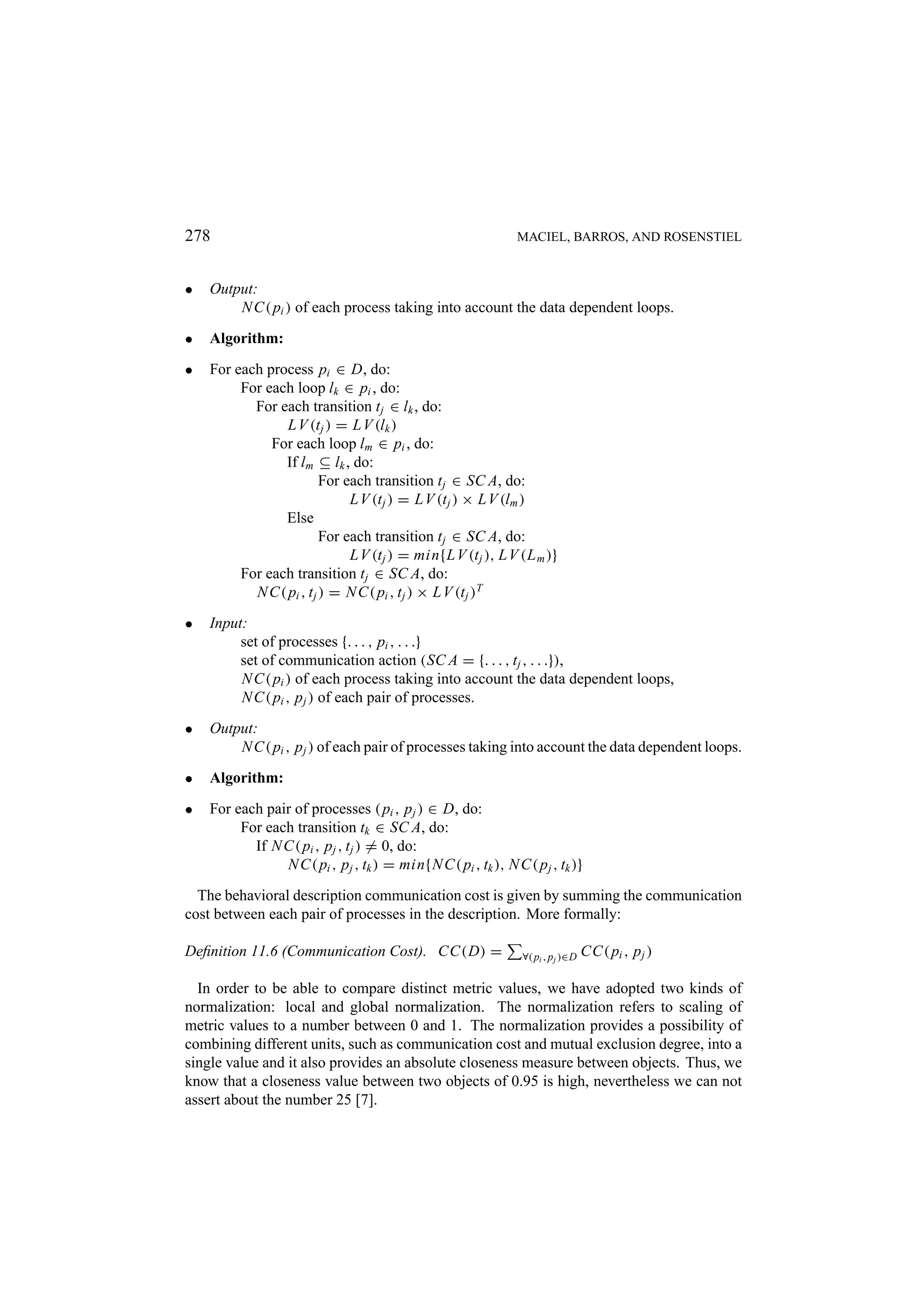 278 MACIEL, BARROS, AND ROSENSTIEL • Output: N C( pi ) of each process taking into account the data dependent loops. • Algorithm: • For each process pi ∈ D, do: For each loop lk ∈ pi , do: For each transition t j ∈ lk , do: L V (t j ) = L V (lk ) For each loop lm ∈ pi , do: If lm ⊆ lk , do: For each transition t j ∈ SC A, do: L V (t j ) = L V (t j ) × L V (lm ) Else For each transition t j ∈ SC A, do: L V (t j ) = min{L V (t j ), L V (L m )} For each transition t j ∈ SC A, do: N C( pi , t j ) = N C( pi , t j ) × L V (t j )T • Input: set of processes {. . . , pi , . . .} set of communication action (SC A = {. . . , t j , . . .}), N C( pi ) of each process taking into account the data dependent loops, N C( pi , p j ) of each pair of processes. • Output: N C( pi , p j ) of each pair of processes taking into account the data dependent loops. • Algorithm: • For each pair of processes ( pi , p j ) ∈ D, do: For each transition tk ∈ SC A, do: If N C( pi , p j , t j ) = 0, do: N C( pi , p j , tk ) = min{N C( pi , tk ), N C( p j , tk )} The behavioral description communication cost is given by summing the communication cost between each pair of processes in the description. More formally: Deﬁnition 11.6 (Communication Cost). CC(D) = ∀( pi , p j )∈D CC( pi , p j ) In order to be able to compare distinct metric values, we have adopted two kinds of normalization: local and global normalization. The normalization refers to scaling of metric values to a number between 0 and 1. The normalization provides a possibility of combining different units, such as communication cost and mutual exclusion degree, into a single value and it also provides an absolute closeness measure between objects. Thus, we know that a closeness value between two objects of 0.95 is high, nevertheless we can not assert about the number 25 [7]. 