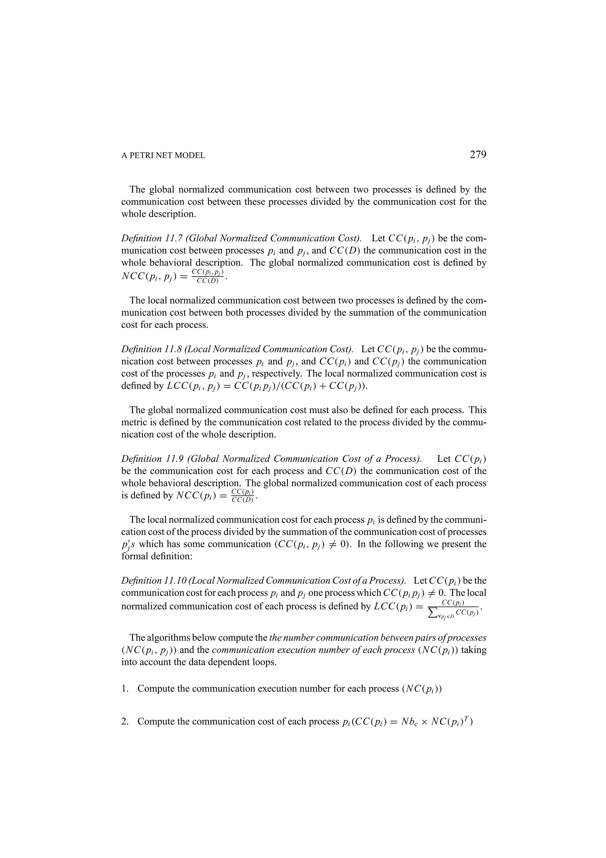 A PETRI NET MODEL 279 The global normalized communication cost between two processes is deﬁned by the communication cost between these processes divided by the communication cost for the whole description. Deﬁnition 11.7 (Global Normalized Communication Cost). Let CC( pi , p j ) be the com- munication cost between processes pi and p j , and CC(D) the communication cost in the whole behavioral description. The global normalized communication cost is deﬁned by CC( pi , p ) N CC( pi , p j ) = CC(D)j . The local normalized communication cost between two processes is deﬁned by the com- munication cost between both processes divided by the summation of the communication cost for each process. Deﬁnition 11.8 (Local Normalized Communication Cost). Let CC( pi , p j ) be the commu- nication cost between processes pi and p j , and CC( pi ) and CC( p j ) the communication cost of the processes pi and p j , respectively. The local normalized communication cost is deﬁned by LCC( pi , p j ) = CC( pi p j )/(CC( pi ) + CC( p j )). The global normalized communication cost must also be deﬁned for each process. This metric is deﬁned by the communication cost related to the process divided by the commu- nication cost of the whole description. Deﬁnition 11.9 (Global Normalized Communication Cost of a Process). Let CC( pi ) be the communication cost for each process and CC(D) the communication cost of the whole behavioral description. The global normalized communication cost of each process is deﬁned by N CC( pi ) = CC( pi ) . CC(D) The local normalized communication cost for each process pi is deﬁned by the communi- cation cost of the process divided by the summation of the communication cost of processes p j s which has some communication (CC( pi , p j ) = 0). In the following we present the formal deﬁnition: Deﬁnition 11.10 (Local Normalized Communication Cost of a Process). Let CC( pi ) be the communication cost for each process pi and p j one process which CC( pi p j ) = 0. The local CC( pi ) normalized communication cost of each process is deﬁned by LCC( pi ) = CC( p ) . ∀ p j ∈D j The algorithms below compute the the number communication between pairs of processes (N C( pi , p j )) and the communication execution number of each process (N C( pi )) taking into account the data dependent loops. 1. Compute the communication execution number for each process (N C( pi )) 2. Compute the communication cost of each process pi (CC( pi ) = N bc × N C( pi )T ) 
