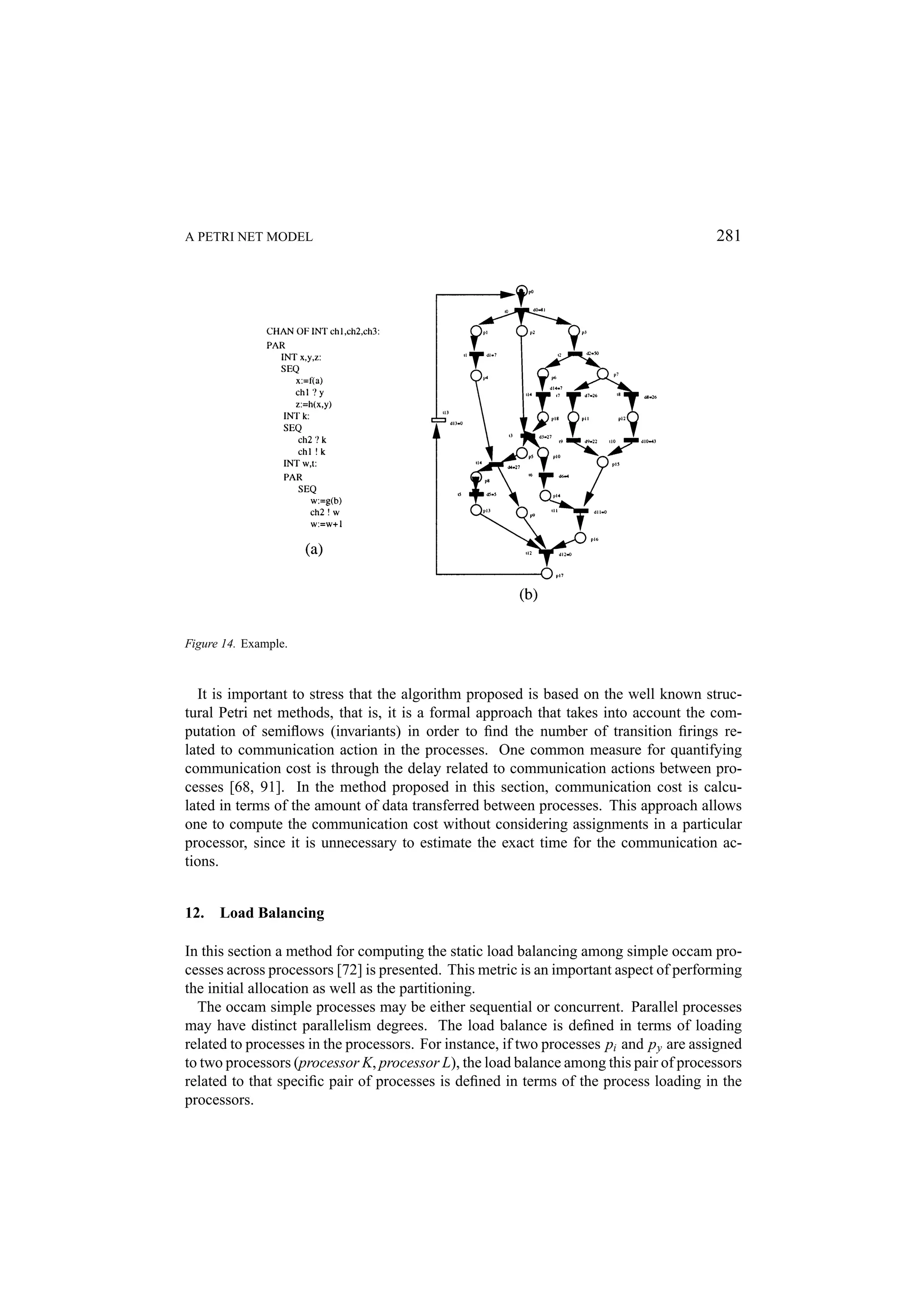A PETRI NET MODEL 281 Figure 14. Example. It is important to stress that the algorithm proposed is based on the well known struc- tural Petri net methods, that is, it is a formal approach that takes into account the com- putation of semiﬂows (invariants) in order to ﬁnd the number of transition ﬁrings re- lated to communication action in the processes. One common measure for quantifying communication cost is through the delay related to communication actions between pro- cesses [68, 91]. In the method proposed in this section, communication cost is calcu- lated in terms of the amount of data transferred between processes. This approach allows one to compute the communication cost without considering assignments in a particular processor, since it is unnecessary to estimate the exact time for the communication ac- tions. 12. Load Balancing In this section a method for computing the static load balancing among simple occam pro- cesses across processors [72] is presented. This metric is an important aspect of performing the initial allocation as well as the partitioning. The occam simple processes may be either sequential or concurrent. Parallel processes may have distinct parallelism degrees. The load balance is deﬁned in terms of loading related to processes in the processors. For instance, if two processes pi and p y are assigned to two processors (processor K, processor L), the load balance among this pair of processors related to that speciﬁc pair of processes is deﬁned in terms of the process loading in the processors. 