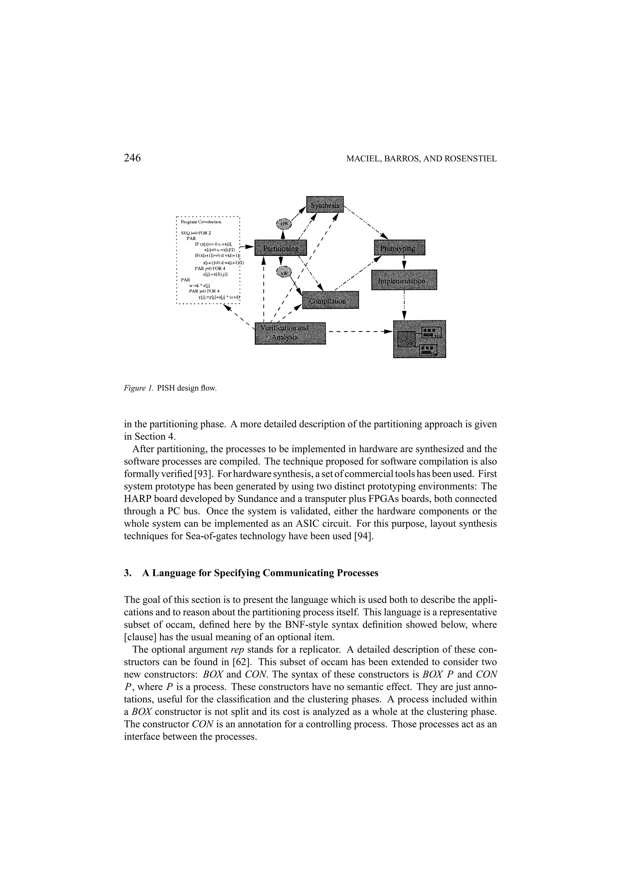 246 MACIEL, BARROS, AND ROSENSTIEL Figure 1. PISH design ﬂow. in the partitioning phase. A more detailed description of the partitioning approach is given in Section 4. After partitioning, the processes to be implemented in hardware are synthesized and the software processes are compiled. The technique proposed for software compilation is also formally veriﬁed [93]. For hardware synthesis, a set of commercial tools has been used. First system prototype has been generated by using two distinct prototyping environments: The HARP board developed by Sundance and a transputer plus FPGAs boards, both connected through a PC bus. Once the system is validated, either the hardware components or the whole system can be implemented as an ASIC circuit. For this purpose, layout synthesis techniques for Sea-of-gates technology have been used [94]. 3. A Language for Specifying Communicating Processes The goal of this section is to present the language which is used both to describe the appli- cations and to reason about the partitioning process itself. This language is a representative subset of occam, deﬁned here by the BNF-style syntax deﬁnition showed below, where [clause] has the usual meaning of an optional item. The optional argument rep stands for a replicator. A detailed description of these con- structors can be found in [62]. This subset of occam has been extended to consider two new constructors: BOX and CON. The syntax of these constructors is BOX P and CON P, where P is a process. These constructors have no semantic effect. They are just anno- tations, useful for the classiﬁcation and the clustering phases. A process included within a BOX constructor is not split and its cost is analyzed as a whole at the clustering phase. The constructor CON is an annotation for a controlling process. Those processes act as an interface between the processes. 