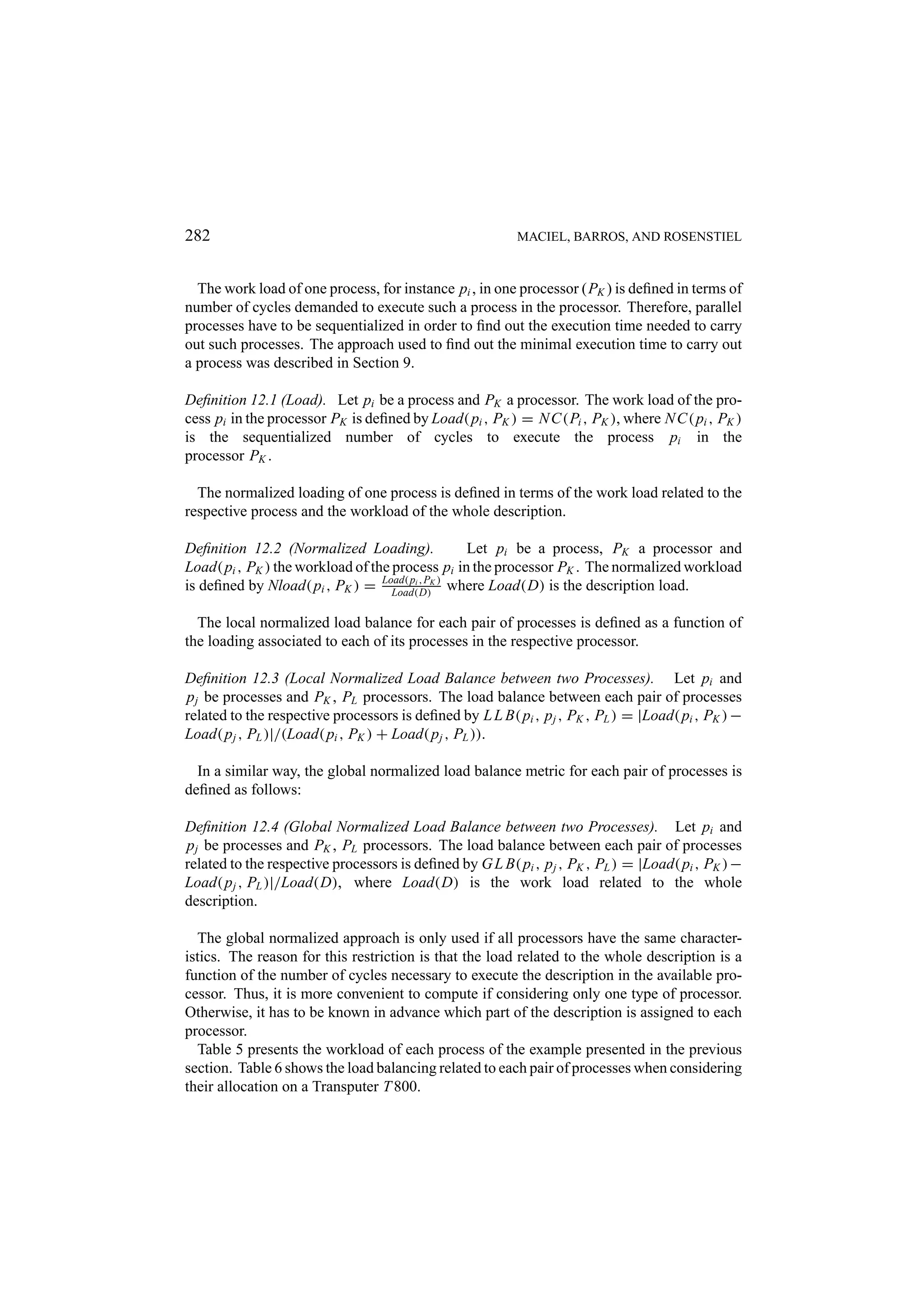 282 MACIEL, BARROS, AND ROSENSTIEL The work load of one process, for instance pi , in one processor (PK ) is deﬁned in terms of number of cycles demanded to execute such a process in the processor. Therefore, parallel processes have to be sequentialized in order to ﬁnd out the execution time needed to carry out such processes. The approach used to ﬁnd out the minimal execution time to carry out a process was described in Section 9. Deﬁnition 12.1 (Load). Let pi be a process and PK a processor. The work load of the pro- cess pi in the processor PK is deﬁned by Load( pi , PK ) = N C(Pi , PK ), where N C( pi , PK ) is the sequentialized number of cycles to execute the process pi in the processor PK . The normalized loading of one process is deﬁned in terms of the work load related to the respective process and the workload of the whole description. Deﬁnition 12.2 (Normalized Loading). Let pi be a process, PK a processor and Load( pi , PK ) the workload of the process pi in the processor PK . The normalized workload is deﬁned by Nload( pi , PK ) = Load( pi ,PK ) where Load(D) is the description load. Load(D) The local normalized load balance for each pair of processes is deﬁned as a function of the loading associated to each of its processes in the respective processor. Deﬁnition 12.3 (Local Normalized Load Balance between two Processes). Let pi and p j be processes and PK , PL processors. The load balance between each pair of processes related to the respective processors is deﬁned by L L B( pi , p j , PK , PL ) = |Load( pi , PK ) − Load( p j , PL )|/(Load( pi , PK ) + Load( p j , PL )). In a similar way, the global normalized load balance metric for each pair of processes is deﬁned as follows: Deﬁnition 12.4 (Global Normalized Load Balance between two Processes). Let pi and p j be processes and PK , PL processors. The load balance between each pair of processes related to the respective processors is deﬁned by G L B( pi , p j , PK , PL ) = |Load( pi , PK ) − Load( p j , PL )|/Load(D), where Load(D) is the work load related to the whole description. The global normalized approach is only used if all processors have the same character- istics. The reason for this restriction is that the load related to the whole description is a function of the number of cycles necessary to execute the description in the available pro- cessor. Thus, it is more convenient to compute if considering only one type of processor. Otherwise, it has to be known in advance which part of the description is assigned to each processor. Table 5 presents the workload of each process of the example presented in the previous section. Table 6 shows the load balancing related to each pair of processes when considering their allocation on a Transputer T 800. 