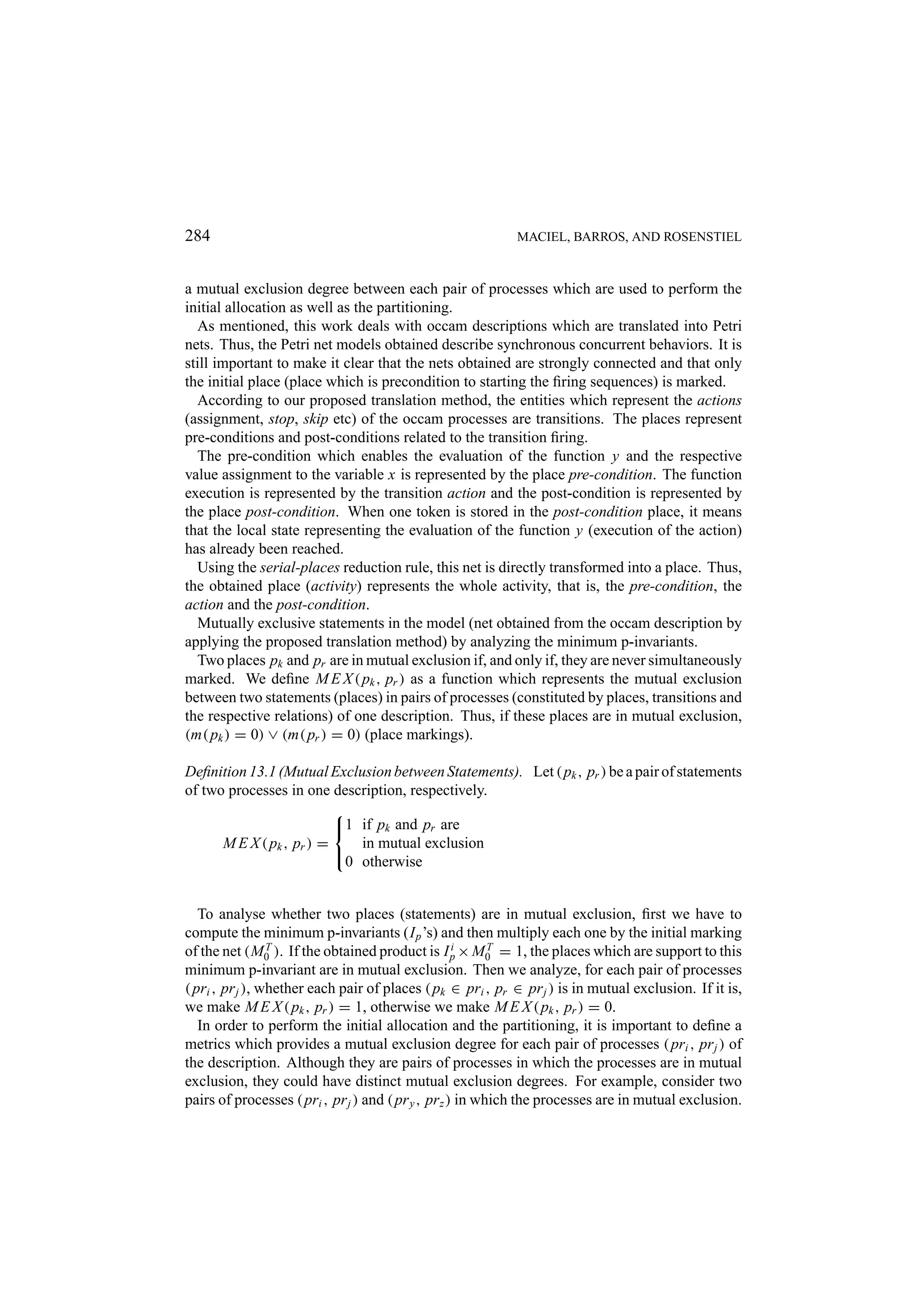 284 MACIEL, BARROS, AND ROSENSTIEL a mutual exclusion degree between each pair of processes which are used to perform the initial allocation as well as the partitioning. As mentioned, this work deals with occam descriptions which are translated into Petri nets. Thus, the Petri net models obtained describe synchronous concurrent behaviors. It is still important to make it clear that the nets obtained are strongly connected and that only the initial place (place which is precondition to starting the ﬁring sequences) is marked. According to our proposed translation method, the entities which represent the actions (assignment, stop, skip etc) of the occam processes are transitions. The places represent pre-conditions and post-conditions related to the transition ﬁring. The pre-condition which enables the evaluation of the function y and the respective value assignment to the variable x is represented by the place pre-condition. The function execution is represented by the transition action and the post-condition is represented by the place post-condition. When one token is stored in the post-condition place, it means that the local state representing the evaluation of the function y (execution of the action) has already been reached. Using the serial-places reduction rule, this net is directly transformed into a place. Thus, the obtained place (activity) represents the whole activity, that is, the pre-condition, the action and the post-condition. Mutually exclusive statements in the model (net obtained from the occam description by applying the proposed translation method) by analyzing the minimum p-invariants. Two places pk and pr are in mutual exclusion if, and only if, they are never simultaneously marked. We deﬁne M E X ( pk , pr ) as a function which represents the mutual exclusion between two statements (places) in pairs of processes (constituted by places, transitions and the respective relations) of one description. Thus, if these places are in mutual exclusion, (m( pk ) = 0) ∨ (m( pr ) = 0) (place markings). Deﬁnition 13.1 (Mutual Exclusion between Statements). Let ( pk , pr ) be a pair of statements of two processes in one description, respectively.  1 if pk and pr are M E X ( pk , pr ) = in mutual exclusion  0 otherwise To analyse whether two places (statements) are in mutual exclusion, ﬁrst we have to compute the minimum p-invariants (I p ’s) and then multiply each one by the initial marking of the net (M0 ). If the obtained product is I p × M0 = 1, the places which are support to this T i T minimum p-invariant are in mutual exclusion. Then we analyze, for each pair of processes ( pri , pr j ), whether each pair of places ( pk ∈ pri , pr ∈ pr j ) is in mutual exclusion. If it is, we make M E X ( pk , pr ) = 1, otherwise we make M E X ( pk , pr ) = 0. In order to perform the initial allocation and the partitioning, it is important to deﬁne a metrics which provides a mutual exclusion degree for each pair of processes ( pri , pr j ) of the description. Although they are pairs of processes in which the processes are in mutual exclusion, they could have distinct mutual exclusion degrees. For example, consider two pairs of processes ( pri , pr j ) and ( pr y , pr z ) in which the processes are in mutual exclusion. 