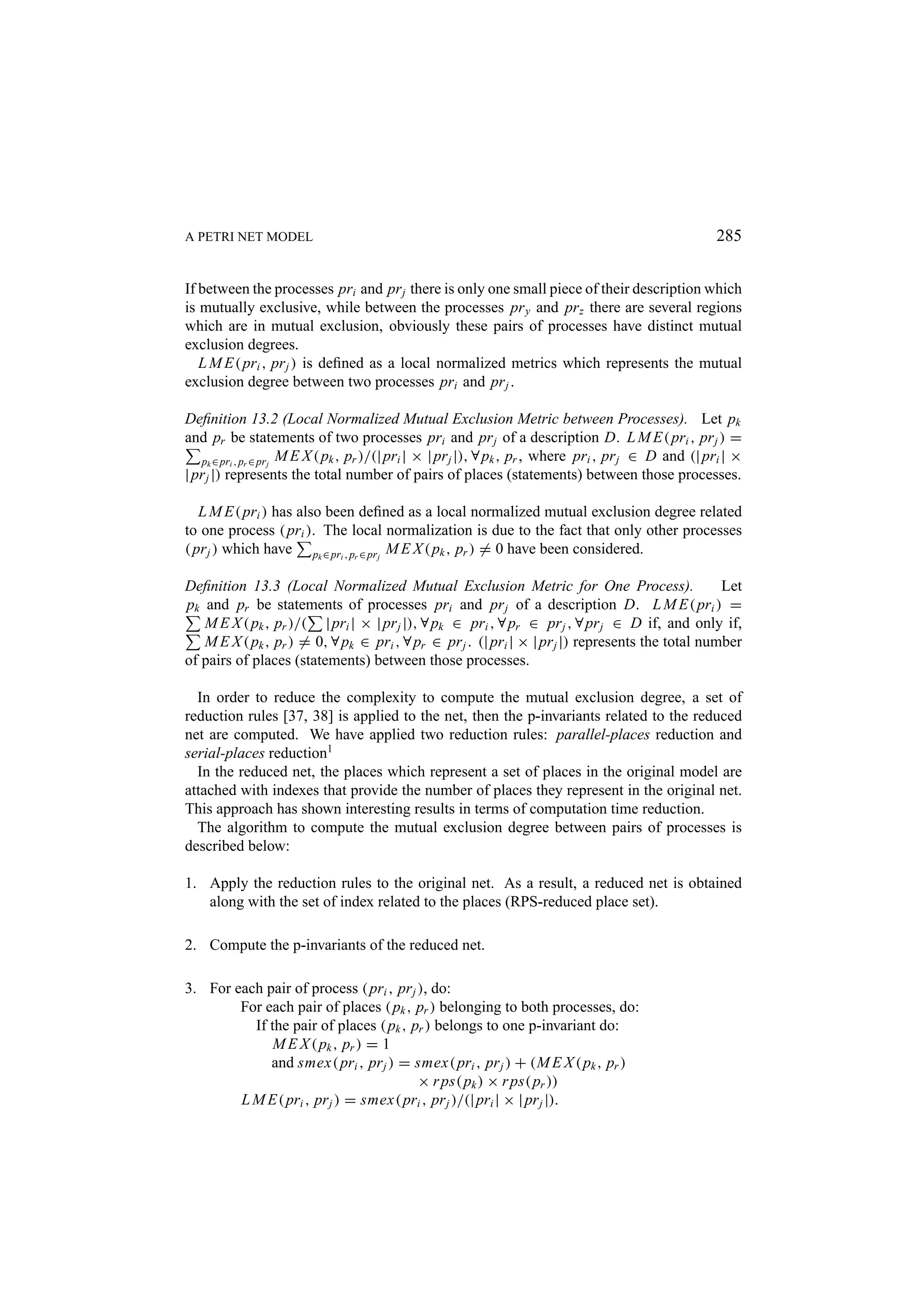 A PETRI NET MODEL 285 If between the processes pri and pr j there is only one small piece of their description which is mutually exclusive, while between the processes pr y and pr z there are several regions which are in mutual exclusion, obviously these pairs of processes have distinct mutual exclusion degrees. L M E( pri , pr j ) is deﬁned as a local normalized metrics which represents the mutual exclusion degree between two processes pri and pr j . Deﬁnition 13.2 (Local Normalized Mutual Exclusion Metric between Processes). Let pk and pr be statements of two processes pri and pr j of a description D. L M E( pri , pr j ) = pk ∈ pri , pr ∈ pr j M E X ( pk , pr )/(| pri | × | pr j |), ∀ pk , pr , where pri , pr j ∈ D and (| pri | × | pr j |) represents the total number of pairs of places (statements) between those processes. L M E( pri ) has also been deﬁned as a local normalized mutual exclusion degree related to one process ( pri ). The local normalization is due to the fact that only other processes ( pr j ) which have pk ∈ pri , pr ∈ pr j M E X ( pk , pr ) = 0 have been considered. Deﬁnition 13.3 (Local Normalized Mutual Exclusion Metric for One Process). Let pk and pr be statements of processes pri and pr j of a description D. L M E( pri ) = M E X ( pk , pr )/( | pri | × | pr j |), ∀ pk ∈ pri , ∀ pr ∈ pr j , ∀ pr j ∈ D if, and only if, M E X ( pk , pr ) = 0, ∀ pk ∈ pri , ∀ pr ∈ pr j . (| pri | × | pr j |) represents the total number of pairs of places (statements) between those processes. In order to reduce the complexity to compute the mutual exclusion degree, a set of reduction rules [37, 38] is applied to the net, then the p-invariants related to the reduced net are computed. We have applied two reduction rules: parallel-places reduction and serial-places reduction1 In the reduced net, the places which represent a set of places in the original model are attached with indexes that provide the number of places they represent in the original net. This approach has shown interesting results in terms of computation time reduction. The algorithm to compute the mutual exclusion degree between pairs of processes is described below: 1. Apply the reduction rules to the original net. As a result, a reduced net is obtained along with the set of index related to the places (RPS-reduced place set). 2. Compute the p-invariants of the reduced net. 3. For each pair of process ( pri , pr j ), do: For each pair of places ( pk , pr ) belonging to both processes, do: If the pair of places ( pk , pr ) belongs to one p-invariant do: M E X ( pk , pr ) = 1 and smex( pri , pr j ) = smex( pri , pr j ) + (M E X ( pk , pr ) × r ps( pk ) × r ps( pr )) L M E( pri , pr j ) = smex( pri , pr j )/(| pri | × | pr j |). 