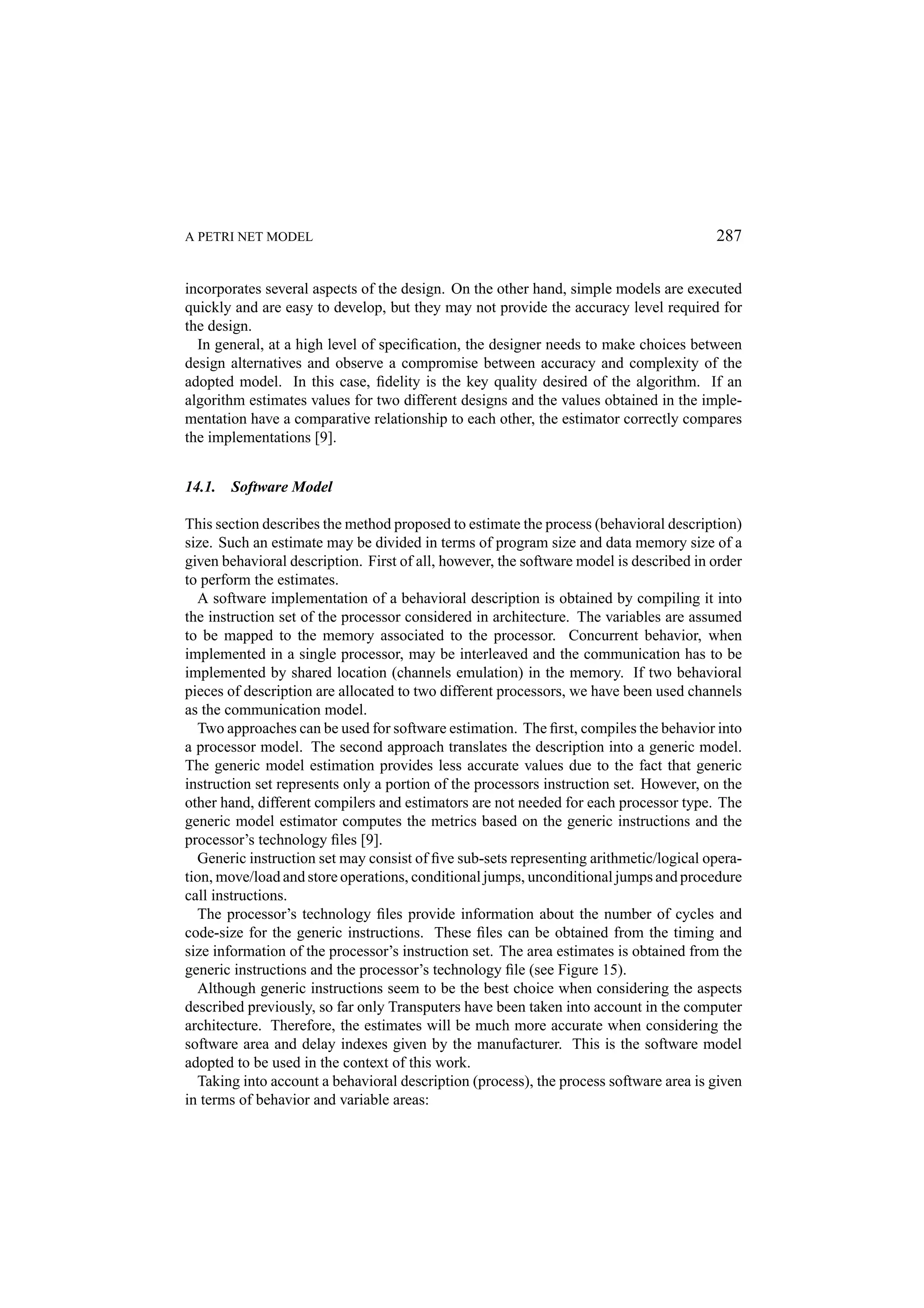 A PETRI NET MODEL 287 incorporates several aspects of the design. On the other hand, simple models are executed quickly and are easy to develop, but they may not provide the accuracy level required for the design. In general, at a high level of speciﬁcation, the designer needs to make choices between design alternatives and observe a compromise between accuracy and complexity of the adopted model. In this case, ﬁdelity is the key quality desired of the algorithm. If an algorithm estimates values for two different designs and the values obtained in the imple- mentation have a comparative relationship to each other, the estimator correctly compares the implementations [9]. 14.1. Software Model This section describes the method proposed to estimate the process (behavioral description) size. Such an estimate may be divided in terms of program size and data memory size of a given behavioral description. First of all, however, the software model is described in order to perform the estimates. A software implementation of a behavioral description is obtained by compiling it into the instruction set of the processor considered in architecture. The variables are assumed to be mapped to the memory associated to the processor. Concurrent behavior, when implemented in a single processor, may be interleaved and the communication has to be implemented by shared location (channels emulation) in the memory. If two behavioral pieces of description are allocated to two different processors, we have been used channels as the communication model. Two approaches can be used for software estimation. The ﬁrst, compiles the behavior into a processor model. The second approach translates the description into a generic model. The generic model estimation provides less accurate values due to the fact that generic instruction set represents only a portion of the processors instruction set. However, on the other hand, different compilers and estimators are not needed for each processor type. The generic model estimator computes the metrics based on the generic instructions and the processor’s technology ﬁles [9]. Generic instruction set may consist of ﬁve sub-sets representing arithmetic/logical opera- tion, move/load and store operations, conditional jumps, unconditional jumps and procedure call instructions. The processor’s technology ﬁles provide information about the number of cycles and code-size for the generic instructions. These ﬁles can be obtained from the timing and size information of the processor’s instruction set. The area estimates is obtained from the generic instructions and the processor’s technology ﬁle (see Figure 15). Although generic instructions seem to be the best choice when considering the aspects described previously, so far only Transputers have been taken into account in the computer architecture. Therefore, the estimates will be much more accurate when considering the software area and delay indexes given by the manufacturer. This is the software model adopted to be used in the context of this work. Taking into account a behavioral description (process), the process software area is given in terms of behavior and variable areas: 