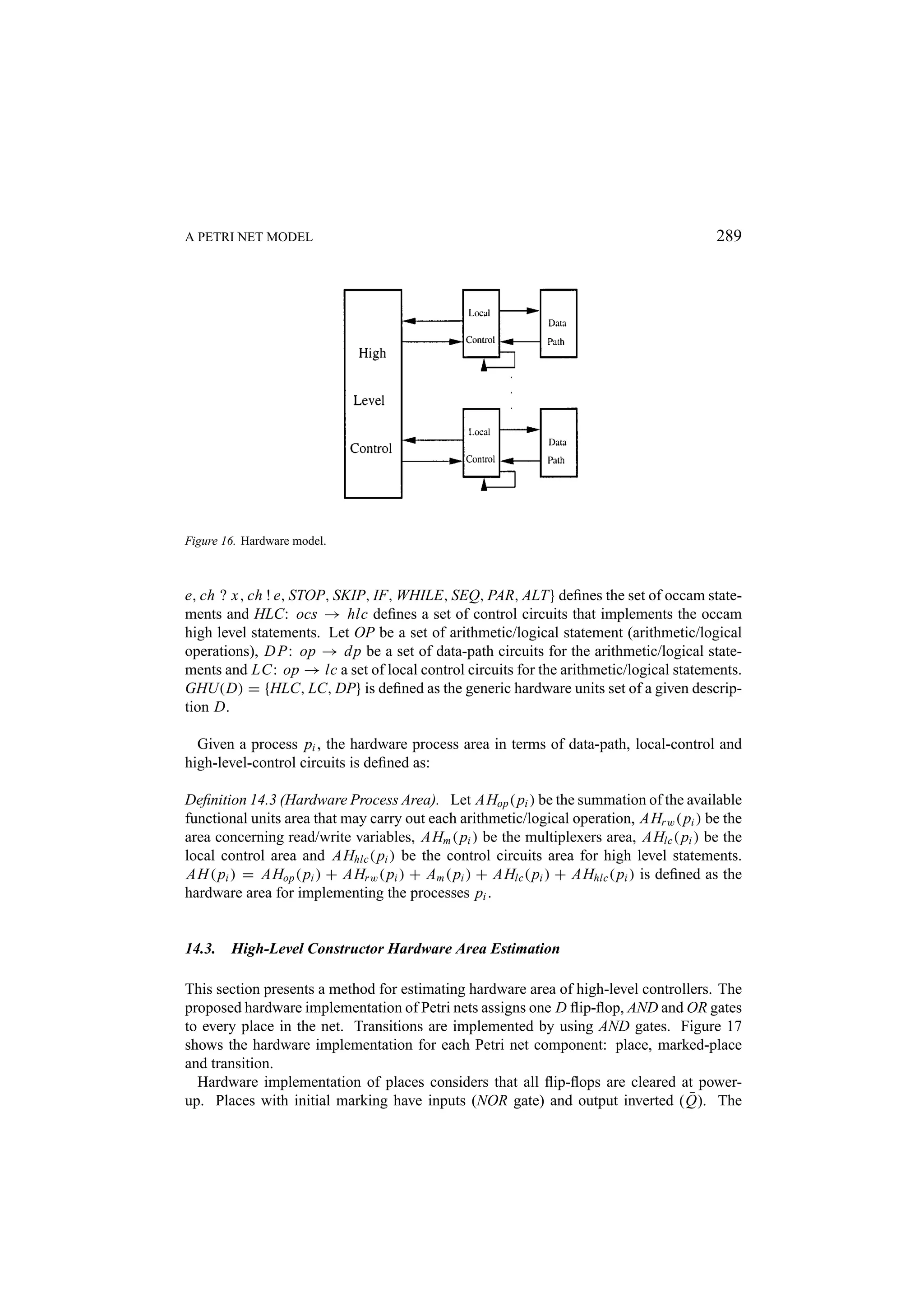 A PETRI NET MODEL 289 Figure 16. Hardware model. e, ch ? x, ch ! e, STOP, SKIP, IF, WHILE, SEQ, PAR, ALT} deﬁnes the set of occam state- ments and HLC: ocs → hlc deﬁnes a set of control circuits that implements the occam high level statements. Let OP be a set of arithmetic/logical statement (arithmetic/logical operations), D P: op → dp be a set of data-path circuits for the arithmetic/logical state- ments and LC: op → lc a set of local control circuits for the arithmetic/logical statements. GHU(D) = {HLC, LC, DP} is deﬁned as the generic hardware units set of a given descrip- tion D. Given a process pi , the hardware process area in terms of data-path, local-control and high-level-control circuits is deﬁned as: Deﬁnition 14.3 (Hardware Process Area). Let AHop ( pi ) be the summation of the available functional units area that may carry out each arithmetic/logical operation, AHr w ( pi ) be the area concerning read/write variables, AHm ( pi ) be the multiplexers area, AHlc ( pi ) be the local control area and AHhlc ( pi ) be the control circuits area for high level statements. AH ( pi ) = AHop ( pi ) + AHr w ( pi ) + Am ( pi ) + AHlc ( pi ) + AHhlc ( pi ) is deﬁned as the hardware area for implementing the processes pi . 14.3. High-Level Constructor Hardware Area Estimation This section presents a method for estimating hardware area of high-level controllers. The proposed hardware implementation of Petri nets assigns one D ﬂip-ﬂop, AND and OR gates to every place in the net. Transitions are implemented by using AND gates. Figure 17 shows the hardware implementation for each Petri net component: place, marked-place and transition. Hardware implementation of places considers that all ﬂip-ﬂops are cleared at power- ¯ up. Places with initial marking have inputs (NOR gate) and output inverted ( Q). The 