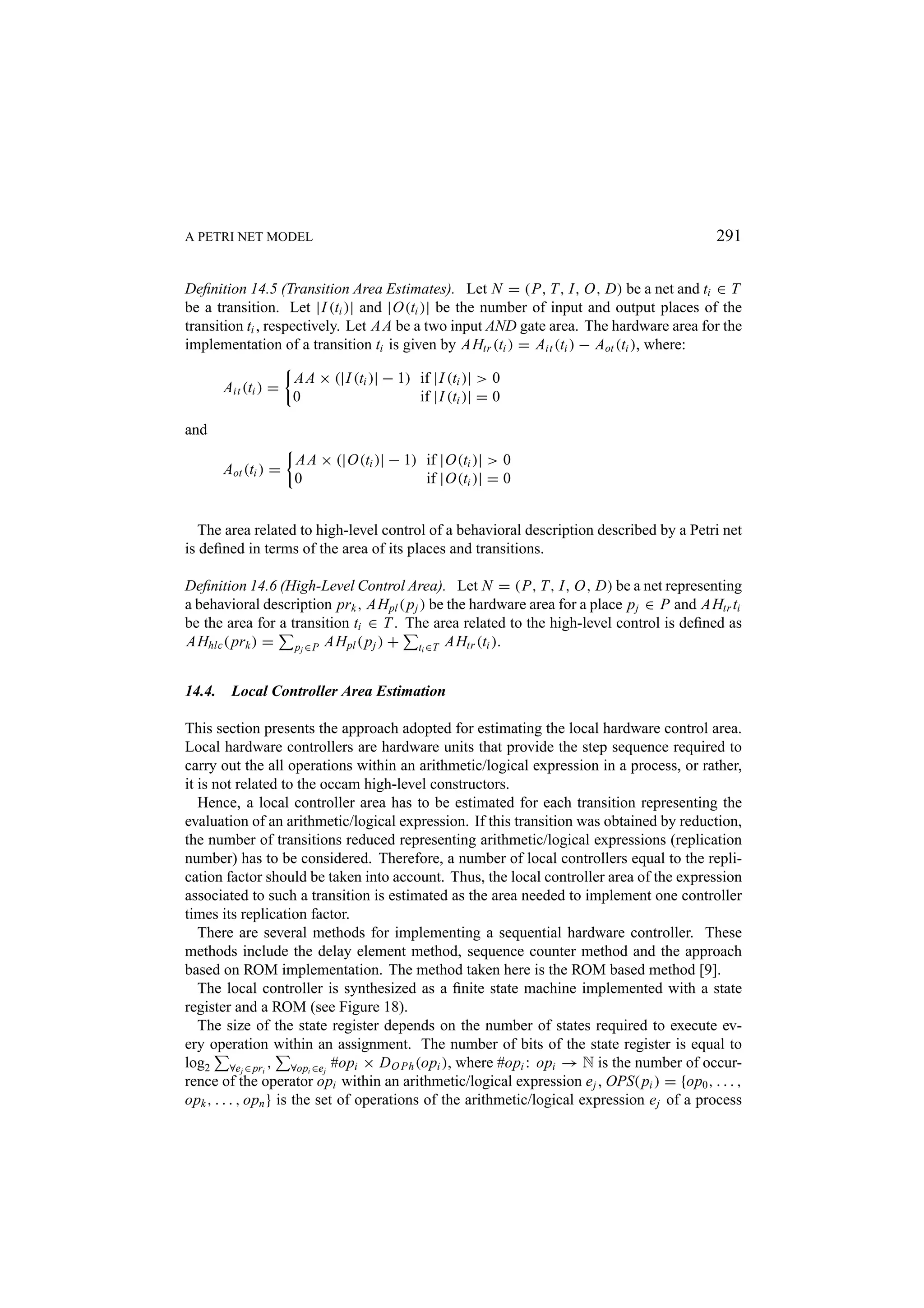 A PETRI NET MODEL 291 Deﬁnition 14.5 (Transition Area Estimates). Let N = (P, T, I, O, D) be a net and ti ∈ T be a transition. Let |I (ti )| and |O(ti )| be the number of input and output places of the transition ti , respectively. Let A A be a two input AND gate area. The hardware area for the implementation of a transition ti is given by AHtr (ti ) = Ait (ti ) − Aot (ti ), where: A A × (|I (ti )| − 1) if |I (ti )| > 0 Ait (ti ) = 0 if |I (ti )| = 0 and A A × (|O(ti )| − 1) if |O(ti )| > 0 Aot (ti ) = 0 if |O(ti )| = 0 The area related to high-level control of a behavioral description described by a Petri net is deﬁned in terms of the area of its places and transitions. Deﬁnition 14.6 (High-Level Control Area). Let N = (P, T, I, O, D) be a net representing a behavioral description prk , AHpl ( p j ) be the hardware area for a place p j ∈ P and AHtr ti be the area for a transition ti ∈ T . The area related to the high-level control is deﬁned as AHhlc ( prk ) = pj ∈P AHpl ( p j ) + ti ∈T AHtr (ti ). 14.4. Local Controller Area Estimation This section presents the approach adopted for estimating the local hardware control area. Local hardware controllers are hardware units that provide the step sequence required to carry out the all operations within an arithmetic/logical expression in a process, or rather, it is not related to the occam high-level constructors. Hence, a local controller area has to be estimated for each transition representing the evaluation of an arithmetic/logical expression. If this transition was obtained by reduction, the number of transitions reduced representing arithmetic/logical expressions (replication number) has to be considered. Therefore, a number of local controllers equal to the repli- cation factor should be taken into account. Thus, the local controller area of the expression associated to such a transition is estimated as the area needed to implement one controller times its replication factor. There are several methods for implementing a sequential hardware controller. These methods include the delay element method, sequence counter method and the approach based on ROM implementation. The method taken here is the ROM based method [9]. The local controller is synthesized as a ﬁnite state machine implemented with a state register and a ROM (see Figure 18). The size of the state register depends on the number of states required to execute ev- ery operation within an assignment. The number of bits of the state register is equal to log2 ∀ej ∈ pri , ∀opi ∈ej #opi × D O Ph (opi ), where #opi : opi → N is the number of occur- rence of the operator opi within an arithmetic/logical expression e j , OPS( pi ) = {op0 , . . . , opk , . . . , opn } is the set of operations of the arithmetic/logical expression e j of a process 