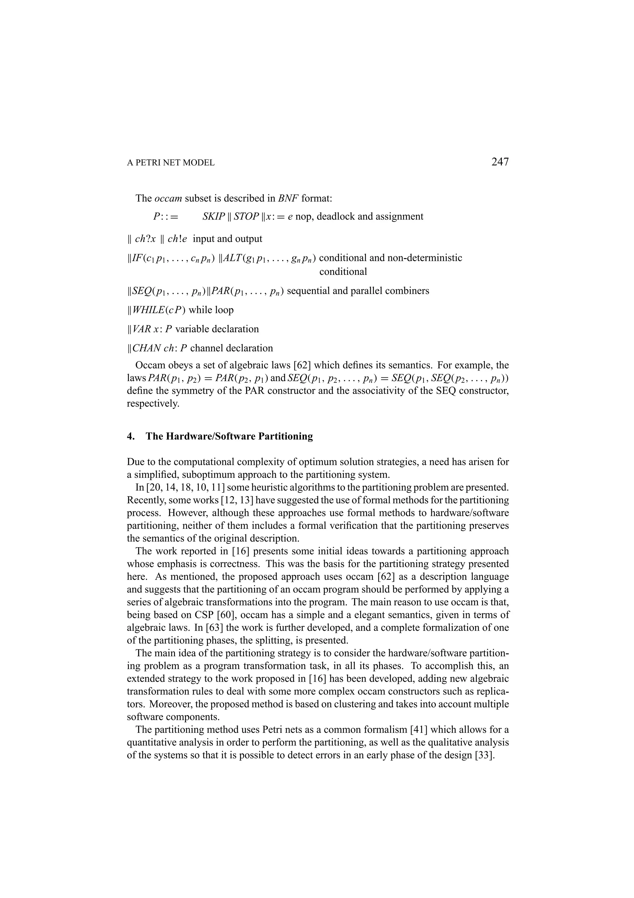 A PETRI NET MODEL 247 The occam subset is described in BNF format: P: : = SKIP STOP x: = e nop, deadlock and assignment ch?x ch!e input and output IF(c1 p1 , . . . , cn pn ) ALT(g1 p1 , . . . , gn pn ) conditional and non-deterministic conditional SEQ( p1 , . . . , pn ) PAR( p1 , . . . , pn ) sequential and parallel combiners WHILE(c P) while loop VAR x: P variable declaration CHAN ch: P channel declaration Occam obeys a set of algebraic laws [62] which deﬁnes its semantics. For example, the laws PAR( p1 , p2 ) = PAR( p2 , p1 ) and SEQ( p1 , p2 , . . . , pn ) = SEQ( p1 , SEQ( p2 , . . . , pn )) deﬁne the symmetry of the PAR constructor and the associativity of the SEQ constructor, respectively. 4. The Hardware/Software Partitioning Due to the computational complexity of optimum solution strategies, a need has arisen for a simpliﬁed, suboptimum approach to the partitioning system. In [20, 14, 18, 10, 11] some heuristic algorithms to the partitioning problem are presented. Recently, some works [12, 13] have suggested the use of formal methods for the partitioning process. However, although these approaches use formal methods to hardware/software partitioning, neither of them includes a formal veriﬁcation that the partitioning preserves the semantics of the original description. The work reported in [16] presents some initial ideas towards a partitioning approach whose emphasis is correctness. This was the basis for the partitioning strategy presented here. As mentioned, the proposed approach uses occam [62] as a description language and suggests that the partitioning of an occam program should be performed by applying a series of algebraic transformations into the program. The main reason to use occam is that, being based on CSP [60], occam has a simple and a elegant semantics, given in terms of algebraic laws. In [63] the work is further developed, and a complete formalization of one of the partitioning phases, the splitting, is presented. The main idea of the partitioning strategy is to consider the hardware/software partition- ing problem as a program transformation task, in all its phases. To accomplish this, an extended strategy to the work proposed in [16] has been developed, adding new algebraic transformation rules to deal with some more complex occam constructors such as replica- tors. Moreover, the proposed method is based on clustering and takes into account multiple software components. The partitioning method uses Petri nets as a common formalism [41] which allows for a quantitative analysis in order to perform the partitioning, as well as the qualitative analysis of the systems so that it is possible to detect errors in an early phase of the design [33]. 