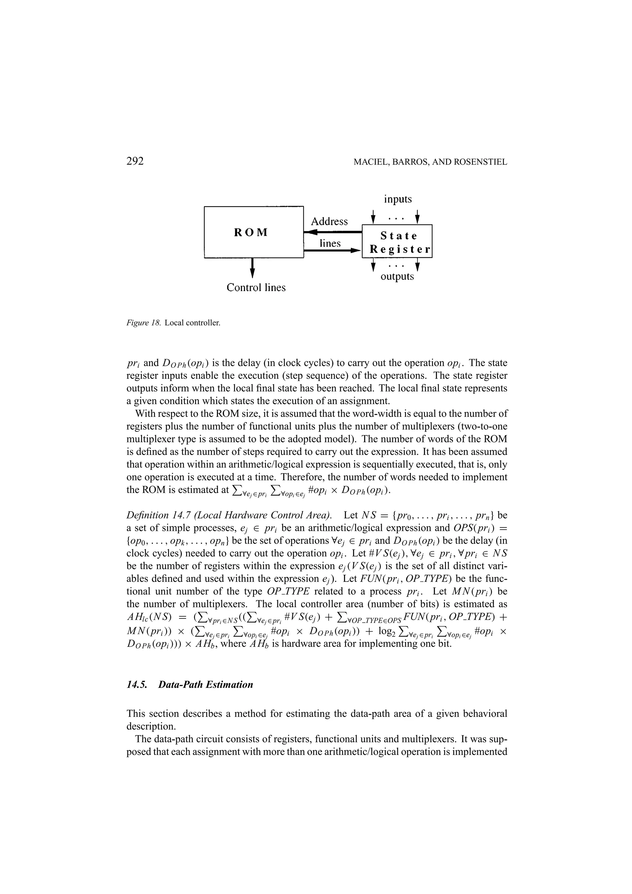 292 MACIEL, BARROS, AND ROSENSTIEL Figure 18. Local controller. pri and D O Ph (opi ) is the delay (in clock cycles) to carry out the operation opi . The state register inputs enable the execution (step sequence) of the operations. The state register outputs inform when the local ﬁnal state has been reached. The local ﬁnal state represents a given condition which states the execution of an assignment. With respect to the ROM size, it is assumed that the word-width is equal to the number of registers plus the number of functional units plus the number of multiplexers (two-to-one multiplexer type is assumed to be the adopted model). The number of words of the ROM is deﬁned as the number of steps required to carry out the expression. It has been assumed that operation within an arithmetic/logical expression is sequentially executed, that is, only one operation is executed at a time. Therefore, the number of words needed to implement the ROM is estimated at ∀ej ∈ pri ∀opi ∈ej #opi × D O Ph (opi ). Deﬁnition 14.7 (Local Hardware Control Area). Let N S = { pr0 , . . . , pri , . . . , prn } be a set of simple processes, e j ∈ pri be an arithmetic/logical expression and OPS( pri ) = {op0 , . . . , opk , . . . , opn } be the set of operations ∀e j ∈ pri and D O Ph (opi ) be the delay (in clock cycles) needed to carry out the operation opi . Let #V S(e j ), ∀e j ∈ pri , ∀ pri ∈ N S be the number of registers within the expression e j (V S(e j ) is the set of all distinct vari- ables deﬁned and used within the expression e j ). Let FUN( pri , OP TYPE) be the func- tional unit number of the type OP TYPE related to a process pri . Let M N ( pri ) be the number of multiplexers. The local controller area (number of bits) is estimated as AHlc (N S) = ( ∀ pri ∈N S (( ∀ej ∈ pri #V S(e j ) + ∀OP TYPE∈OPS FUN( pri , OP TYPE) + M N ( pri )) × ( ∀ej ∈ pri ∀opi ∈ej #opi × D O Ph (opi )) + log2 ∀ej ∈ pri ∀opi ∈ej #opi × D O Ph (opi ))) × AHb , where AHb is hardware area for implementing one bit. 14.5. Data-Path Estimation This section describes a method for estimating the data-path area of a given behavioral description. The data-path circuit consists of registers, functional units and multiplexers. It was sup- posed that each assignment with more than one arithmetic/logical operation is implemented 