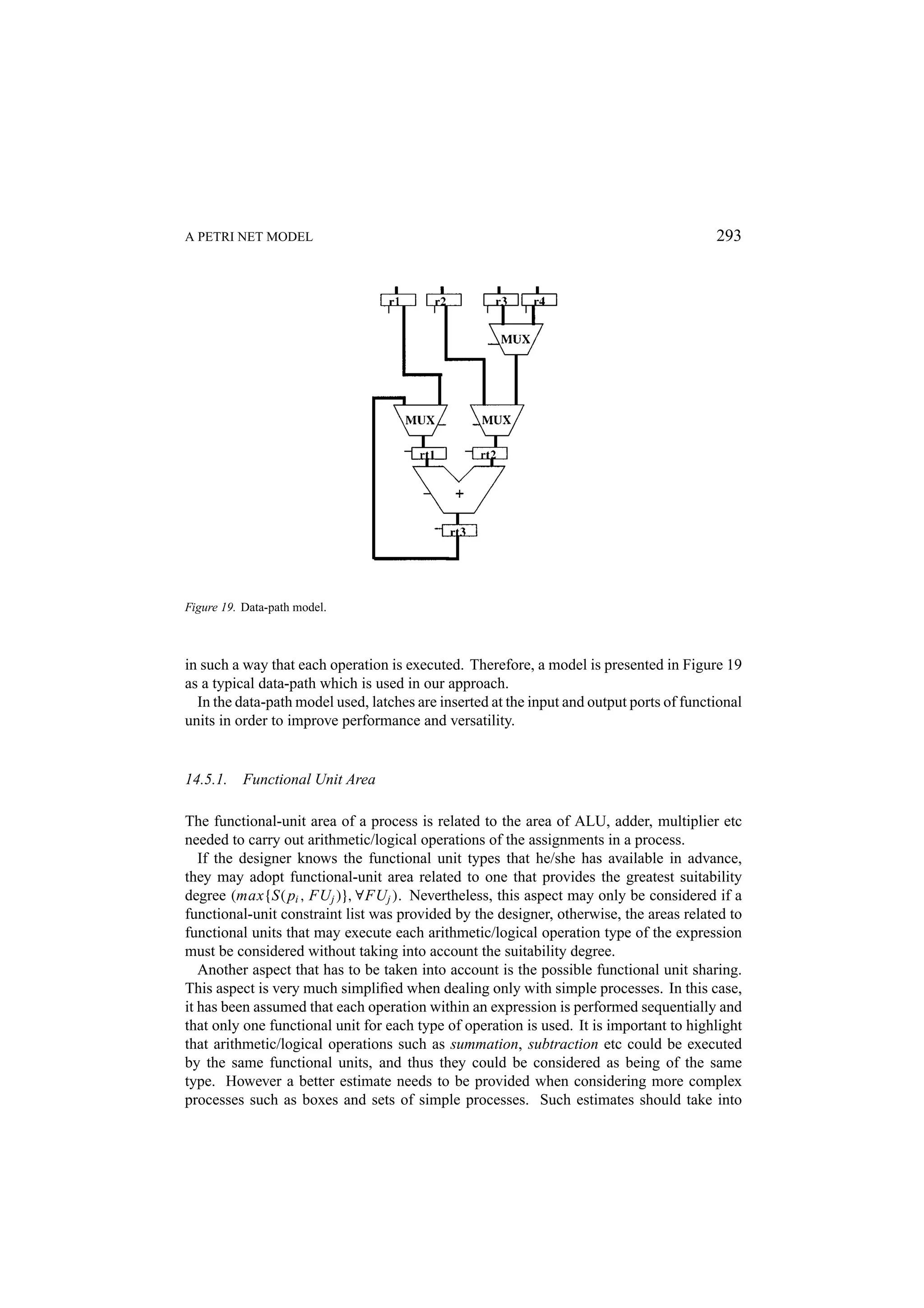 A PETRI NET MODEL 293 Figure 19. Data-path model. in such a way that each operation is executed. Therefore, a model is presented in Figure 19 as a typical data-path which is used in our approach. In the data-path model used, latches are inserted at the input and output ports of functional units in order to improve performance and versatility. 14.5.1. Functional Unit Area The functional-unit area of a process is related to the area of ALU, adder, multiplier etc needed to carry out arithmetic/logical operations of the assignments in a process. If the designer knows the functional unit types that he/she has available in advance, they may adopt functional-unit area related to one that provides the greatest suitability degree (max{S( pi , FU j )}, ∀FU j ). Nevertheless, this aspect may only be considered if a functional-unit constraint list was provided by the designer, otherwise, the areas related to functional units that may execute each arithmetic/logical operation type of the expression must be considered without taking into account the suitability degree. Another aspect that has to be taken into account is the possible functional unit sharing. This aspect is very much simpliﬁed when dealing only with simple processes. In this case, it has been assumed that each operation within an expression is performed sequentially and that only one functional unit for each type of operation is used. It is important to highlight that arithmetic/logical operations such as summation, subtraction etc could be executed by the same functional units, and thus they could be considered as being of the same type. However a better estimate needs to be provided when considering more complex processes such as boxes and sets of simple processes. Such estimates should take into 