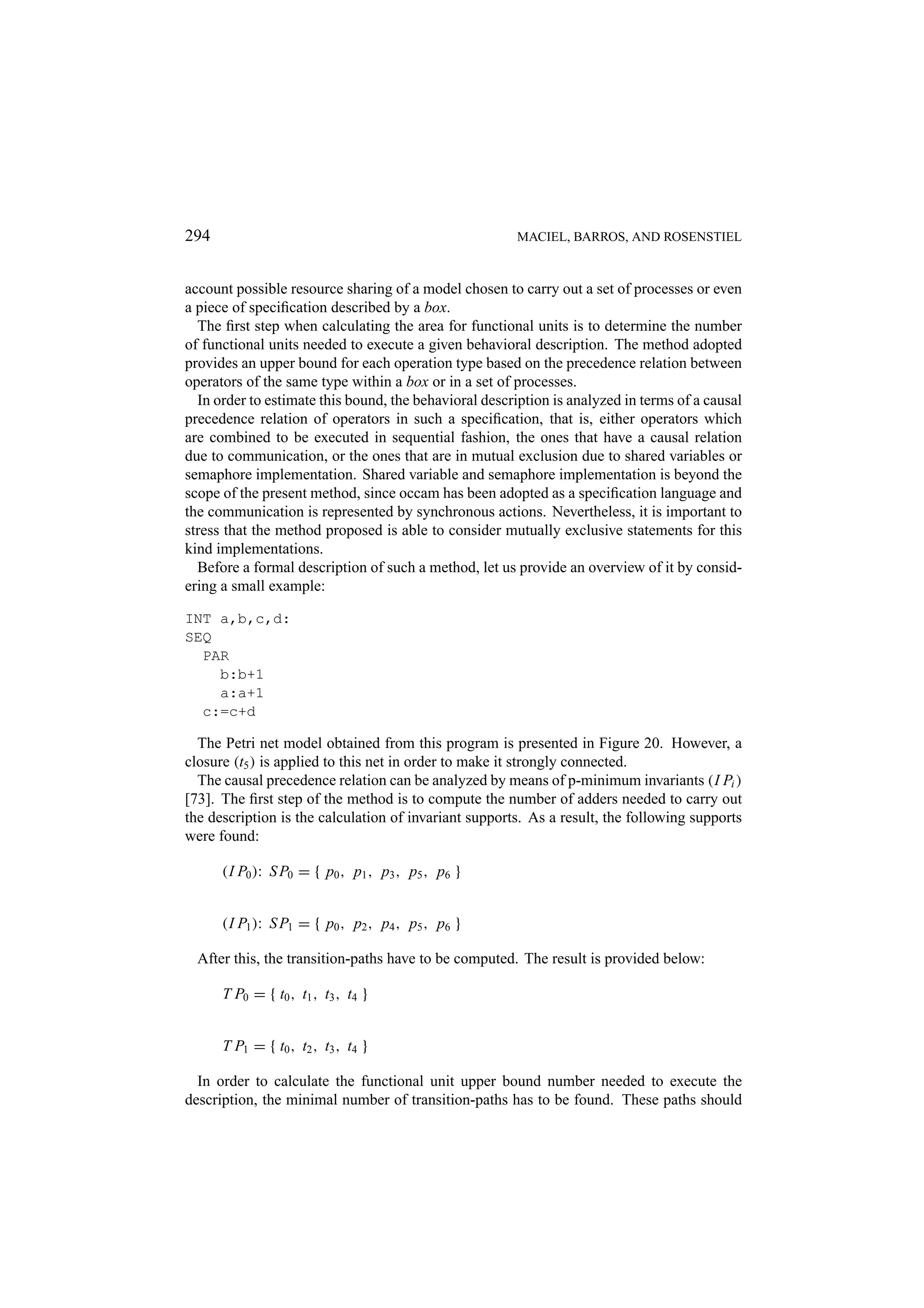 294 MACIEL, BARROS, AND ROSENSTIEL account possible resource sharing of a model chosen to carry out a set of processes or even a piece of speciﬁcation described by a box. The ﬁrst step when calculating the area for functional units is to determine the number of functional units needed to execute a given behavioral description. The method adopted provides an upper bound for each operation type based on the precedence relation between operators of the same type within a box or in a set of processes. In order to estimate this bound, the behavioral description is analyzed in terms of a causal precedence relation of operators in such a speciﬁcation, that is, either operators which are combined to be executed in sequential fashion, the ones that have a causal relation due to communication, or the ones that are in mutual exclusion due to shared variables or semaphore implementation. Shared variable and semaphore implementation is beyond the scope of the present method, since occam has been adopted as a speciﬁcation language and the communication is represented by synchronous actions. Nevertheless, it is important to stress that the method proposed is able to consider mutually exclusive statements for this kind implementations. Before a formal description of such a method, let us provide an overview of it by consid- ering a small example: INT a,b,c,d: SEQ PAR b:b+1 a:a+1 c:=c+d The Petri net model obtained from this program is presented in Figure 20. However, a closure (t5 ) is applied to this net in order to make it strongly connected. The causal precedence relation can be analyzed by means of p-minimum invariants (I Pi ) [73]. The ﬁrst step of the method is to compute the number of adders needed to carry out the description is the calculation of invariant supports. As a result, the following supports were found: (I P0 ): S P0 = { p0 , p1 , p3 , p5 , p6 } (I P1 ): S P1 = { p0 , p2 , p4 , p5 , p6 } After this, the transition-paths have to be computed. The result is provided below: T P0 = { t0 , t1 , t3 , t4 } T P1 = { t0 , t2 , t3 , t4 } In order to calculate the functional unit upper bound number needed to execute the description, the minimal number of transition-paths has to be found. These paths should 